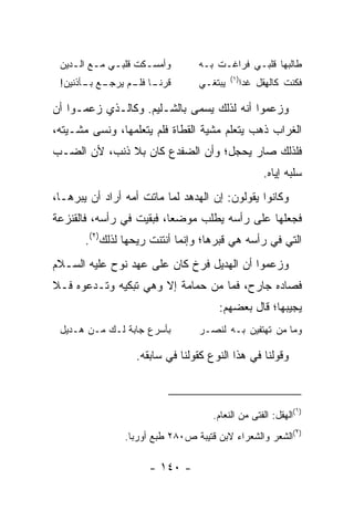 ‫ﻭﺃﻤﺴ ـﻜﺕ ﻗﻠﺒ ـﻲ ﻤ ـﻊ ﺍﻟ ـﺩﻴﻥ‬
    ‫ـ ـ ـ‬              ‫ـ‬          ‫ﻁﺎﻟﺒﻬﺎ ﻗﻠﺒـﻲ ﻓﺭﺍﻏـﺕ ﺒـﻪ‬
                                           ‫)١(‬
 ‫ـﻊ ـﺄﺫﻨﻴﻥ!‬
       ‫ﻗﺭﻨ ـﺎ ـﻡ ﻴﺭﺠـ ﺒـ‬
                ‫ﹰـ ﻓﻠـ‬            ‫ﻴﺒﺘﻐـﻲ‬     ‫ﻓﻜﻨﺕ ﻜﺎﻟﻬﻘﹾل ﻏﺩﺍ‬
                                                    ‫ِ‬

‫ﻭﺯﻋﻤﻭﺍ ﺃﻨﻪ ﻟﺫﻟﻙ ﻴﺴﻤﻰ ﺒﺎﻟﺸـﻠﻴﻡ. ﻭﻜﺎﻟـﺫﻱ ﺯﻋﻤـﻭﺍ ﺃﻥ‬
‫ﺍﻟﻐﺭﺍﺏ ﺫﻫﺏ ﻴﺘﻌﻠﻡ ﻤﺸﻴﺔ ﺍﻟﻘﻁﺎﺓ ﻓﻠﻡ ﻴﺘﻌﻠﻤﻬﺎ، ﻭﻨﺴﻰ ﻤﺸـﻴﺘﻪ،‬
‫ﻓﻠﺫﻟﻙ ﺼﺎﺭ ﻴﺤﺠل؛ ﻭﺃﻥ ﺍﻟﻀﻔﺩﻉ ﻜﺎﻥ ﺒﻼ ﺫﻨﺏ، ﻷﻥ ﺍﻟﻀـﺏ‬
                                                    ‫ﺴﻠﺒﻪ ﺇﻴﺎﻩ.‬
‫ﻭﻜﺎﻨﻭﺍ ﻴﻘﻭﻟﻭﻥ: ﺇﻥ ﺍﻟﻬﺩﻫﺩ ﻟﻤﺎ ﻤﺎﺘﺕ ﺃﻤﻪ ﺃﺭﺍﺩ ﺃﻥ ﻴﺒﺭﻫـﺎ،‬
‫ﻓﺠﻌﻠﻬﺎ ﻋﻠﻰ ﺭﺃﺴﻪ ﻴﻁﻠﺏ ﻤﻭﻀﻌﺎ، ﻓﺒﻘﻴﺕ ﻓﻲ ﺭﺃﺴﻪ، ﻓﺎﻟﻘﻨﺯﻋﺔ‬
                          ‫‪‬‬
       ‫ﺍﻟﺘﻲ ﻓﻲ ﺭﺃﺴﻪ ﻫﻲ ﻗﺒﺭﻫﺎ؛ ﻭﺇﻨﻤﺎ ﺃﻨﺘﻨﺕ ﺭﻴﺤﻬﺎ ﻟﺫﻟﻙ)٢(.‬
‫ﻭﺯﻋﻤﻭﺍ ﺃﻥ ﺍﻟﻬﺩﻴل ﻓﺭﺥ ﻜﺎﻥ ﻋﻠﻰ ﻋﻬﺩ ﻨﻭﺡ ﻋﻠﻴﻪ ﺍﻟﺴـﻼﻡ‬
‫ﻓﺼﺎﺩﻩ ﺠﺎﺭﺡ، ﻓﻤﺎ ﻤﻥ ﺤﻤﺎﻤﺔ ﺇﻻ ﻭﻫﻲ ﺘﺒﻜﻴﻪ ﻭﺘـﺩﻋﻭﻩ ﻓـﻼ‬
                                       ‫ﻴﺠﻴﺒﻬﺎ؛ ﻗﺎل ﺒﻌﻀﻬﻡ:‬
 ‫ﺒﺄﺴﺭﻉ ﺠﺎﺒﺔ ﻟـﻙ ﻤـﻥ ﻫـﺩﻴل‬         ‫ﻭﻤﺎ ﻤﻥ ﺘﻬﺘﻔﻴﻥ ﺒـﻪ ﻟﻨﺼـﺭ‬

                    ‫ﻭﻗﻭﻟﻨﺎ ﻓﻲ ﻫﺫﺍ ﺍﻟﻨﻭﻉ ﻜﻘﻭﻟﻨﺎ ﻓﻲ ﺴﺎﺒﻘﻪ.‬



                                                             ‫)١‬
                                      ‫(ﺍﻟﻬﻘل: ﺍﻟﻔﺘﻰ ﻤﻥ ﺍﻟﻨﻌﺎﻡ.‬
                                                             ‫)٢‬
                 ‫(ﺍﻟﺸﻌﺭ ﻭﺍﻟﺸﻌﺭﺍﺀ ﻻﺒﻥ ﻗﺘﻴﺒﺔ ﺹ٠٨٢ ﻁﺒﻊ ﺃﻭﺭﺒﺎ.‬

                       ‫- ٠٤١ -‬
 