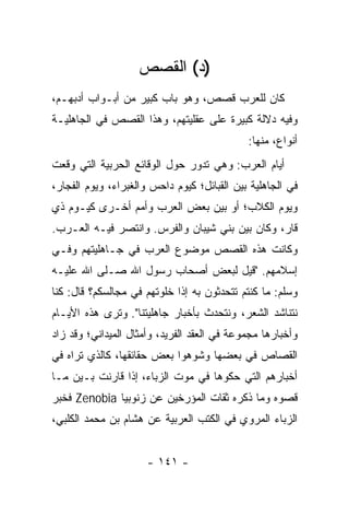 ‫)ﺩ( ﺍﻟﻘﺼﺹ‬
‫ﻜﺎﻥ ﻟﻠﻌﺭﺏ ﻗﺼﺹ، ﻭﻫﻭ ﺒﺎﺏ ﻜﺒﻴﺭ ﻤﻥ ﺃﺒـﻭﺍﺏ ﺃﺩﺒﻬـﻡ،‬
‫ﻭﻓﻴﻪ ﺩﻻﻟﺔ ﻜﺒﻴﺭﺓ ﻋﻠﻰ ﻋﻘﻠﻴﺘﻬﻡ، ﻭﻫﺫﺍ ﺍﻟﻘﺼﺹ ﻓﻲ ﺍﻟﺠﺎﻫﻠﻴـﺔ‬
                                             ‫ﺃﻨﻭﺍﻉ، ﻤﻨﻬﺎ:‬
‫ﺃﻴﺎﻡ ﺍﻟﻌﺭﺏ: ﻭﻫﻲ ﺘﺩﻭﺭ ﺤﻭل ﺍﻟﻭﻗﺎﺌﻊ ﺍﻟﺤﺭﺒﻴﺔ ﺍﻟﺘﻲ ﻭﻗﻌﺕ‬
‫ﻓﻲ ﺍﻟﺠﺎﻫﻠﻴﺔ ﺒﻴﻥ ﺍﻟﻘﺒﺎﺌل؛ ﻜﻴﻭﻡ ﺩﺍﺤﺱ ﻭﺍﻟﻐﺒﺭﺍﺀ، ﻭﻴﻭﻡ ﺍﻟﻔﺠﺎﺭ،‬
‫ﻭﻴﻭﻡ ﺍﻟﻜﻼﺏ؛ ﺃﻭ ﺒﻴﻥ ﺒﻌﺽ ﺍﻟﻌﺭﺏ ﻭﺃﻤﻡ ﺃﺨـﺭﻯ ﻜﻴـﻭﻡ ﺫﻱ‬
‫ﻗﺎﺭ، ﻭﻜﺎﻥ ﺒﻴﻥ ﺒﻨﻲ ﺸﻴﺒﺎﻥ ﻭﺍﻟﻔﺭﺱ. ﻭﺍﻨﺘﺼﺭ ﻓﻴـﻪ ﺍﻟﻌـﺭﺏ.‬
‫ﻭﻜﺎﻨﺕ ﻫﺫﻩ ﺍﻟﻘﺼﺹ ﻤﻭﻀﻭﻉ ﺍﻟﻌﺭﺏ ﻓﻲ ﺠـﺎﻫﻠﻴﺘﻬﻡ ﻭﻓـﻲ‬
‫ﺇﺴﻼﻤﻬﻡ. "ﻗﻴل ﻟﺒﻌﺽ ﺃﺼﺤﺎﺏ ﺭﺴﻭل ﺍﷲ ﺼـﻠﻰ ﺍﷲ ﻋﻠﻴـﻪ‬
‫ﻭﺴﻠﻡ: ﻤﺎ ﻜﻨﺘﻡ ﺘﺘﺤﺩﺜﻭﻥ ﺒﻪ ﺇﺫﺍ ﺨﻠﻭﺘﻬﻡ ﻓﻲ ﻤﺠﺎﻟﺴﻜﻡ؟ ﻗﺎل: ﻜﻨﺎ‬
‫ﻨﺘﻨﺎﺸﺩ ﺍﻟﺸﻌﺭ، ﻭﻨﺘﺤﺩﺙ ﺒﺄﺨﺒﺎﺭ ﺠﺎﻫﻠﻴﺘﻨﺎ". ﻭﺘﺭﻯ ﻫﺫﻩ ﺍﻷﻴـﺎﻡ‬
‫ﻭﺃﺨﺒﺎﺭﻫﺎ ﻤﺠﻤﻭﻋﺔ ﻓﻲ ﺍﻟﻌﻘﺩ ﺍﻟﻔﺭﻴﺩ، ﻭﺃﻤﺜﺎل ﺍﻟﻤﻴﺩﺍﻨﻲ؛ ﻭﻗﺩ ﺯﺍﺩ‬
‫ﺍﻟﻘﺼﺎﺹ ﻓﻲ ﺒﻌﻀﻬﺎ ﻭﺸ ‪‬ﻫﻭﺍ ﺒﻌﺽ ﺤﻘﺎﺌﻘﻬﺎ، ﻜﺎﻟﺫﻱ ﺘﺭﺍﻩ ﻓﻲ‬
                              ‫ﻭ‬
‫ﺃﺨﺒﺎﺭﻫﻡ ﺍﻟﺘﻲ ﺤﻜﻭﻫﺎ ﻓﻲ ﻤﻭﺕ ﺍﻟﺯ ‪‬ﺎﺀ، ﺇﺫﺍ ﻗﺎﺭﻨﺕ ﺒـﻴﻥ ﻤـﺎ‬
                      ‫‪‬ﺒ‬
‫ﻗﺼﻭﻩ ﻭﻤﺎ ﺫﻜﺭﻩ ﺜﻘﺎﺕ ﺍﻟﻤﺅﺭﺨﻴﻥ ﻋﻥ ﺯﻨﻭﺒﻴﺎ ‪ Zenobia‬ﻓﺨﺒﺭ‬
‫ﺍﻟﺯﺒﺎﺀ ﺍﻟﻤﺭﻭﻱ ﻓﻲ ﺍﻟﻜﺘﺏ ﺍﻟﻌﺭﺒﻴﺔ ﻋﻥ ﻫﺸﺎﻡ ﺒﻥ ﻤﺤﻤﺩ ﺍﻟﻜﻠﺒﻲ،‬


                      ‫- ١٤١ -‬
 