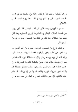 ‫ﺭﻭﺍﻴﺔ ﺨﻴﺎﻟﻴﺔ ﻤﻭﻀﻭﻋﺔ ﻻ ﺘﺘﻔﻕ ﻭﺍﻟﺘﺎﺭﻴﺦ، ﻭﻟﺴﻨﺎ ﻨﺩﺭﻱ ﻫـل‬
‫ﺃﻓﺴﺩﻫﺎ ﺍﻟﻌﺭﺏ ﻓﻲ ﺠـﺎﻫﻠﻴﺘﻬﻡ، ﺃﻭ ﺃﻓﺴـﺩﻫﺎ ﺭﻭﺍﺓ ﺍﻷﺩﺏ ﻓـﻲ‬
                                               ‫ﺍﻹﺴﻼﻡ.‬
‫ﺃﺤﺎﺩﻴﺙ ﺍﻟﻬﻭﻯ: ﻭﻫﺫﺍ ﻜﺜﻴﺭ ﻓﻲ ﻜﺘﺏ ﺍﻷﺩﺏ. ﻜﺎﻟـﺫﻱ ﺭﻭﻭﺍ‬
‫ﻤﻥ ﻗﺼﺔ ﺍﻟﻤﻨ ﱠل ﺍﻟﻴﺸﻜﺭﻱ ﺍﻟﻤﺘﺠﺭﺩﺓ ﺯﻭﺝ ﺍﻟﻨﻌﻤﺎﻥ، ﻭﻤﺎ ﻜﺎﻥ‬
                                       ‫ﹼﺨ‬
‫ﺒﻴﻨﻬﺎ ﻤﻥ ﻋﻼﻗﺔ، ﻭﻤﺎ ﻗﻴل ﻓﻲ ﺫﻟﻙ ﻤﻥ ﻗﺼﺹ، ﻭﻤﺎ ﺭﻭﻱ ﻤﻥ‬
                                              ‫ﺃﺸﻌﺎﺭ)١(.‬
‫ﻭﻫﻨﺎﻙ ﻨﻭﻉ ﻤﻥ ﻗﺼﺹ ﺍﻟﻌﺭﺏ، ﺃﺨﺫﻭﻩ ﻤﻥ ﺃﻤﻡ ﺃﺨـﺭﻯ،‬
‫ﻭﺼﺎﻏﻭﻩ ﻓﻲ ﻗﺎﻟﺏ ﻴﺘﻔﻕ ﻭﺫﻭﻗﻬﻡ، ﻜﻘﺼﺔ ﺸﺭﻴﻙ ﻤﻊ ﺍﻟﻤﻨـﺫﺭ،‬
‫ﻭﺃﻨﻪ ﺃﺘﺎﻩ ﻓﻲ ﻴﻭﻡ ﺒﺅﺴﻪ ﺭﺠل ﻴﻘﺎل ﻟﻪ ﺤﻨﻅﻠﺔ ﻓﺄﺭﺍﺩ ﻗﺘﻠﻪ ﻓﻁﻠﺏ‬
‫ﻤﻨﻪ ﺃﻥ ﻴﺅﺠﻠﻪ ﺴﻨﺔ، ﻓﻘﺎل: ﻭﻤﻥ ﻴﻜﻔﻠﻙ؟ ﻓﻜﻔﻠـﻪ ﺸـﺭﻴﻙ ﺒـﻥ‬
‫ﻋﻤﺭﻭ؛ ﻓﻠﻤﺎ ﻜﺎﻥ ﻤﻥ ﺍﻟﻘﺎﺒل ﺠﻠﺱ ﻓﻲ ﻤﺠﻠﺴﻪ ﻴﻨﺘﻅﺭ ﺤﻨﻅﻠﺔ ﻓﻠﻡ‬
‫ﻴﺄﺕ، ﻓﺄﻤﺭ ﺒﺸﺭﻴﻙ ﻓﻘ ‪‬ﺏ ﻟﻴﻘﺘﻠﻪ، ﻓﻠﻡ ﻴﺸﻌﺭ ﺇﻻ ﺒﺭﺍﻜﺏ ﻗﺩ ﻁﻠﻊ‬
                                  ‫ﺭ‬
‫ﻋﻠﻴﻪ ﻓﺘﺄﻤﻠﻭﻩ ﻓﺈﺫﺍ ﻫﻭ ﺤﻨﻅﻠﺔ، ﻓﻠﻤﺎ ﺭﺁﻩ ﺍﻟﻤﻨـﺫﺭ ﻋﺠـﺏ ﻤـﻥ‬




                                                     ‫)١(‬
                         ‫ﺍﻨﻅﺭ ﺍﻷﻏﺎﻨﻲ ﺠﺯﺀ ٨١ ﺹ ٤٥١.‬

                     ‫- ٢٤١ -‬
 