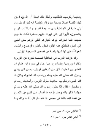 ‫ﻭﻓﺎﺌﻬﻤﺎ ﻭﻜﺭﻤﻬﻤﺎ ﻓﺄﻁﻠﻘﻬﻤﺎ ﻭﺃﺒﻁل ﺘﻠﻙ ﺍﻟﺴﻨﺔ)١(.. ﺇﻟـﺦ، ﻓـﺈﻥ‬
‫ﻟﻬﺫﻩ ﺍﻟﻘﺼﺔ ﺃﺼﻼ ﻴﻭﻨﺎﻨﻴﺎ ﻤﻌﺭﻭﻓﺎ، ﻭﻜﻘﺼﺔ ﺃﻨﻪ ﻜﺎﻥ ﻟﺭﺠل ﻤﻥ‬
                        ‫ﹰ‬      ‫‪‬‬      ‫ﹰ‬
‫ﺒﻨﻲ ﻀ ‪‬ﺔ ﻓﻲ ﺍﻟﺠﺎﻫﻠﻴﺔ ﺒﻨﻭﻥ ﺴـﺒﻌﺔ ﻓﺨﺭﺠـﻭﺍ ﺒﺄﻜﻠـﺏ ﻟﻬـﻡ‬
                                            ‫ﺒ‬
‫ﻴﻘﺘﻨﺼﻭﻥ، ﻓﺄﻭﻭﺍ ﺇﻟﻰ ﻏﺎﺭ ﻓﻬﻭﺕ ﻋﻠﻴﻬﻡ ﺼﺨﺭﺓ ﻓﺄﺘﺕ ﻋﻠـﻴﻬﻡ‬
‫ﺠﻤﻴﻌﺎ، ﻓﻠﻤﺎ ﺍﺴﺘﺭﺍﺙ ﺃﺒﻭﻫﻡ ﺃﺨﺒﺎﺭﻫﻡ ﺍﻗﺘﻔﻰ ﺁﺜﺭﻫﻡ ﺤﺘﻰ ﺍﻨﺘﻬﻰ‬
                                                  ‫‪‬‬
‫ﺇﻟﻰ ﺍﻟﻐﺎﺭ، ﻓﺎﻨﻘﻁﻊ ﻋﻨﻪ ﺍﻷﺜﺭ، ﻓﺄﻴﻘﻥ ﺒﺎﻟﺒﺸﺭ، ﻓﺭﺠـﻊ ﻭﺃﻨﺸـﺩ‬
  ‫ﺸﻌﺭﺍ)٢(؛ ﻓﺈﻥ ﻟﻬﺎ ﺸﺒﻬﺎ ﺒﻘﺼﺔ ﻤﻥ ﻗﺼﺹ ﺍﻟﻤﺴﻴﺤﻴﺔ ﺍﻷﻭﻟﻰ.‬
                               ‫‪‬‬                ‫‪‬‬
‫ﻭﻗﺩ ﻋﺭﻓﺕ ﺍﻟﻌﺭﺏ ﻓﻲ ﺍﻟﺠﺎﻫﻠﻴﺔ ﻗﺼﺼﺎ ﻜﺜﻴﺭﺓ ﻋﻥ ﺍﻟﻔﺭﺱ؛‬
                 ‫‪‬‬
‫ﻭﻜﺎﻨﻭﺍ ﻴﺭﻭﻭﻨﻬﺎ ﻭﻴﺘﺴﺎﻤﺭﻭﻥ ﺒﻬﺎ. ﺠﺎﺀ ﻓﻲ ﺴﻴﺭﺓ ﺍﺒﻥ ﻫﺸﺎﻡ ﺃﻥ‬
‫ﺍﻟﻨﻀﺭ ﺒﻥ ﺍﻟﺤﺎﺭﺙ ﻜﺎﻥ ﻤﻥ ﺸﻴﺎﻁﻴﻥ ﻗﺭﻴﺵ، ﻭﻤﻤﻥ ﻜﺎﻥ ﻴﺅﺫﻱ‬
‫ﺭﺴﻭل ﺍﷲ ﺼﻠﻰ ﺍﷲ ﻋﻠﻴﻪ ﻭﺴﻠﻡ ﻭﻴﻨﺼﺏ ﻟﻪ ﺍﻟﻌﺩﺍﻭﺓ، ﻭﻜﺎﻥ ﻗﺩ‬
‫ﻗﺩﻡ ﺍﻟﺤﻴﺭﺓ ﻭﺘﻌﻠﻡ ﺒﻬﺎ ﺃﺤﺎﺩﻴﺙ ﻤﻠﻭﻙ ﺍﻟﻔﺭﺱ، ﻭﺃﺤﺎﺩﻴﺙ ﺭﺴـﺘﻡ‬
‫ﻭﺍﺴﻔﻨﺩﻴﺎﺭ؛ ﻓﻜﺎﻥ ﺇﺫﺍ ﺠﻠﺱ ﺭﺴﻭل ﺍﷲ ﺼﻠﻰ ﺍﷲ ﻋﻠﻴﻪ ﻭﺴـﻠﻡ‬
‫ﻤﺠﻠﺴﺎ ﻓﺫﻜﺭ ﺒﺎﷲ ﻭﺤﺫﺭ ﻗﻭﻤﻪ ﻤﺎ ﺃﺼﺎﺏ ﻤﻥ ﻗﺒﻠﻬﻡ ﻤﻥ ﺍﻷﻤـﻡ‬
                                              ‫‪‬‬
‫ﻤﻥ ﻨﻘﻤﺔ ﺍﷲ، ﺨﻠﻔﻪ ﻓﻲ ﻤﺠﻠﺱ ﺇﺫﺍ ﻗﺎﻡ، ﺜﻡ ﻗﺎل: ﺃﻨـﺎ ﻭﺍﷲ ﻴـﺎ‬


                                                         ‫)١(‬
                               ‫ﺍﻷﻏﺎﻨﻲ ﺠﺯﺀ ٩١ ﺹ ٧٨.‬
                                                         ‫)٢(‬
                              ‫ﺃﻤﺎﻟﻲ ﺍﻟﻘﺎﻟﻲ ﺠﺯﺀ ١ ﺹ ١٦.‬

                     ‫- ٣٤١ -‬
 