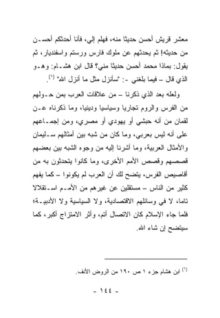 ‫ﻤﻌﺸﺭ ﻗﺭﻴﺵ ﺃﺤﺴﻥ ﺤﺩﻴﺜﺎ ﻤﻨﻪ، ﻓﻬﻠﻡ ﺇﻟ ‪ ،‬ﻓﺄﻨﺎ ﺃﺤﺩﺜﻜﻡ ﺃﺤﺴـﻥ‬
                   ‫ﻲ‬               ‫ﹰ‬
‫ﻤﻥ ﺤﺩﻴﺜﻪ! ﺜﻡ ﻴﺤﺩﺜﻬﻡ ﻋﻥ ﻤﻠﻭﻙ ﻓﺎﺭﺱ ﻭﺭﺴﺘﻡ ﻭﺍﺴﻔﻨﺩﻴﺎﺭ، ﺜﻡ‬
‫ﻴﻘﻭل: ﺒﻤﺎﺫﺍ ﻤﺤﻤﺩ ﺃﺤﺴﻥ ﺤﺩﻴﺜﺎ ﻤﻨﻲ؟ ﻗﺎل ﺍﺒﻥ ﻫﺸـﺎﻡ: ﻭﻫـﻭ‬
                          ‫ﹰ‬
    ‫ﺍﻟﺫﻱ ﻗﺎل – ﻓﻴﻤﺎ ﺒﻠﻐﻨﻲ -: "ﺴﺄﻨﺯل ﻤﺜل ﻤﺎ ﺃﻨﺯل ﺍﷲ" )١(.‬
‫ﻭﻟﻌﻠﻪ ﺒﻌﺩ ﺍﻟﺫﻱ ﺫﻜﺭﻨﺎ – ﻤﻥ ﻋﻼﻗﺎﺕ ﺍﻟﻌﺭﺏ ﺒﻤﻥ ﺤـﻭﻟﻬﻡ‬
‫ﻤﻥ ﺍﻟﻔﺭﺱ ﻭﺍﻟﺭﻭﻡ ﺘﺠﺎﺭﻴﺎ ﻭﺴﻴﺎﺴﻴﺎ ﻭﺩﻴﻨﻴﺎ، ﻭﻤﺎ ﺫﻜﺭﻨﺎﻩ ﻋـﻥ‬
                 ‫‪‬‬      ‫‪‬‬       ‫‪‬‬
‫ﻟﻘﻤﺎﻥ ﻤﻥ ﺃﻨﻪ ﺤﺒﺸﻲ ﺃﻭ ﻴﻬﻭﺩﻱ ﺃﻭ ﻤﺼﺭﻱ، ﻭﻤﻥ ﺇﺠﻤـﺎﻋﻬﻡ‬
‫ﻋﻠﻰ ﺃﻨﻪ ﻟﻴﺱ ﺒﻌﺭﺒﻲ، ﻭﻤﺎ ﻜﺎﻥ ﻤﻥ ﺸﺒﻪ ﺒﻴﻥ ﺃﻤﺜﺎﻟﻬﻡ ﺴـﻠﻴﻤﺎﻥ‬
‫ﻭﺍﻷﻤﺜﺎل ﺍﻟﻌﺭﺒﻴﺔ، ﻭﻤﺎ ﺃﺸﺭﻨﺎ ﺇﻟﻴﻪ ﻤﻥ ﻭﺠﻭﻩ ﺍﻟﺸﺒﻪ ﺒﻴﻥ ﺒﻌﻀﻬﻡ‬
‫ﻗﺼﺼﻬﻡ ﻭﻗﺼﺹ ﺍﻷﻤﻡ ﺍﻷﺨﺭﻯ، ﻭﻤﺎ ﻜﺎﻨﻭﺍ ﻴﺘﺤﺩﺜﻭﻥ ﺒﻪ ﻤﻥ‬
‫ﺃﻗﺎﺼﻴﺹ ﺍﻟﻔﺭﺱ، ﻴﺘﻀﺢ ﻟﻙ ﺃﻥ ﺍﻟﻌﺭﺏ ﻟﻡ ﻴﻜﻭﻨﻭﺍ – ﻜﻤﺎ ﻴﻔﻬﻡ‬
‫ﻜﺜﻴﺭ ﻤﻥ ﺍﻟﻨﺎﺱ – ﻤﺴﺘﻘﻠﻴﻥ ﻋﻥ ﻏﻴﺭﻫﻡ ﻤﻥ ﺍﻷﻤـﻡ ﺍﺴـﺘﻘﻼﻻ‬
‫ﹰ‬
‫ﺘﺎﻤﺎ، ﻻ ﻓﻲ ﻭﺴﺎﺌﻠﻬﻡ ﺍﻻﻗﺘﺼﺎﺩﻴﺔ، ﻭﻻ ﺍﻟﺴﻴﺎﺴﻴﺔ ﻭﻻ ﺍﻷﺩﺒﻴـﺔ؛‬
                                                  ‫‪‬‬
‫ﻓﻠﻤﺎ ﺠﺎﺀ ﺍﻹﺴﻼﻡ ﻜﺎﻥ ﺍﻻﺘﺼﺎل ﺃﺘﻡ، ﻭﺃﺜﺭ ﺍﻻﻤﺘﺯﺍﺝ ﺃﻜﺒﺭ، ﻜﻤﺎ‬
                                     ‫ﺴﻴﺘﻀﺢ ﺇﻥ ﺸﺎﺀ ﺍﷲ.‬



                                                      ‫)١(‬
               ‫ﺍﺒﻥ ﻫﺸﺎﻡ ﺠﺯﺀ ١ ﺹ ٠٩١ ﻤﻥ ﺍﻟﺭﻭﺽ ﺍﻷﻨﻑ.‬

                     ‫- ٤٤١ -‬
 