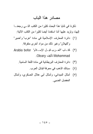 ‫ﻤﺼﺎﺩﺭ ﻫﺫﺍ ﺍﻟﺒﺎﺏ‬
‫ﺫﻜﺭﻨﺎ ﻓﻲ ﺜﻨﺎﻴﺎ ﻫﺫﺍ ﺍﻟﺒﺤﺙ ﻜﺜﻴﺭﺍ ﻤﻥ ﺍﻟﻜﺘﺏ ﺍﻟﺘـﻲ ﺭﺠﻌﻨـﺎ‬
                       ‫‪‬‬
  ‫ﺇﻟﻴﻬﺎ، ﻭﺘﺯﻴﺩ ﻋﻠﻴﻬﺎ ﺃﻨﻨﺎ ﺍﺴﺘﻔﺩﻨﺎ ﺃﻴﻀﺎ ﻜﺜﻴﺭﺍ ﻤﻥ ﺍﻟﻜﺘﺏ ﺍﻵﺘﻴﺔ:‬
                   ‫‪‬‬     ‫‪‬‬
‫)١( ﺩﺍﺌﺭﺓ ﺍﻟﻤﻌﺎﺭﻑ ﺍﻹﺴﻼﻤﻴﺔ ﻓﻲ ﻤﺎﺩﺓ "ﻋﺭﺏ" ﻭ"ﺨﻤﻴﺭ"‬
       ‫ﻭ"ﻜﻬﻼﻥ" ﻭﻏﻴﺭ ﺫﻟﻙ ﻤﻥ ﻤﻭﺍﺩ ﺃﺨﺭﻯ ﻤﺘﻔﺭﻗﺔ.‬
‫)٢( ﻜﺘـﺎﺏ "ﺍﻟﻌـﺭﺏ ﻗﺒـل ﺍﻹﺴـﻼﻡ" ‪Arabia befor‬‬
                   ‫‪ Mohammad‬ﺘﺄﻟﻴﻑ ‪.Oleary‬‬
   ‫)٣( ﺩﺍﺌﺭﺓ ﺍﻟﻤﻌﺎﺭﻑ ﺍﻟﺒﺭﻴﻁﺎﻨﻴﺔ ﻓﻲ ﻤﺎﺩﺓ ﺍﻟﻠﻐﺔ ﺍﻟﺴﺎﻤﻴﺔ.‬
             ‫)٤( ﺴﺒﺎﺌﻙ ﺍﻟﺫﻫﺏ ﻓﻲ ﻤﻌﺭﻓﺔ ﻗﺒﺎﺌل ﺍﻟﻌﺭﺏ.‬
‫)٥( ﺃﻤﺜﺎل ﺍﻟﻤﻴﺩﺍﻨﻲ، ﻭﺃﻤﺜﺎل ﺃﺒﻲ ﻫﻼل ﺍﻟﻌﺴﻜﺭﻱ، ﻭﺃﻤﺜﺎل‬
                                   ‫ﺍﻟﻤﻔﻀل ﺍﻟﻀﺒﻲ.‬




                       ‫- ٥٤١ -‬
 