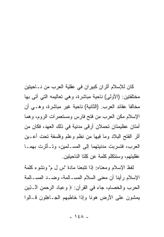 ‫ﻜﺎﻥ ﻟﻺﺴﻼﻡ ﺃﺜﺭﺍﻥ ﻜﺒﻴﺭﺍﻥ ﻓﻲ ﻋﻘﻠﻴﺔ ﺍﻟﻌﺭﺏ ﻤﻥ ﻨـﺎﺤﻴﺘﻴﻥ‬
‫ﻤﺨﺘﻠﻔﺘﻴﻥ: )ﺍﻷﻭﻟﻰ( ﻨﺎﺤﻴﺔ ﻤﺒﺎﺸﺭﺓ، ﻭﻫﻲ ﺘﻌﺎﻟﻴﻤﻪ ﺍﻟﺘﻲ ﺃﺘﻰ ﺒﻬﺎ‬
‫ﻤﺨﺎﻟﻔﺎ ﻋﻘﺎﺌﺩ ﺍﻟﻌﺭﺏ. )ﺍﻟﺜﺎﻨﻴﺔ( ﻨﺎﺤﻴﺔ ﻏﻴﺭ ﻤﺒﺎﺸﺭﺓ، ﻭﻫـﻲ ﺃﻥ‬
                                                  ‫ﹰ‬
‫ﺍﻹﺴﻼﻡ ﻤ ﹼﻥ ﺍﻟﻌﺭﺏ ﻤﻥ ﻓﺘﺢ ﻓﺎﺭﺱ ﻭﻤﺴﺘﻌﻤﺭﺍﺕ ﺍﻟﺭﻭﻡ، ﻭﻫﻤﺎ‬
                                         ‫ﻜ‬
‫ﺃﻤﺘﺎﻥ ﻋﻅﻴﻤﺘﺎﻥ ﺘﺤﻤﻼﻥ ﺃﺭﻗﻰ ﻤﺩﻨﻴﺔ ﻓﻲ ﺫﻟﻙ ﺍﻟﻌﻬﺩ، ﻓﻜﺎﻥ ﻤﻥ‬
‫ﺃﺜﺭ ﺍﻟﻔﺘﺢ ﺍﻟﺒﻼﺩ ﻭﻤﺎ ﻓﻴﻬﺎ ﻤﻥ ﻨﻅﻡ ﻭﻋﻠﻡ ﻭﻓﻠﺴﻔﺔ ﺘﺤﺕ ﺃﻋـﻴﻥ‬
‫ﺍﻟﻌﺭﺏ، ﻓﺘﺴﺭﺒﺕ ﻤﺩﻨﻴﺘﻬﻤﺎ ﺇﻟﻰ ﺍﻟﻤﺴـﻠﻤﻴﻥ، ﻭﺘـﺄﺜﺭﺕ ﺒﻬﻤـﺎ‬
                  ‫ﻋﻘﻠﻴﺘﻬﻡ، ﻭﺴﻨﺘﻜﻠﻡ ﻜﻠﻤﺔ ﻋﻥ ﻜﻠﺘﺎ ﺍﻟﻨﺎﺤﻴﺘﻴﻥ.‬
‫ﻟﻔﻅ ﺍﻹﺴﻼﻡ ﻭﻤﻌﻨﺎﻩ: ﺇﺫﺍ ﺘﺘﺒﻌﻨﺎ ﻤﺎﺩﺓ "ﺱ ل ﻡ" ﻭﻨﺸﻭﺀ ﻜﻠﻤﺔ‬
‫ﺍﻹﺴﻼﻡ ﺭﺃﻴﻨﺎ ﺃﻥ ﻤﻌﻨﻰ ﺍﻟﺴﻼﻡ ﺍﻟﻤﺴـﺎﻟﻤﺔ، ﻭﻀـﺩ ﺍﻟﻤﺴـﺎﻟﻤﺔ‬
‫ﺍﻟﺤﺭﺏ ﻭﺍﻟﺨﺼﺎﻡ، ﺠﺎﺀ ﻓﻲ ﺍﻟﻘﺭﺁﻥ: ‪ ‬ﻭﻋ ‪‬ﺎﺩ ﺍﻟﺭﺤﻤﻥ ﺍﱠـ ِﻴﻥ‬
‫‪ِ ‬ﺒ ‪ ِ    ‬ﻟ ﺫ ‪‬‬
‫ﻴﻤ ﹸﻭﻥ ‪‬ﻠﻰ ﺍﻷﺭ ِ ﻫﻭ ﹰﺎ ﻭﺇ ﹶﺍ ﹶﺎﻁﺒﻬﻡ ﺍﻟ ‪‬ـﺎﻫﹸﻭﻥ ﹶـﺎﹸﻭﺍ‬
  ‫‪ ‬ﺸ ‪ ‬ﻋ ﹶ َ ‪‬ﺽ ‪ ‬ﻨ ‪ِ‬ﺫ ﺨ ﹶ ‪   ‬ﹾﺠ ِﻠ ‪ ‬ﻗ ﻟ‬


                     ‫- ٨٤١ -‬
 