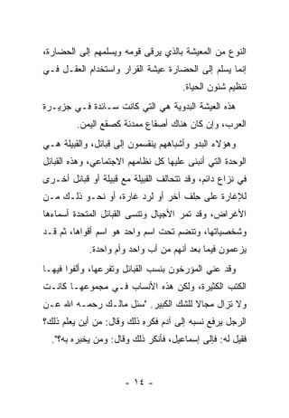 ‫ﺍﻟﻨﻭﻉ ﻤﻥ ﺍﻟﻤﻌﻴﺸﺔ ﺒﺎﻟﺫﻱ ﻴﺭﻗﻰ ﻗﻭﻤﻪ ﻭﻴﺴﻠﻤﻬﻡ ﺇﻟﻰ ﺍﻟﺤﻀﺎﺭﺓ،‬
‫ﺇﻨﻤﺎ ﻴﺴﻠﻡ ﺇﻟﻰ ﺍﻟﺤﻀﺎﺭﺓ ﻋﻴﺸﺔ ﺍﻟﻘﺭﺍﺭ ﻭﺍﺴﺘﺨﺩﺍﻡ ﺍﻟﻌﻘـل ﻓـﻲ‬
                                      ‫ﺘﻨﻅﻴﻡ ﺸﺌﻭﻥ ﺍﻟﺤﻴﺎﺓ.‬
‫ﻫﺫﻩ ﺍﻟﻌﻴﺸﺔ ﺍﻟﺒﺩﻭﻴﺔ ﻫﻲ ﺍﻟﺘﻲ ﻜﺎﻨﺕ ﺴـﺎﺌﺩﺓ ﻓـﻲ ﺠﺯﻴـﺭﺓ‬
         ‫ﺍﻟﻌﺭﺏ، ﻭﺇﻥ ﻜﺎﻥ ﻫﻨﺎﻙ ﺃﺼﻘﺎﻉ ﻤﻤﺩﻨﺔ ﻜﺼﻘﻊ ﺍﻟﻴﻤﻥ.‬
‫ﻭﻫﺅﻻﺀ ﺍﻟﺒﺩﻭ ﻭﺃﺸﺒﺎﻫﻬﻡ ﻴﻨﻘﺴﻤﻭﻥ ﺇﻟﻰ ﻗﺒﺎﺌل، ﻭﺍﻟﻘﺒﻴﻠﺔ ﻫـﻲ‬
‫ﺍﻟﻭﺤﺩﺓ ﺍﻟﺘﻲ ﺃﻨﺒﻨﻰ ﻋﻠﻴﻬﺎ ﻜل ﻨﻅﺎﻤﻬﻡ ﺍﻻﺠﺘﻤﺎﻋﻲ، ﻭﻫﺫﻩ ﺍﻟﻘﺒﺎﺌل‬
‫ﻓﻲ ﻨﺯﺍﻉ ﺩﺍﺌﻡ، ﻭﻗﺩ ﺘﺘﺤﺎﻟﻑ ﺍﻟﻘﺒﻴﻠﺔ ﻤﻊ ﻗﺒﻴﻠﺔ ﺃﻭ ﻗﺒﺎﺌل ﺃﺨـﺭﻯ‬
‫ﻟﻺﻏﺎﺭﺓ ﻋﻠﻰ ﺤﻠﹾﻑ ﺁﺨﺭ ﺃﻭ ﻟﺭﺩ ﻏﺎﺭﺓ، ﺃﻭ ﻨﺤـﻭ ﺫﻟـﻙ ﻤـﻥ‬
                                     ‫ِ‬
‫ﺍﻷﻏﺭﺍﺽ، ﻭﻗﺩ ﺘﻤﺭ ﺍﻷﺠﻴﺎل ﻭﺘﻨﺴﻰ ﺍﻟﻘﺒﺎﺌل ﺍﻟﻤﺘﺤﺩﺓ ﺃﺴﻤﺎﺀﻫﺎ‬
‫ﻭﺸﺨﺼﻴﺎﺘﻬﺎ، ﻭﺘﻨﻀﻡ ﺘﺤﺕ ﺍﺴﻡ ﻭﺍﺤﺩ ﻫﻭ ﺍﺴﻡ ﺃﻗﻭﺍﻫﺎ، ﺜﻡ ﻗـﺩ‬
            ‫ﻴﺯﻋﻤﻭﻥ ﻓﻴﻤﺎ ﺒﻌﺩ ﺃﻨﻬﻡ ﻤﻥ ﺃﺏ ﻭﺍﺤﺩ ﻭﺃﻡ ﻭﺍﺤﺩﺓ.‬
‫ﻭﻗﺩ ﻋﻨﻲ ﺍﻟﻤﺅﺭﺨﻭﻥ ﺒﻨﺴﺏ ﺍﻟﻘﺒﺎﺌل ﻭﺘﻔ ‪‬ﻋﻬﺎ، ﻭﺃﻟﻔﻭﺍ ﻓﻴﻬـﺎ‬
                 ‫ﺭ‬
‫ﺍﻟﻜﺘﺏ ﺍﻟﻜﺜﻴﺭﺓ، ﻭﻟﻜﻥ ﻫﺫﻩ ﺍﻷﻨﺴﺎﺏ ﻓـﻲ ﻤﺠﻤﻭﻋﻬـﺎ ﻜﺎﻨـﺕ‬
‫ﻭﻻ ﺘﺯﺍل ﻤﺠﺎﻻ ﻟﻠﺸﻙ ﺍﻟﻜﺒﻴﺭ. "ﺴﺌل ﻤﺎﻟـﻙ ﺭﺤﻤـﻪ ﺍﷲ ﻋـﻥ‬
                                     ‫ﹰ‬
‫ﺍﻟﺭﺠل ﻴﺭﻓﻊ ﻨﺴﺒﻪ ﺇﻟﻰ ﺁﺩﻡ ﻓﻜﺭﻩ ﺫﻟﻙ ﻭﻗﺎل: ﻤﻥ ﺃﻴﻥ ﻴﻌﻠﻡ ﺫﻟﻙ؟‬
                           ‫ِ‬
  ‫ﻓﻘﻴل ﻟﻪ: ﻓﺈﻟﻰ ﺇﺴﻤﺎﻋﻴل، ﻓﺄﻨﻜﺭ ﺫﻟﻙ ﻭﻗﺎل: ﻭﻤﻥ ﻴﺨﺒﺭﻩ ﺒﻪ؟".‬



                      ‫- ٤١ -‬
 