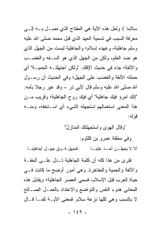 ‫ﺴﻼ ‪‬ﺎ ‪ ‬ﻭﻟﻌل ﻫﺫﻩ ﺍﻵﻴﺔ ﻫﻲ ﺍﻟﻤﻔﺘﺎﺡ ﺍﻟﺫﻱ ﻨﺼـل ﺒـﻪ ﺇﻟـﻰ‬
                                               ‫‪ ‬ﹶﻤ‬
‫ﻤﻌﺭﻓﺔ ﺍﻟﺴﺒﺏ ﻓﻲ ﺘﺴﻤﻴﺔ ﺍﻟﻌﻬﺩ ﺍﻟﺫﻱ ﻗﺒل ﻤﺤﻤﺩ ﺼﻠﻰ ﺍﷲ ﻋﻠﻴﻪ‬
‫ﻭﺴﻠﻡ ﺠﺎﻫﻠﻴﺔ، ﻭﻋﻬﺩﻩ ﺇﺴﻼﻡ؛ ﻭﺍﻟﺠﺎﻫﻠﻴﺔ ﻟﻴﺴﺕ ﻤﻥ ﺍﻟﺠﻬل ﺍﻟﺫﻱ‬
‫ﻫﻭ ﻀﺩ ﺍﻟﻌﻠﻡ، ﻭﻟﻜﻥ ﻤﻥ ﺍﻟﺠﻬل ﺍﻟﺫﻱ ﻫﻭ ﺍﻟ ‪‬ـﻔﻪ ﻭﺍﻟﻐﻀـﺏ‬
           ‫ﺴ‬
‫ﻭﺍﻷﻨﻔﺔ؛ ﺠﺎﺀ ﻓﻲ ﺤﺩﻴﺙ ﺍﻹﻓﻙ: "ﻭﻟﻜﻥ ﺍﺠﺘﻬﻠﺘـﻪ ﺍﻟﺤﻤﻴـﺔ" ﺃﻱ‬
    ‫ﹸ‬
‫ﺤﻤﻠﺘﻪ ﺍﻷﻨﻔﺔ ﻭﺍﻟﻐﻀﺏ ﻋﻠﻰ ﺍﻟﺠﻬل؛ ﻭﻓﻲ ﺍﻟﺤﺩﻴﺙ ﺃﻥ ﺭﺴـﻭل‬
‫ﺍﷲ ﺼﻠﻰ ﺍﷲ ﻋﻠﻴﻪ ﻭﺴﻠﻡ ﻗﺎل ﻷﺒﻲ ﺫﺭ – ﻭﻗﺩ ﻋﻴﺭ ﺭﺠﻼ ﺒﺄﻤﻪ:‬
      ‫ﹰ‬   ‫‪‬‬
‫"ﺇﻨﻙ ﺍﻤﺭﺅ ﻓﻴﻙ ﺠﺎﻫﻠﻴﺔ" ﺃﻱ ﻓﻴﻙ ﺭﻭﺡ ﺍﻟﺠﺎﻫﻠﻴﺔ؛ ﻭﻗﺭﻴﺏ ﻤـﻥ‬
‫ﻫﺫﺍ ﺍﻟﻤﻌﻨﻰ ﺍﺴﺘﻌﻤﺎﻟﻬﻡ ﺍﺴﺘﺠﻬﻠﻪ ﺍﻟﺸﻲﺀ ﺃﻱ ﺍﺴـﺘﺨﻔﻪ، ﻭﻤﻨـﻪ‬
                                                    ‫ﻗﻭﻟﻪ:‬
                   ‫"ﻭﻗﺎل ﺍﻟﻬﻭﻯ ﻭﺍﺴﺘﺠﻬﻠﺘﻙ ﺍﻟﻤﻨﺎﺯل"‬
                    ‫ُ‬
                             ‫ﻭﻓﻲ ﻤﻌﻠﻘﺔ ﻋﻤﺭﻭ ﺒﻥ ﻜﻠﺜﻭﻡ:‬
 ‫ﻓﻨﺠﻬل ﻓـﻭﻕ ﺠﻬـل ﺃﺠﺎﻫﻠﻴﻨـﺎ‬
           ‫ِ‬                     ‫ـﺎ‬
                                  ‫ـﻥ ـﺩ ﻋﻠﻴﻨـ‬
                                        ‫ﺃﻻ ﻻ ﻴﺠﻬﻠـ ﺃﺤـ ‪‬‬

‫ﻓﺘﺭﻯ ﻤﻥ ﻫﺫﺍ ﻜﻠﻪ ﺃﻥ ﻜﻠﻤﺔ ﺍﻟﺠﺎﻫﻠﻴﺔ ﺘـﺩل ﻋﻠـﻰ ﺍﻟﺨﻔـﺔ‬
‫ﻭﺍﻷﻨﻔﺔ ﻭﺍﻟﺤﻤﻴﺔ ﻭﺍﻟﻤﻔﺎﺨﺭﺓ. ﻭﻫﻲ ﺃﻤﻭﺭ ﺃﻭﻀﺢ ﻤﺎ ﻜﺎﻨﺕ ﻓـﻲ‬
‫ﺤﻴﺎﺓ ﺍﻟﻌﺭﺏ ﻗﺒل ﺍﻹﺴﻼﻡ، ﻓﺴﻤﻲ ﺍﻟﻌﺼﺭ ﺍﻟﺠﺎﻫﻠﻴﺔ؛ ﻭﻴﻘﺎﺒل ﻫﺫﻩ‬
‫ﺍﻟﻤﻌﺎﻨﻲ ﻫﺩﻭﺀ ﺍﻟﻨﻔﺱ ﻭﺍﻟﺘﻭﺍﻀﻊ ﻭﺍﻻﻋﺘﺩﺍﺩ ﺒﺎﻟﻌﻤـل ﺍﻟﺼـﺎﻟﺢ‬
‫ﻻ ﺒﺎﻟﻨﺴﺏ ﻭﻫﻲ ﻜﻠﻬﺎ ﻨﺯﻋﺔ ﺴﻼﻡ. ﻓﻤﻌﻨﻰ ﺍﻵﻴـﺔ ﻜﻤـﺎ ﻗـﺎل‬

                     ‫- ٩٤١ -‬
 