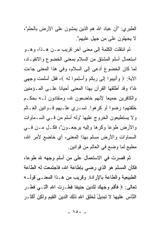 ‫ﺍﻟﻁﺒﺭﻱ: "ﺃﻥ ﻋﺒﺎﺩ ﺍﷲ ﻫﻡ ﺍﻟﺫﻴﻥ ﻴﻤﺸﻭﻥ ﻋﻠﻰ ﺍﻷﺭﺽ ﺒﺎﻟﺤﻠﻡ"،‬
                             ‫ﻻ ﻴﺠﻬﻠﻭﻥ ﻋﻠﻰ ﻤﻥ ﺠﻬل ﻋﻠﻴﻬﻡ".‬
‫ﺜﻡ ﺍﻨﺘﻘﻠﺕ ﺍﻟﻜﻠﻤﺔ ﺇﻟﻰ ﻤﻌﻨﻰ ﺁﺨﺭ ﻗﺭﻴﺏ ﻤـﻥ ﻫـﺫﺍ، ﻭﻫـﻭ‬
‫ﺍﺴﺘﻌﻤﺎل ﺃﺴﻠﻡ ﺍﻟﻤﺸﺘﻕ ﻤﻥ ﺍﻟﺴﻼﻡ ﺒﻤﻌﻨﻰ ﺍﻟﺨﻀﻭﻉ ﻭﺍﻻﻨﻘﻴـﺎﺩ،‬
‫ﻟﻤﺎ ﻜﺎﻥ ﺍﻟﺨﻀﻭﻉ ﺃﺩﻋﻰ ﺇﻟﻰ ﺍﻟﺴﻼﻡ، ﻭﻓﻲ ﻫﺫﺍ ﺍﻟﻤﻌﻨﻰ ﺠﺎﺀﺕ‬
‫ﺍﻵﻴﺔ: ‪ ‬ﻭﺃ ِﻴ ‪‬ﻭﺍ ﺇ ﹶﻰ ﺭﺒﻜﻡ ‪‬ﺃﺴ ِ ‪‬ﻭﺍ ﻟﻪ ‪ ،‬ﻓﻘل ﺃﺴﻠﻤﺕ ﻭﺠﻬﻲ‬
                  ‫‪َ‬ﻨ ﺒ ِﻟ ‪  ‬ﹸ ‪ ‬ﻭَ ‪‬ﻠﻤ ﹶ ‪‬‬
‫ﷲ"؛ ﻭﻗﺩ ﺃﻁﻠﻘﻬﺎ ﺍﻟﻘﺭﺁﻥ ﺒﻬﺫﺍ ﺍﻟﻤﻌﻨﻰ ﺃﺤﻴﺎﻨﺎ ﻋﻠـﻰ ﺍﻟﻤـﺅﻤﻨﻴﻥ‬
                ‫ﹰ‬
‫ﻭﺍﻟﻜﺎﻓﺭﻴﻥ ﺠﻤﻴﻌﺎ ﻷﻨﻬﻡ ﺨﺎﻀﻌﻭﻥ ﷲ، ﻭﻤﻨﻘﺎﺩﻭﻥ ﻟـﻪ ﺒﺤﻜـﻡ‬
                                   ‫‪‬‬
‫ﺨﻠﻘﺘﻬﻡ؛ ﺭﻀﻭﺍ ﺃﻭ ﻜﺭﻫﻭﺍ. ﺘﺴـﺭﻱ ﻋﻠـﻴﻬﻡ ﻗـﻭﺍﻨﻴﻥ ﺍﻟﻌـﺎﻟﻡ‬
‫ﻭﻻ ﻴﺴﺘﻁﻴﻌﻭﻥ ﺍﻟﺨﺭﻭﺝ ﻋﻠﻴﻬﺎ "ﻭﻟﻪ ﺃﺴﻠﻡ ﻤﻥ ﻓـﻲ ﺍﻟﺴـﻤﺎﻭﺍﺕ‬
‫ﻭﺍﻷﺭﺽ ﻁﻭﻋﺎ ﻭﻜﺭﻫﺎ ﻭﺇﻟﻴﻪ ﻴﺭﺠﻌـﻭﻥ"، ﻓﻜـل ﻤـﻥ ﻓـﻲ‬
                              ‫‪‬‬     ‫‪‬‬
‫ﺍﻟﺴﻤﺎﻭﺍﺕ ﻭﺍﻷﺭﺽ ﻤﺴﻠﻡ ﺒﻬﺫﺍ ﺍﻟﻤﻌﻨﻰ، ﺃﻱ ﺨﺎﻀﻊ ﻷﻤﺭ ﺍﷲ،‬
                        ‫ﻤﻁﻴﻊ ﻟﻤﺎ ﻭﻀﻊ ﻓﻲ ﺍﻟﻌﺎﻟﻡ ﻤﻥ ﻗﻭﺍﻨﻴﻥ.‬
‫ﺜﻡ ﻗﺼﺭﺕ ﻓﻲ ﺍﻻﺴﺘﻌﻤﺎل ﻋﻠﻰ ﻤﻥ ﺃﺴﻠﻡ ﻭﺠﻬﻪ ﷲ ﻁﻭﻋﺎ،‬
  ‫‪‬‬
‫ﻓﻜﺄﻥ ﺍﻟﻤﺴﻠﻡ ﻫﻭ ﺍﻟﺫﻱ ﺭﻀﻲ ﺒﺈﻁﺎﻋﺔ ﺍﷲ، ﻓﺎﺠﺘﻤﻌﺕ ﻟﻪ ﺍﻟﻁﺎﻋﺔ‬
‫ﺍﻟﻁﺒﻴﻌﻴﺔ ﻭﺍﻟﻁﺎﻋﺔ ﺒﺎﻹﺭﺍﺩﺓ. ﻭﻗﺭﻴﺏ ﻤﻥ ﻫـﺫﺍ ﺍﻟﻤﻌﻨـﻰ ﻗﻭﻟـﻪ‬
‫ﺘﻌﺎﻟﻰ: ‪ ‬ﻓﺄ ِﻡ ﻭﺠﻬﻙ ِﻠ ‪‬ﻴﻥ ﺤ ِﻴ ﹰﺎ ﻓﻁﹾـ ‪‬ﺕ ﺍﷲ ﺍﻟ ِـﻲ ﻓ ﹶـﺭ‬
‫ﹶﻁ ‪‬‬    ‫ﹶ َﻗ ‪     ‬ﻟ ﺩ ِ ‪‬ﻨ ﻔ ِ ﺭ ﹶ ِ ﱠﺘ‬
‫ﺍﻟ ﱠﺎﺱ ﻋﻠﻴ ‪‬ﺎ ﻻ ﺘﺒ ِﻴل ِﺨﻠ ِ ﺍﷲ ﺫ ِ ‪ ‬ﺍﻟ ‪‬ﻴﻥ ﺍﻟﻘ ‪‬ﻡ ‪‬ﻟ ِﻥ ﺃﻜ ﹶـﺭ‬
‫ﻨ ‪  ‬ﹶ ‪‬ﻬ ﹶ ﹶ ‪‬ﺩ َ ﻟ ﹶ ﹾﻕ ِ ﹶﻟﻙ ﺩ ‪ ‬ﹾ ﹶﻴ ‪ ‬ﻭ ﹶﻜ ‪ َ ‬ﹾﺜ ‪‬‬

                        ‫- ٠٥١ -‬
 