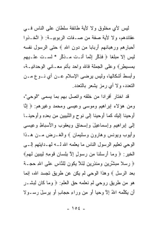 ‫ﻟﻴﺱ ﻷﻱ ﻤﺨﻠﻭﻕ ﻭﻻ ﻷﻴﺔ ﻁﺎﺌﻔﺔ ﺴﻠﻁﺎﻥ ﻋﻠﻰ ﺍﻟﻨﺎﺱ ﻓـﻲ‬
‫ﻋﻘﺎﺌﺩﻫﻡ، ﻭﻻ ﻷﻴﺔ ﺼﻔﺔ ﻤﻥ ﺼـﻔﺎﺕ ﺍﻟﺭﺒﻭﺒﻴـﺔ: ‪ ‬ﺍﺘ ﹶـ ﹸﻭﺍ‬
  ‫ﱠﺨ ﺫ‬
‫ﺃﺤ ‪‬ﺎﺭﻫﻡ ﻭﺭﻫ ‪‬ﺎﻨﻬﻡ ﺃﺭ ‪‬ﺎ ‪‬ﺎ ‪‬ﻥ ‪‬ﻭﻥ ﺍﷲ ‪ ‬ﺤﺘﻰ ﺍﻟﺭﺴﻭل ﻨﻔﺴﻪ‬
                  ‫َ ‪‬ﺒ ‪     ‬ﺒ ﹶ ‪ َ  ‬ﺒ ﺒ ﻤ ﺩ ِ ِ‬
‫ﻟﻴﺱ ﺇﻻ ﻤﺒﻠﻐﺎ ‪ ‬ﻓﺫﻜﺭ ﺇﻨ ‪‬ﺎ َﻨـﺕ ‪‬ـﺫﻜﺭ * ﻟﺴ‪‬ـﺕ ﻋ ﹶـﻴ ِﻡ‬
 ‫ﹶ ‪‬ﻠ ‪‬ﻬ‬     ‫ﹶ ﹶ ﱢ ‪ ِ ‬ﱠﻤ ﺃ ﹶ ﻤ ﹶ ﱢ ‪ ‬ﹶ‬   ‫ﹰ‬
‫ﺒﻤﺴﻴﻁﺭ‪ ‬ﻭﻋﻠﻰ ﺍﻟﺠﻤﻠﺔ ﻓﺎﷲ ﻭﺍﺤﺩ ﺒﺄﺘﻡ ﻤﻌـﺎﻨﻲ ﺍﻟﻭﺤﺩﺍﻨﻴـﺔ،‬
                                              ‫ِ ‪ٍ ِ  ‬‬
‫ﻭﺃﺒﺴﻁ ﺃﺸﻜﺎﻟﻬﺎ، ﻭﻟﻴﺱ ﻴﺭﻀﻰ ﺍﻹﺴﻼﻡ ﻋـﻥ ﺃﻱ ﻨـﻭﻉ ﻤـﻥ‬
                            ‫ﺍﻟﺘﻌﺩﺩ، ﻭﻻ ﺃﻱ ﺭﻤﺯ ﻴﺸﻌﺭ ﺒﺎﻟﺘﻌﺩﺩ.‬
‫ﻗﺩ ﺍﺨﺘﺎﺭ ﺃﻓﺭﺍﺩﺍ ﻤﻥ ﺨﻠﻘﻪ ﻭﺍﺘﺼل ﺒﻬﻡ ﺒﻤﺎ ﻴﺴﻤﻰ "ﺍﻟﻭﺤﻲ"،‬
  ‫‪‬‬                                ‫‪‬‬
‫ﻭﻤﻥ ﻫﺅﻻﺀ ﺇﺒﺭﺍﻫﻴﻡ ﻭﻤﻭﺴﻰ ﻭﻋﻴﺴﻰ ﻭﻤﺤﻤﺩ ﻭﻏﻴﺭﻫﻡ: ‪ ‬ﺇ ﱠﺎ‬
 ‫ِﻨ‬
‫ﺃﻭﺤﻴ ﹶﺎ ِﻟﻴ ‪ ‬ﻜ ‪‬ﺎ ﺃﻭﺤﻴ ﹶﺎ ﺇ ﹶﻰ ﹸﻭﺡ ‪‬ﺍﻟﻨﺒ ‪‬ﻴﻥ ِﻥ ﺒﻌﺩﻩ ﻭﺃﻭﺤﻴ ﹶـﺎ‬
  ‫َ ‪  ‬ﻨ ﺇ ﹶ ‪‬ﻙ ﹶﻤ َ ‪  ‬ﻨ ِﻟ ﻨ ٍ ﻭ ﱠ ِﻴ ‪ ‬ﻤ ‪   َ ِ ِ  ‬ﻨ‬
‫ﺇ ﹶﻰ ﺇﺒ ‪‬ﺍ ِﻴﻡ ‪ِ‬ﺴ ‪‬ﺎ ِﻴل ﻭﺇﺴ ‪‬ﺎﻕ ﻭﻴﻌ ﹸﻭﺏ ‪‬ﺍﻷﺴ ‪‬ﺎﻁ ﻭ ِﻴ ‪‬ﻰ‬
 ‫ِﻟ ِ ‪‬ﺭ ﻫ ‪ ‬ﻭﺇ ‪‬ﻤ ﻋ َ ‪ ِ‬ﺤ ﹶ ‪  ‬ﻘ ‪ ‬ﻭ َ ‪‬ﺒ ِ ‪‬ﻋ ﺴ‬
‫ﻭﺃ ‪‬ﻭﺏ ﻭ ‪‬ﻭﻨﺱ ﻭ ‪‬ﺎ ‪‬ﻭﻥ ﻭﺴﻠﻴ ‪‬ﺎﻥ ‪ ‬ﻭﺍﻟﻐـﺭﺽ ﻤـﻥ ﻫـﺫﺍ‬
                   ‫‪َ‬ﻴ ‪ ‬ﻴ ﹸ ‪ ‬ﻫ ﺭ ‪   ‬ﹶ ‪‬ﻤ ‪‬‬
‫ﺍﻟﻭﺤﻲ ﺘﻌﻠﻴﻡ ﺍﻟﺭﺴﻭل ﺍﻟﻨﺎﺱ ﻤﺎ ﻴﻌﻠﻤﻪ ﺍﷲ ﻟـﻪ ﻟﻬـﺩﺍﻴﺘﻬﻡ ﺇﻟـﻰ‬
‫ﺍﻟﺨﻴﺭ: ‪ ‬ﻭ ‪‬ﺎ ﺃﺭﺴﻠ ﹶﺎ ِﻥ ﺭ ‪‬ﻭل ﺇﻻ ﺒﻠ ‪‬ﺎﻥ ﻗﻭ ِ ِ ﻟﻴﺒﻴﻥ ﻟﻬﻡ‪‬‬
 ‫‪ ‬ﻤ َ ‪  ‬ﹾ ﻨ ﻤ ‪‬ﺴ ٍ ِ ﱠ ِ ِ ﺴ ِ ﹶ ‪ ‬ﻤ ﻪ ِ ‪    ‬ﹶ ‪ ‬‬
‫‪ ‬ﺭﺴﻼ ﻤﺒﺸﺭﻴﻥ ﻭ ‪‬ﻨﺫ ِﻴﻥ ﻟﺌﻼ ﻴ ﹸﻭﻥ ِﻠ ﱠﺎﺱ ﻋ ﹶﻰ ﺍﷲ ﺤ ‪‬ـﺔ‬
‫ِ ‪‬ﺠ ﹲ‬    ‫‪  ‬ﹰ ‪  ‬ﱢ ِ ‪  ‬ﻤ ِ ﺭ ‪ َ ِ ‬ﱠ ‪‬ﻜ ‪ ‬ﻟ ﻨ ِ ‪ ‬ﻠ‬
‫ﺒﻌﺩ ﺍﻟﺭﺴل ‪ ‬ﻭﻫﺫﺍ ﺍﻟﻭﺤﻲ ﻟﻡ ﻴﻜﻥ ﻋﻥ ﻁﺭﻴﻕ ﺘﺠﺴﺩ ﺍﷲ، ﺇﻨﻤﺎ‬
                                          ‫‪ِ    ‬‬
‫ﻫﻭ ﻤﻥ ﻁﺭﻴﻕ ﺭﻭﺤﻲ ﻟﻡ ﻨﻌﻠﻤﻪ ﺤﻕ ﺍﻟﻌﻠﻡ: ‪ ‬ﻭ ‪‬ﺎ ﹶﺎﻥ ﻟﺒ ﹶـﺭ‬
‫‪ ‬ﻤ ﻜ ‪ ِ ‬ﺸ ٍ‬
‫َﻥ ﻴﻜﱢﻤﻪ ﺍﷲ ﺇﻻ ﻭﺤ ‪‬ﺎ ﺃﻭ ِﻥ ﻭ ‪‬ﺍﺀ ﺤ ‪‬ﺎﺏ ﺃﻭ ﻴﺭﺴل ﺭ ‪‬ـﻭﻻ‬
‫ﺃ ‪ ‬ﹶ ﻠ ‪ ِ ُ  ‬ﱠ ‪  ‬ﻴ َ ‪ ‬ﻤ ‪ ‬ﺭ ِ ِﺠ ٍ َ ‪  َ ِ   ‬ﺴ ﹰ‬

                         ‫- ٤٥١ -‬
 