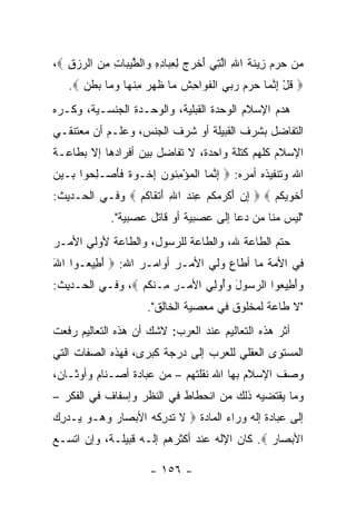 ‫ﻤﻥ ﺤﺭﻡ ِﻴﻨﺔ ﺍﷲ ﺍﻟ ِﻲ ﺃﺨ ‪  ‬ﻟﻌ ‪‬ﺎﺩﻩ ‪‬ﺍﻟﻁﻴ ‪‬ﺎﺕ ﻤﻥ ﺍﻟﺭﺯﻕ ‪،‬‬
   ‫‪     ‬ﺯ ﹶ ﹶ ِ ﱠﺘ َ ﹾﺭﺝ ِ ِﺒ ِ ِ ﻭ ﹾ ﱠ ‪‬ﺒ ِ ِ ‪ِ   ‬‬
   ‫‪ ‬ﻗل ﺇﻨ ‪‬ﺎ ﺤﺭﻡ ﺭﺒﻲ ﺍﻟﻔ ‪‬ﺍ ِﺵ ‪‬ﺎ ﻅ ‪  ‬ﻤﻨ ‪‬ﺎ ﻭ ‪‬ﺎ ﺒﻁ ‪. ‬‬
      ‫ﹸ ْ ِ ﱠﻤ ‪      ‬ﹾ ﹶﻭ ﺤ ﹶ ﻤ ﹶﻬﺭ ِ ﹾﻬ ‪‬ﻤ ‪ ‬ﹶﻥ‬
‫ﻫﺩﻡ ﺍﻹﺴﻼﻡ ﺍﻟﻭﺤﺩﺓ ﺍﻟﻘﺒﻠﻴﺔ، ﻭﺍﻟﻭﺤـﺩﺓ ﺍﻟﺠﻨﺴـﻴﺔ، ﻭﻜـﺭﻩ‬
‫ﺍﻟﺘﻔﺎﻀل ﺒﺸﺭﻑ ﺍﻟﻘﺒﻴﻠﺔ ﺃﻭ ﺸﺭﻑ ﺍﻟﺠﻨﺱ، ﻭﻋﻠـﻡ ﺃﻥ ﻤﻌﺘﻨﻘـﻲ‬
‫ﺍﻹﺴﻼﻡ ﻜﻠﻬﻡ ﻜﺘﻠﺔ ﻭﺍﺤﺩﺓ، ﻻ ﺘﻔﺎﻀل ﺒﻴﻥ ﺃﻓﺭﺍﺩﻫﺎ ﺇﻻ ﺒﻁﺎﻋـﺔ‬
‫ﺍﷲ ﻭﺘﻨﻔﻴﺫﻩ ﺃﻤﺭﻩ: ‪ ‬ﺇﻨ ‪‬ﺎ ﺍﻟﻤﺅﻤ ﹸﻭﻥ ﺇﺨﹾـﻭﺓ ﻓﺄﺼ‪‬ـﻠ ‪‬ﻭﺍ ‪‬ـﻴﻥ‬
‫ِ ﱠ ﻤ ﹾ ‪ ِ ْ ‬ﻨ ‪  ِ ‬ﹲ ﹶ َ ِﺤ ﺒ ‪ ‬‬
‫ﺃﺨﻭﻴﻜﻡ ‪  ‬ﺇﻥ ﺃﻜ ‪ ‬ﻜﻡ ﻋﻨﺩ ﺍﷲ ﺃﺘ ﹶﺎﻜﻡ ‪ ‬ﻭﻓـﻲ ﺍﻟﺤـﺩﻴﺙ:‬
                ‫ِ ‪ َ ‬ﹾﺭ ﻤ ﹸ ‪ ِ ‬ﹾ ‪ َ ِ ‬ﹾ ﻘ ﹸ ‪‬‬ ‫َ ﹶ ‪ ‬ﹸ ‪‬‬
             ‫"ﻟﻴﺱ ﻤﻨﺎ ﻤﻥ ﺩﻋﺎ ﺇﻟﻰ ﻋﺼﺒﻴﺔ ﺃﻭ ﻗﺎﺘل ﻋﺼﺒﻴﺔ".‬
‫ﺤﺘﻡ ﺍﻟﻁﺎﻋﺔ ﷲ، ﻭﺍﻟﻁﺎﻋﺔ ﻟﻠﺭﺴﻭل، ﻭﺍﻟﻁﺎﻋﺔ ﻷﻭﻟﻲ ﺍﻷﻤـﺭ‬
‫ﻓﻲ ﺍﻷﻤﺔ ﻤﺎ ﺃﻁﺎﻉ ﻭﻟﻲ ﺍﻷﻤـﺭ ﺃﻭﺍﻤـﺭ ﺍﷲ: ‪ ‬ﺃ ِﻴ ‪‬ـﻭﺍ ﺍﷲ‬
‫َ‬     ‫َﻁ ﻌ‬
‫ﻭﺃ ِﻴ ‪‬ﻭﺍ ﺍﻟﺭ ‪‬ﻭل ﻭُﻭ ِﻲ ﺍﻷﻤ‪‬ـﺭ ِـﻨﻜﻡ ‪ ،‬ﻭﻓـﻲ ﺍﻟﺤـﺩﻴﺙ:‬
                 ‫ِ ﻤ ﹾﹸ ‪‬‬      ‫‪‬ﺴ َ ‪ ‬ﺃ ﻟ‬      ‫‪َ ‬ﻁ ﻌ‬
                      ‫"ﻻ ﻁﺎﻋﺔ ﻟﻤﺨﻠﻭﻕ ﻓﻲ ﻤﻌﺼﻴﺔ ﺍﻟﺨﺎﻟﻕ".‬
‫ﺃﺜﺭ ﻫﺫﻩ ﺍﻟﺘﻌﺎﻟﻴﻡ ﻋﻨﺩ ﺍﻟﻌﺭﺏ: ﻻﺸﻙ ﺃﻥ ﻫﺫﻩ ﺍﻟﺘﻌﺎﻟﻴﻡ ﺭﻓﻌﺕ‬
‫ﺍﻟﻤﺴﺘﻭﻯ ﺍﻟﻌﻘﻠﻲ ﻟﻠﻌﺭﺏ ﺇﻟﻰ ﺩﺭﺠﺔ ﻜﺒﺭﻯ، ﻓﻬﺫﻩ ﺍﻟﺼﻔﺎﺕ ﺍﻟﺘﻲ‬
‫ﻭﺼﻑ ﺍﻹﺴﻼﻡ ﺒﻬﺎ ﺍﷲ ﻨﻘﻠﺘﻬﻡ – ﻤﻥ ﻋﺒﺎﺩﺓ ﺃﺼـﻨﺎﻡ ﻭﺃﻭﺜـﺎﻥ،‬
‫ﻭﻤﺎ ﻴﻘﺘﻀﻴﻪ ﺫﻟﻙ ﻤﻥ ﺍﻨﺤﻁﺎﻁ ﻓﻲ ﺍﻟﻨﻅﺭ ﻭﺇﺴﻔﺎﻑ ﻓﻲ ﺍﻟﻔﻜﺭ –‬
‫ﺇﻟﻰ ﻋﺒﺎﺩﺓ ﺇﻟﻪ ﻭﺭﺍﺀ ﺍﻟﻤﺎﺩﺓ ‪ ‬ﻻ ﺘﺩﺭﻜﻪ ﺍﻷﺒ ‪‬ﺎﺭ ﻭ ‪‬ـﻭ ‪‬ـﺩﺭﻙ‬
‫ﹶ ﹸ ‪ ِ ‬ﹸ ‪ ‬ﺼ ‪ ‬ﻫ ‪ ‬ﻴ ‪ ِ ‬‬
‫ﺍﻷﺒ ‪‬ﺎﺭ ‪ .‬ﻜﺎﻥ ﺍﻹﻟﻪ ﻋﻨﺩ ﺃﻜﺜﺭﻫﻡ ﺇﻟـﻪ ﻗﺒﻴﻠـﺔ، ﻭﺇﻥ ﺍﺘﺴـﻊ‬
                                              ‫‪‬ﺼ ‪‬‬

                      ‫- ٦٥١ -‬
 