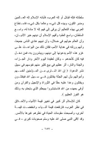 ‫ﺴﻠﻁﺎﺘﻪ ﻓﺈﻟﻪ ﻗﺒﺎﺌل ﺃﻭ ﺇﻟﻪ ﺍﻟﻌﺭﺏ، ﻓﺄﺒﺎﻨﻪ ﺍﻹﺴﻼﻡ ﺇﻟﻪ ﺍﻟﻌـﺎﻟﻤﻴﻥ‬
‫ﻭﻤﺩﺒﺭ ﺍﻟﻜﻭﻥ، ﻭﺒﻴﺩﻩ ﻜل ﺸﻲﺀ، ﻭﻋﺎﻟﻤﺎ ﺒﻜل ﺸﻲﺀ، ﻓﺎﺴـﺘﻁﺎﻉ‬
                   ‫‪‬‬
‫ﺍﻟﻌﺭﺒﻲ ﺒﻬﺫﻩ ﺍﻟﺘﻌﺎﻟﻴﻡ ﺃﻥ ﻴﺭﻗﻰ ﺇﻟﻰ ﻓﻬﻡ ﺇﻟﻪ ﻻ ﻤﺎﺩﺓ ﻟﻪ، ﻭﺍﺴـﻊ‬
‫ﺍﻟﺴﻠﻁﺎﻥ، ﻭﺍﺴﻊ ﺍﻟﻌﻠﻡ؛ ﻭﺃﻓﻬﻡ ﺍﻹﺴﻼﻡ ﺃﻥ ﺩﻴﻨﻬﻡ ﺨﻴﺭ ﺍﻷﺩﻴـﺎﻥ،‬
‫ﻭﺃﻥ ﺍﻟﻌﺎﻟﻡ ﺤﻭﻟﻬﻡ ﻓﻲ ﻀﻼل، ﻭﺃﻥ ﻨﺒﻴﻬﻡ ﻫﺎﺩﻱ ﺍﻟﻨﺎﺱ ﺠﻤﻴﻌﺎ،‬
  ‫‪‬‬
‫ﻭﺃﻨﻬﻡ ﻭﺭﺜﺘﻪ ﻓﻲ ﻫﺩﺍﻴﺔ ﺍﻷﻤﻡ، ﻓﻜﺎﻥ ﺫﻟﻙ ﻤﻥ ﺍﻟﺒﻭﺍﻋـﺙ ﻋﻠـﻰ‬
‫ﻏﺯﻭ ﻫﺫﻩ ﺍﻷﻤﻡ ﻴﺩﻋﻭﻨﻬﺎ ﺇﻟﻰ ﺩﻴﻨﻬﻡ، ﻭﻴﺒﺸﺭﻭﻥ ﺒﻪ، ﻓﻤﻥ ﺩﺨـل‬
‫ﻓﻴﻪ ﻜﺎﻥ ﻜﺄﺤﺩﻫﻡ – ﻭﻜﺎﻥ ﻟﻌﻘﻴﺩﺓ ﺍﻟﻴﻭﻡ ﺍﻵﺨﺭ ﻭﺩﺍﺭ ﺍﻟﺠـﺯﺍﺀ،‬
‫ﻭﺍﻟﺠﻨﺔ ﻭﺍﻟﻨﺎﺭ، ﺃﺜﺭ ﻋﻅﻴﻡ ﻓﻲ ﺒﻴﻊ ﻜﺜﻴﺭ ﻤﻨﻬﻡ ﻨﻔﻭﺴﻬﻡ ﻓﻲ ﺴﺒﻴل‬
‫ﻨﺸﺭ ﺍﻟﺩﻋﻭﺓ: ‪ ‬ﺇﻥ ﺍﷲ ﺍﺸﹾـﺘ ‪‬ﻯ ِـﻥ ﺍﻟ ‪‬ـﺅﻤ ِﻴﻥ ﺃﻨﻔ ‪‬ـﻬﻡ‬
‫ﹶﺭ ﻤ ‪ ‬ﹾﻤ ْ ِﻨ ‪ َ ‬ﹾ ﹸﺴ ‪ ‬‬       ‫ِ‪َ ‬‬
‫ﻭﺃﻤ ‪‬ﺍﻟﻬﻡ ﺒﺄﻥ ﻟﻬﻡ ﺍﻟ ‪‬ﻨﺔ ﻴ ﹶﺎﺘﹸﻭ ‪ِ ‬ـﻲ ‪‬ـ ِﻴل ﺍﷲ ﻓﻴﻘﺘﹸـﻭﻥ‬
‫ﺴ ﺒ ِ ِ ﹶ ‪ ‬ﹾ ﹸﻠ ‪‬‬   ‫‪  َ ‬ﻭ ﹶ ‪  َ ِ  ‬ﹶ ‪  ‬ﹾﺠ ﱠ ﹶ ‪ ‬ﻘ ِ ﻠ ﻥ ﻓ‬
‫ﻭﻴﻘﺘﹸﻭﻥ ﻭﻋ ‪‬ﺍ ‪‬ﻠﻴ ِ ﺤ ‪‬ﺎ ِﻲ ﺍﻟﺘﻭ ‪‬ﺍﺓ ‪‬ﺍﻹﻨ ِﻴل ‪‬ﺍﻟﻘﺭ‪‬ﺁﻥ ﻭﻤﻥ‬
‫‪  ‬ﹾ ﹶﻠ ‪  ‬ﺩ ﻋ ﹶ ‪‬ﻪ ‪‬ﻘ ﻓ ﱠ ‪‬ﺭ ِ ﻭ ِ ﹾﺠ ِ ﻭ ﹾ ﹸ ِ ‪  ‬‬
‫َ ‪‬ﻓ ِ ‪ ِ  ِ ِ ِ  ‬ﻓ ‪ ‬ﹶ ‪ِ ‬ﺭ ِ ‪ ِ  ‬ﹸ ‪ ‬ﱠﺫ ﺒ ‪  ‬ﹸ ‪ ِ ِ ‬ﻭ ﹶﻟﻙ‬
‫ﺃﻭ ﹶﻰ ﺒﻌﻬﺩﻩ ﻤﻥ ﺍﷲ ﹶﺎﺴﺘﺒﺸ ‪‬ﻭﺍ ﺒﺒﻴﻌﻜﻡ ﺍﻟ ِﻱ ‪‬ﺎﻴﻌﺘﻡ ﺒﻪ ‪‬ﺫ ِ ‪‬‬
                                            ‫ﻫﻭ ﺍﻟﻔﻭﺯ ﺍﻟﻌ ِﻴﻡ ‪.‬‬
                                               ‫‪  ‬ﹾ ﹶ ‪  ‬ﹾ ‪‬ﻅ ‪‬‬
‫ﻜﺎﻥ ﻟﻺﺴﻼﻡ ﺃﺜﺭ ﻜﺒﻴﺭ ﻓﻲ ﺘﻐﻴﻴﺭ ﻗﻴﻤﺔ ﺍﻷﺸﻴﺎﺀ ﻭﺍﻷﺨـﻼﻕ‬
‫ﻓﻲ ﻨﻅﺭ ﺍﻟﻌﺭﺏ، ﻓﺎﺭﺘﻔﻌﺕ ﻗﻴﻤﺔ ﺃﺸـﻴﺎﺀ، ﻭﺍﻨﺨﻔﻀـﺕ ﻗﻴﻤـﺔ‬
‫ﺃﺨﺭﻯ، ﻭﺃﺼﺒﺤﺕ ﻤﻘﻭﻤﺎﺕ ﺍﻟﺤﻴﺎﺓ ﻓﻲ ﻨﻅﺭﻫﻡ ﻏﻴﺭﻫﺎ ﺒﺎﻷﻤﺱ.‬
‫ﻭﻗﺩ ﻻﻗﻰ ﺍﻟﻨﺒﻲ ﺼﻠﻰ ﺍﷲ ﻋﻠﻴﻪ ﻭﺴﻠﻡ ﺼﻌﻭﺒﺎﺕ ﻜﺒﺭﻯ – ﻓـﻲ‬

                         ‫- ٧٥١ -‬
 