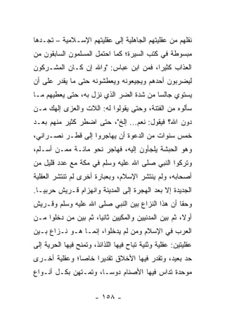 ‫ﻨﻘﻠﻬﻡ ﻤﻥ ﻋﻘﻠﻴﺘﻬﻡ ﺍﻟﺠﺎﻫﻠﻴﺔ ﺇﻟﻰ ﻋﻘﻠﻴﺘﻬﻡ ﺍﻹﺴـﻼﻤﻴﺔ – ﺘﺠـﺩﻫﺎ‬
‫ﻤﺒﺴﻭﻁﺔ ﻓﻲ ﻜﺘﺏ ﺍﻟﺴﻴﺭﺓ؛ ﻜﻤﺎ ﺍﺤﺘﻤل ﺍﻟﻤﺴﻠﻤﻭﻥ ﺍﻟﺴﺎﺒﻘﻭﻥ ﻤﻥ‬
‫ﺍﻟﻌﺫﺍﺏ ﻜﺜﻴﺭﺍ، ﻓﻤﻥ ﺍﺒﻥ ﻋﺒﺎﺱ: "ﻭﺍﷲ ﺇﻥ ﻜـﺎﻥ ﺍﻟﻤﺸـﺭﻜﻭﻥ‬
                                       ‫‪‬‬
‫ﻟﻴﻀﺭﺒﻭﻥ ﺃﺤﺩﻫﻡ ﻭﻴﺠﻴﻌﻭﻨﻪ ﻭﻴﻌﻁﺸﻭﻨﻪ ﺤﺘﻰ ﻤﺎ ﻴﻘﺩﺭ ﻋﻠﻰ ﺃﻥ‬
‫ﻴﺴﺘﻭﻱ ﺠﺎﻟﺴﺎ ﻤﻥ ﺸﺩﺓ ﺍﻟﻀﺭ ﺍﻟﺫﻱ ﻨﺯل ﺒﻪ، ﺤﺘﻰ ﻴﻌﻁﻴﻬﻡ ﻤـﺎ‬
                                         ‫‪‬‬
‫ﺴﺄﻟﻭﻩ ﻤﻥ ﺍﻟﻔﺘﻨﺔ، ﻭﺤﺘﻰ ﻴﻘﻭﻟﻭﺍ ﻟﻪ: ﺍﻟﻼﺕ ﻭﺍﻟﻌ ‪‬ﻯ ﺇﻟﻬﻙ ﻤـﻥ‬
          ‫ﺯ‬
‫ﺩﻭﻥ ﺍﷲ؟ ﻓﻴﻘﻭل: ﻨﻌﻡ... ﺇﻟﺦ"، ﺤﺘﻰ ﺍﻀﻁﺭ ﻜﺜﻴﺭ ﻤﻨﻬﻡ ﺒﻌـﺩ‬
‫ﺨﻤﺱ ﺴﻨﻭﺍﺕ ﻤﻥ ﺍﻟﺩﻋﻭﺓ ﺃﻥ ﻴﻬﺎﺠﺭﻭﺍ ﺇﻟﻰ ﻗﻁـﺭ ﻨﺼـﺭﺍﻨﻲ،‬
‫ﻭﻫﻭ ﺍﻟﺤﺒﺸﺔ ﻴﻠﺠﺄﻭﻥ ﺇﻟﻴﻪ، ﻓﻬﺎﺠﺭ ﻨﺤﻭ ﻤﺎﺌـﺔ ﻤﻤـﻥ ﺃﺴـﻠﻡ،‬
‫ﻭﺘﺭﻜﻭﺍ ﺍﻟﻨﺒﻲ ﺼﻠﻰ ﺍﷲ ﻋﻠﻴﻪ ﻭﺴﻠﻡ ﻓﻲ ﻤﻜﺔ ﻤﻊ ﻋﺩﺩ ﻗﻠﻴل ﻤﻥ‬
‫ﺃﺼﺤﺎﺒﻪ، ﻭﻟﻡ ﻴﻨﺘﺸﺭ ﺍﻹﺴﻼﻡ، ﻭﺒﻌﺒﺎﺭﺓ ﺃﺨﺭﻯ ﻟﻡ ﺘﻨﺘﺸﺭ ﺍﻟﻌﻘﻠﻴﺔ‬
‫ﺍﻟﺠﺩﻴﺩﺓ ﺇﻻ ﺒﻌﺩ ﺍﻟﻬﺠﺭﺓ ﺇﻟﻰ ﺍﻟﻤﺩﻴﻨﺔ ﻭﺍﻨﻬﺯﺍﻡ ﻗـﺭﻴﺵ ﺤﺭﺒ ‪‬ـﺎ.‬
   ‫ﻴ‬
‫ﻭﺤﻘﺎ ﺃﻥ ﻫﺫﺍ ﺍﻟﻨﺯﺍﻉ ﺒﻴﻥ ﺍﻟﻨﺒﻲ ﺼﻠﻰ ﺍﷲ ﻋﻠﻴﻪ ﻭﺴﻠﻡ ﻭﻗـﺭﻴﺵ‬
                                                 ‫ﹰ‬
‫ﺃﻭ ﹰ، ﺜﻡ ﺒﻴﻥ ﺍﻟﻤﺩﻨﻴﻴﻥ ﻭﺍﻟﻤﻜﻴﻴﻥ ﺜﺎﻨﻴﺎ، ﺜﻡ ﺒﻴﻥ ﻤﻥ ﺩﺨﻠﻭﺍ ﻤـﻥ‬
                      ‫‪‬‬                              ‫ﻻ‬
‫ﺍﻟﻌﺭﺏ ﻓﻲ ﺍﻹﺴﻼﻡ ﻭﻤﻥ ﻟﻡ ﻴﺩﺨﻠﻭﺍ، ﺇﻨﻤـﺎ ﻫـﻭ ﻨـﺯﺍﻉ ﺒـﻴﻥ‬
‫ﻋﻘﻠﻴﺘﻴﻥ: ﻋﻘﻠﻴﺔ ﻭﺜﻨﻴﺔ ﺘﺒﺎﺡ ﻓﻴﻬﺎ ﺍﻟﻠﺫﺍﺌﺫ، ﻭﺘﻤﻨﺢ ﻓﻴﻬﺎ ﺍﻟﺤﺭﻴﺔ ﺇﻟﻰ‬
‫ﺤﺩ ﺒﻌﻴﺩ، ﻭﺘﻘﺩﺭ ﻓﻴﻬﺎ ﺍﻷﺨﻼﻕ ﺘﻘﺩﻴﺭﺍ ﺨﺎﺼﺎ؛ ﻭﻋﻘﻠﻴﺔ ﺃﺨـﺭﻯ‬
               ‫‪‬‬    ‫‪‬‬
‫ﻤﻭﺤﺩﺓ ﺘﺩﺍﺱ ﻓﻴﻬﺎ ﺍﻷﺼﻨﺎﻡ ﺩﻭ ‪‬ـﺎ، ﻭﺘﻤـﺘﻬﻥ ﺒﻜـل ﺃﻨـﻭﺍﻉ‬
                       ‫ﺴ‬


                       ‫- ٨٥١ -‬
 