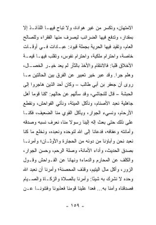 ‫ﺍﻻﻤﺘﻬﺎﻥ، ﻭﺘﻜﺴﺭ ﻤﻥ ﻏﻴﺭ ﻫﻭﺍﺩﺓ، ﻭﻻ ﺘﺒﺎﺡ ﻓﻴﻬـﺎ ﺍﻟﻠﺫﺍﺌـﺫ ﺇﻻ‬
‫ﺒﻤﻘﺩﺍﺭ، ﻭﺘﺩﻓﻊ ﻓﻴﻬﺎ ﺍﻟﻀﺭﺍﺌﺏ ﻟ ‪‬ﺼﺭﻑ ﻤﻨﻬﺎ ﺍﻟﻔﻘﺭﺍﺀ ﻭﻟﻠﺼﺎﻟﺢ‬
                        ‫ﻴ‬
‫ﺍﻟﻌﺎﻡ، ﻭﺘﻘﻴﺩ ﻓﻴﻬﺎ ﺍﻟﺤﺭﻴﺔ ﺒﺠﻤﻠﺔ ﻗﻴﻭﺩ: ﻋﺒـﺎﺩﺍﺕ ﻓـﻲ ﺃﻭﻗـﺎﺕ‬
‫ﺨﺎﺼﺔ، ﻭﺍﺤﺘﺭﺍﻡ ﻤﻠﻜﻴﺔ، ﻭﺍﺤﺘﺭﺍﻡ ﻨﻔﻭﺱ، ﻭﺘﻘﻠﺏ ﻓﻴﻬـﺎ ﻗﻴﻤـﺔ‬
‫ﺍﻷﺨﻼﻕ ﻗﻠﺒﺎ: ﻓﺎﻻﻨﺘﻘﺎﻡ ﻭﺍﻷﺨﺫ ﺒﺎﻟﺜﺄﺭ ﻟﻡ ﻴﻌﺩ ﺨﻴـﺭ ﺍﻟﺨﺼـﺎل،‬
                                             ‫‪‬‬
‫ﻭﻫﻠﻡ ﺠﺭﺍ. ﻭﻗﺩ ﻋﺒﺭ ﺨﻴﺭ ﺘﻌﺒﻴﺭ ﻋﻥ ﺍﻟﻔﺭﻕ ﺒﻴﻥ ﺍﻟﺤﺎﻟﺘﻴﻥ ﻤـﺎ‬
‫ﺭﻭﻯ ﺃﻥ ﺠﻌﻔﺭ ﺒﻥ ﺃﺒﻲ ﻁﺎﻟﺏ – ﻭﻜﺎﻥ ﺃﺤﺩ ﺍﻟﺫﻴﻥ ﻫﺎﺠﺭﻭﺍ ﺇﻟﻰ‬
‫ﺍﻟﺤﺒﺸﺔ – ﻗﺎل ﻟﻠﻨﺠﺎﺸﻲ، ﻭﻗﺩ ﺴﺄﻟﻬﻡ ﻋﻥ ﺤﺎﻟﻬﻡ: "ﻜﻨﺎ ﻗﻭﻤﺎ ﺃﻫل‬
     ‫‪‬‬
‫ﺠﺎﻫﻠﻴﺔ ﻨﻌﺒﺩ ﺍﻷﺼﻨﺎﻡ، ﻭﻨﺄﻜل ﺍﻟﻤﻴﺘﺔ، ﻭﻨﺄﺘﻲ ﺍﻟﻔﻭﺍﺤﺵ، ﻭﻨﻘﻁﻊ‬
‫ﺍﻷﺭﺤﺎﻡ، ﻭﻨﺴﻲﺀ ﺍﻟﺠﻭﺍﺭ، ﻭﻴﺄﻜل ﺍﻟﻘﻭﻱ ﻤﻨﺎ ﺍﻟﻀﻌﻴﻑ، ﻓﻜﻨـﺎ‬
‫ﻋﻠﻰ ﺫﻟﻙ ﺤﺘﻰ ﺒﻌﺙ ﺇﻟﻪ ﺇﻟﻴﻨﺎ ﺭﺴﻭﻻ ﻤﻨﺎ، ﻨﻌﺭﻑ ﻨﺴﺒﻪ ﻭﺼﺩﻗﻪ‬
                     ‫ﹰ‬
‫ﻭﺃﻤﺎﻨﺘﻪ ﻭﻋﻔﺎﻓﻪ، ﻓﺩﻋﺎﻨﺎ ﺇﻟﻰ ﺍﷲ ﻟﻨﻭﺤﺩﻩ ﻭﻨﻌﺒﺩﻩ، ﻭﻨﺨﻠﻊ ﻤﺎ ﻜﻨﺎ‬
‫ﻨﻌﺒﺩ ﻨﺤﻥ ﻭﺁﺒﺎﺅﻨﺎ ﻤﻥ ﺩﻭﻨﻪ ﻤﻥ ﺍﻟﺤﺠﺎﺭﺓ ﻭﺍﻷﻭﺜـﺎﻥ؛ ﻭﺃﻤﺭﻨـﺎ‬
‫ﺒﺼﺩﻕ ﺍﻟﺤﺩﻴﺙ، ﻭﺃﺩﺍﺀ ﺍﻷﻤﺎﻨﺔ، ﻭﺼﻠﺔ ﺍﻟﺭﺤﻡ، ﻭﺤﺴﻥ ﺍﻟﺠﻭﺍﺭ،‬
‫ﻭﺍﻟﻜﻠﻑ ﻋﻥ ﺍﻟﻤﺤﺎﺭﻡ ﻭﺍﻟﺩﻤﺎﺀ؛ ﻭﻨﻬﺎﻨﺎ ﻋﻥ ﺍﻟﻔـﻭﺍﺤﺵ ﻭﻗـﻭل‬
‫ﺍﻟﺯﻭﺭ، ﻭﺃﻜل ﻤﺎل ﺍﻟﻴﺘﻴﻡ، ﻭﻗﺫﻑ ﺍﻟﻤﺤﺼﻨﺔ؛ ﻭﺃﻤﺭﻨﺎ ﺃﻥ ﻨﻌﺒﺩ ﺍﷲ‬
‫ﻭﺤﺩﻩ ﻻ ﻨﺸﺭﻙ ﺒﻪ ﺸﻴﺌﺎ: ﻭﺃﻤﺭﻨﺎ ﺒﺎﻟﺼﻼﺓ ﻭﺍﻟﺯﻜـﺎﺓ ﻭﺍﻟﺼـﻴﺎﻡ‬
                                  ‫ً‬
‫ﻓﺼﺩﻗﻨﺎﻩ ﻭﺁﻤﻨﺎ ﺒﻪ... ﻓﻌﺩﺍ ﻋﻠﻴﻨﺎ ﻗﻭﻤﻨﺎ ﻓﻌﺫﺒﻭﻨﺎ ﻭﻓﺘﻨﻭﻨـﺎ ﻋـﻥ‬


                      ‫- ٩٥١ -‬
 