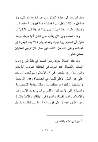 ‫ﺩﻴﻨﻨﺎ ﻟﻴﺭﺩﻭﻨﺎ ﺇﻟﻰ ﻋﺒﺎﺩﺓ ﺍﻷﻭﺜﺎﻥ ﻤﻥ ﻋﺒـﺎﺩﺓ ﺍﷲ ﺘﻌـﺎﻟﻰ، ﻭﺃﻥ‬
‫ﻨﺴﺘﺤل ﻤﺎ ﻜﻨﺎ ﻨﺴﺘﺤل ﻤﻥ ﺍﻟﺨﺒﺎﺌﺙ؛ ﻓﻠﻤﺎ ﻗﻬﺭﻭﻨـﺎ ﻭﻅﻠﻤﻭﻨـﺎ،‬
‫ﻭﻀ ‪‬ﻘﻭﺍ ﻋﻠﻴﻨﺎ، ﻭﺤﺎﻟﻭﺍ ﺒﻴﻨﻨﺎ ﻭﺒﻴﻥ ﺩﻴﻨﻨﺎ ﺨﺭﺠﻨﺎ ﺇﻟﻰ ﺒﻼﺩﻜﻡ")١(.‬
                                                       ‫ﻴ‬
‫ﻭﻫﺫﻩ ﺍﻟﻘﺼﺔ ﻭﺇﻥ ﻜﺎﻥ ﻴﻐﻠﺏ ﻋﻠﻰ ﺍﻟﻅﻥ ﺃﻨﻬﺎ ﻤﻭﻀـﻭﻋﺔ،‬
‫ﺒﺩﻟﻴل ﺃﻥ ﺍﻟﺼﻴﺎﻡ ﻭﺭﺩ ﻓﻴﻬﺎ، ﻭﻫﻡ ﻟﻡ ﻴﺸﺭﻉ ﺇﻻ ﺒﻌﺩ ﺍﻟﻬﺠﺭﺓ ﺇﻟﻰ‬
‫ﺍﻟﺤﺒﺸﺔ، ﻭﺒﻐﻴﺭ ﺫﻟﻙ ﻤﻥ ﺍﻷﺩﻟﺔ، ﻓﻬﻲ ﺘﻤﺜل ﺍﻟﻨﺯﺍﻉ ﺒﻴﻥ ﺍﻟﻌﻘﻠﻴﺘﻴﻥ‬
                                             ‫ﺃﺼﺩﻕ ﺘﻤﺜﻴل.‬
‫ﻭﻗﺩ ﻋﻘﺩ ﺍﻷﺴﺘﺎﺫ "ﺠﻭﻟﺩ ﺯﻴﻬﺭ" ﻓﺼﻼ ﻓﻲ ﻨﻘﻁ ﺍﻟﻨﺯﺍﻉ ﺒـﻴﻥ‬
                   ‫ﹰ‬
‫ﺍﻹﺴﻼﻡ ﻭﺍﻟﻔﻀﺎﺌل ﻋﻨﺩ ﺍﻟﻌﺭﺏ ﻓﻲ ﺍﻟﺠﺎﻫﻠﻴﺔ ﻋﻨﻭﻨـﻪ "ﺒﺎﻟـﺩﻴﻥ‬
‫ﻭﺍﻟﻤﺭﻭﺀﺓ"، ﻭﻫﻭ ﻴﺘﻠﺨﺹ ﻓﻲ "ﺃﻥ ﺍﻹﺴﻼﻡ ﺭﺴﻡ ﻟﻠﺤﻴـﺎﺓ ﻤـﺜﻼ‬
‫ﹰ‬
‫ﺃﻋﻠﻰ ﻏﻴﺭ ﺍﻟﻤﺜل ﺍﻷﻋﻠﻰ ﻟﻠﺤﻴﺎﺓ ﻓﻲ ﺍﻟﺠﺎﻫﻠﻴﺔ؛ ﻭﻫﺫﺍﻥ ﺍﻟﻤـﺜﻼﻥ‬
‫ﻻ ﻴﺘﺸﺎﺒﻬﺎﻥ ﻭﻜﺜﻴﺭﺍ ﻤﺎ ﻴﺘﻨﺎﻗﻀـﺎﻥ، ﻓﺎﻟﺸـﺠﺎﻋﺔ ﺍﻟﺸﺨﺼـﻴﺔ،‬
                                   ‫‪‬‬
‫ﻭﺍﻟﺸﻬﺎﻤﺔ ﺍﻟﺘﻲ ﻻ ﺤﺩ ﻟﻬﺎ، ﻭﺍﻟﻜـﺭﻡ ﺇﻟـﻰ ﺤـﺩ ﺍﻹﺴـﺭﺍﻑ،‬
‫ﻭﺍﻹﺨﻼﺹ ﺍﻟﺘﺎﻡ ﻟﻠﻘﺒﻴﻠﺔ، ﻭﺍﻟﻘﺴﻭﺓ ﻓﻲ ﺍﻻﻨﺘﻘﺎﻡ، ﻭﺍﻷﺨﺫ ﺒﺎﻟﺜـﺄﺭ‬
‫ﻤﻤﻥ ﺍﻋﺘﺩﻯ ﻋﻠﻴﻪ ﺃﻭ ﻋﻠﻰ ﻗﺭﻴﺏ ﻟﻪ ﺃﻭ ﻋﻠـﻰ ﻗﺒﻴﻠﺘـﻪ ﺒﻘـﻭل‬



                                                           ‫)١(‬
                                  ‫ﺴﻴﺭﺓ ﺍﺒﻥ ﻫﺸﺎﻡ ﺒﺎﺨﺘﺼﺎﺭ.‬

                      ‫- ٠٦١ -‬
 