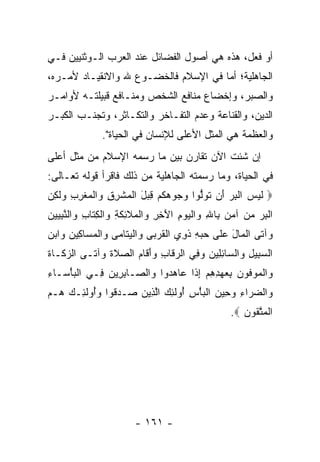 ‫ﺃﻭ ﻓﻌل، ﻫﺫﻩ ﻫﻲ ﺃﺼﻭل ﺍﻟﻔﻀﺎﺌل ﻋﻨﺩ ﺍﻟﻌﺭﺏ ﺍﻟـﻭﺜﻨﻴﻴﻥ ﻓـﻲ‬
‫ﺍﻟﺠﺎﻫﻠﻴﺔ؛ ﺃﻤﺎ ﻓﻲ ﺍﻹﺴﻼﻡ ﻓﺎﻟﺨﻀـﻭﻉ ﷲ ﻭﺍﻻﻨﻘﻴـﺎﺩ ﻷﻤـﺭﻩ،‬
‫ﻭﺍﻟﺼﺒﺭ، ﻭﺇﺨﻀﺎﻉ ﻤﻨﺎﻓﻊ ﺍﻟﺸﺨﺹ ﻭﻤﻨـﺎﻓﻊ ﻗﺒﻴﻠﺘـﻪ ﻷﻭﺍﻤـﺭ‬
‫ﺍﻟﺩﻴﻥ، ﻭﺍﻟﻘﻨﺎﻋﺔ ﻭﻋﺩﻡ ﺍﻟﺘﻔـﺎﺨﺭ ﻭﺍﻟﺘﻜـﺎﺜﺭ، ﻭﺘﺠﻨـﺏ ﺍﻟﻜﺒـﺭ‬
               ‫ﻭﺍﻟﻌﻅﻤﺔ ﻫﻲ ﺍﻟﻤﺜل ﺍﻷﻋﻠﻰ ﻟﻺﻨﺴﺎﻥ ﻓﻲ ﺍﻟﺤﻴﺎﺓ".‬
‫ﺇﻥ ﺸﺌﺕ ﺍﻵﻥ ﺘﻘﺎﺭﻥ ﺒﻴﻥ ﻤﺎ ﺭﺴﻤﻪ ﺍﻹﺴﻼﻡ ﻤﻥ ﻤﺜل ﺃﻋﻠﻰ‬
‫ﻓﻲ ﺍﻟﺤﻴﺎﺓ، ﻭﻤﺎ ﺭﺴﻤﺘﻪ ﺍﻟﺠﺎﻫﻠﻴﺔ ﻤﻥ ﺫﻟﻙ ﻓﺎﻗﺭﺃ ﻗﻭﻟﻪ ﺘﻌـﺎﻟﻰ:‬
‫‪ ‬ﻟﻴ ‪ ‬ﺍﻟﺒﺭ َﻥ ﺘﻭﱡﻭﺍ ﻭ ‪‬ﻭﻫﻜﻡ ِ ‪‬ل ﺍﻟﻤﺸﺭﻕ ‪‬ﺍﻟﻤﻐﺭﺏ ‪‬ﻟ ِﻥ‬
‫ﹶ ‪‬ﺱ ﹾ ِ ‪ ‬ﺃ ﹸ ‪‬ﻟ ‪‬ﺠ ‪ ‬ﹸ ‪ ‬ﻗﺒ َ ﹾ ‪ ‬ﹾ ِ ِ ﻭ ﹾ ‪ ‬ﹾ ِ ِ ﻭ ﹶﻜ ‪‬‬
‫ﺍﻟﺒﺭ ﻤﻥ ﺁﻤﻥ ِﺎﷲ ‪‬ﺍﻟﻴﻭﻡ ﺍﻵ ِ ِ ‪‬ﺍﻟ ‪‬ﻼ ِﻜ ِ ‪‬ﺍﻟﻜ ﹶﺎﺏ ‪‬ﺍﻟﻨﺒ ‪‬ﻴﻥ‬
‫ﹾ ِ ‪     ‬ﺒ ِ ﻭ ﹾ ‪َ ِ  ‬ﺨﺭ ﻭ ﹾﻤ ﹶﺌ ﹶﺔ ﻭ ﹾ ِﺘ ِ ﻭ ﱠ ِﻴ ‪‬‬
‫‪‬ﺁ ﹶﻰ ﺍﻟ ‪‬ﺎل ﻋ ﹶﻰ ﺤﺒﻪ ﺫ ِﻱ ﺍﻟﻘﺭ ‪‬ﻰ ‪‬ﺍﻟﻴ ﹶﺎ ‪‬ﻰ ‪‬ﺍﻟﻤ ‪‬ﺎ ِﻴﻥ ‪‬ﺍﺒﻥ‬
‫ﻭ ﺘ ﹾﻤ َ ‪‬ﻠ ‪ ِ  ‬ﹶﻭ ﹾ ﹸ ‪‬ﺒ ﻭ ﹾ ‪‬ﺘ ﻤ ﻭ ﹾ ‪‬ﺴ ﻜ ‪ ‬ﻭ ‪ ‬‬
‫ﺍﻟﺴ ِﻴل ‪‬ﺍﻟ ‪‬ﺎﺌ ِﻴﻥ ﻭ ِﻲ ﺍﻟﺭ ﹶﺎﺏ ﻭﺃ ﹶﺎﻡ ﺍﻟﺼﻼﺓ ‪‬ﺁ ﹶـﻰ ﺍﻟﺯ ﹶـﺎﺓ‬
‫‪‬ﻜ ﹶ‬       ‫‪‬ﻗ ِ ‪َ ‬ﻗ ‪  ‬ﹶ ﹶ ﻭ ﺘ‬      ‫‪‬ﺒ ِ ﻭ ﺴ ِﻠ ‪ ‬ﻓ‬
‫‪‬ﺍﻟ ‪‬ﻭ ﹸﻭﻥ ﺒﻌﻬﺩﻫﻡ ﺇ ﹶﺍ ‪‬ﺎﻫ ‪‬ﻭﺍ ‪‬ﺍﻟ ‪‬ـﺎﺒ ِﻴﻥ ِـﻲ ﺍﻟﺒﺄ ‪‬ـﺎﺀ‬
‫ﹾ ‪ْ ‬ﺴ ِ‬    ‫ﻭ ﹾ ﻤ ﻓ ‪ ِ  ِ ِ   ِ ‬ﺫ ﻋ ‪‬ﺩ ﻭ ﺼ ِ ﺭ ‪ ‬ﻓ‬
‫‪‬ﺍﻟﻀ ‪‬ﺍﺀ ﻭ ِﻴﻥ ﺍﻟﺒﺄﺱ ُﻭﻟ ِ ‪ ‬ﺍﻟ ِﻴﻥ ‪‬ـﺩ ﹸﻭﺍ ﻭُﻭﻟ ِـﻙ ‪‬ـﻡ‬
‫ﻭ ‪‬ﺭ ِ ‪‬ﺤ ‪ ‬ﹾ ‪ ِ ْ ‬ﺃ ﹶﺌﻙ ﱠﺫ ‪ ‬ﺼ ‪‬ﻗ ‪‬ﺃ ﹶﺌ ‪ ‬ﻫ ‪‬‬
                                                  ‫ﺍﻟﻤﺘ ﹸﻭﻥ ‪.‬‬
                                                     ‫ﹾ ‪ ‬ﱠﻘ ‪‬‬




                        ‫- ١٦١ -‬
 