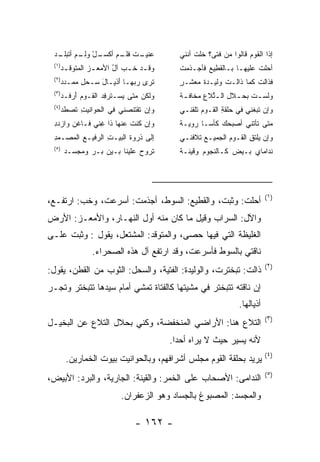 ‫ﻋ ـﺕ ـﻡ ﺃﻜﺴـ ْ ﹶـ ‪ ‬ﹼـ‬
 ‫ـل ﻭﻟ ـﻡ ﺃﺘﺒﻠ ـﺩ‬ ‫‪‬ﻨﻴـ ﹸ ﻓﻠـ‬           ‫ﺇﺫﺍ ﺍﻟﻘﻭﻡ ﻗﺎﻟﻭﺍ ﻤﻥ ﻓﺘﻰ؟ ﺨﻠﺕ ﺃﻨﻨﻲ‬
                                            ‫ﹾ ﹸ‬      ‫‪‬‬       ‫‪‬‬
 ‫)١(‬
   ‫ﻭﻗ ـﺩ ﺨ ـﺏ ﺁل ﺍﻷﻤﻌ ـﺯ ﺍﻟﻤﺘﻭﻗ ـﺩ‬
    ‫ـ‬         ‫ـ‬      ‫ُ‬     ‫ـ ﹶ‬         ‫ﺃﺤﻠﺕ ﻋﻠﻴﻬـﺎ ﺒـﺎﻟﻘ ِﻴﻊ ﻓﺄﺠ‪‬ـﺫﻤﺕ‬
                                       ‫‪ ‬ﹾ‬        ‫ﹶﻁ‬             ‫ﹸ‬
 ‫)٢(‬
   ‫ﹸﺭﻯ ﺭﺒﻬـﺎ ﺃﺫﻴـﺎل ‪‬ـﺤل ﻤﻤـﺩﺩ‬
       ‫َﹾ َ ﺴ ‪ ِ ‬‬     ‫‪‬‬   ‫ﺘ‬         ‫ﻓﺫﺍﻟﺕ ﻜﻤﺎ ﺫﺍﻟـﺕ ﻭﻟﻴـﺩﺓ ﻤﻌﺸـﺭ‬
                                       ‫ٍ‬     ‫ﹸ‬      ‫ﹾ‬
 ‫)٣(‬
   ‫ﻭﻟﻜﻥ ﻤﺘﻰ ﻴﺴ‪‬ـﺘﺭﻓﺩ ﺍﻟﻘـﻭﻡ ﺃﺭﻓـﺩ‬
      ‫‪َ ‬‬       ‫‪ ‬ﹶ ِ‬       ‫‪‬‬         ‫ﻭﻟﺴ ـﺕ ﺒﺤ ـﻼل ﺍﻟ ـ ﱢﻼﻉ ﻤﺨﺎﻓ ـﺔ‬
                                        ‫ﹸ ـ ِ ﺘ ِ ‪‬ﹶ ـ‬
 ‫)٤(‬
   ‫ﻭﺇﻥ ﺘﻘﺘﻨﺼﻨﻲ ﻓﻲ ﺍﻟﺤﻭﺍﻨﻴﺕ ﺘﺼﻁﺩ‬
    ‫ِ ﹶ ﹶ‬                   ‫‪‬‬          ‫ﻭﺇﻥ ﺘﺒﻐﻨﻲ ﻓﻲ ﺤﻠﻘﺔ ﺍﻟﻘـﻭﻡ ﺘﻠﻘﻨـﻲ‬
                                                     ‫ِ‬       ‫ِ‬     ‫‪‬‬
 ‫ﻭﺇﻥ ﻜﻨﺕ ﻋﻨﻬﺎ ﺫﺍ ﻏﻨﻲ ﻓـﺎﻏﻥ ﻭﺍﺯﺩﺩ‬
 ‫ِ‬             ‫ﹶ ِ‬       ‫‪ ‬ﹸﹾ ﹶ‬        ‫ﻤﺘﻰ ﺘﺄﺘﻨﻲ ﺃﺼﺒﺤﻙ ﻜﺄ ‪‬ـﺎ ﺭﻭ ‪‬ـﺔ‬
                                       ‫ﻴ ﹶ‬      ‫‪ ‬ﺴ‬
 ‫ﺇﻟﻰ ﺫﺭﻭﺓ ﺍﻟﺒﻴـﺕ ﺍﻟﺭﻓﻴـﻊ ﺍﻟﻤﺼـﻤﺩ‬
 ‫ِ‬   ‫ِ ‪‬‬         ‫ِ‬                     ‫ﻭﺇﻥ ﻴﻠﺘﻕ ﺍﻟﻘـﻭﻡ ﺍﻟﺠﻤﻴـﻊ ﺘﻼﻓﻨـﻲ‬
                                              ‫‪‬‬       ‫‪‬‬      ‫‪ ‬ﹾ ِ‬
 ‫)٥(‬
       ‫ﺘﺭﻭﺡ ﻋﻠﻴﻨﺎ ﺒـﻴﻥ ﺒـﺭ ﻭﻤﺠﺴـﺩ‬      ‫ﻨﺩﺍﻤﺎﻱ ﺒـﻴﺽ ﻜـﺎﻟﻨﺠﻭﻡ ﻭﻗﻴﻨـﺔ‬
                                       ‫ﹰ‬    ‫‪‬‬




                                                                      ‫)١(‬
‫ﺃﺤﻠﺕ: ﻭﺜﺒﺕ، ﻭﺍﻟﻘﻁﻴﻊ: ﺍﻟﺴﻭﻁ، ﺃﺠﺫﻤﺕ: ﺃﺴﺭﻋﺕ، ﻭﺨﺏ: ﺍﺭﺘﻔـﻊ،‬
‫ﻭﺍﻵل: ﺍﻟﺴﺭﺍﺏ ﻭﻗﻴل ﻤﺎ ﻜﺎﻥ ﻤﻨﻪ ﺃﻭل ﺍﻟﻨﻬـﺎﺭ، ﻭﺍﻷﻤﻌـﺯ: ﺍﻷﺭﺽ‬
‫ﺍﻟﻐﻠﻴﻅﺔ ﺍﻟﺘﻲ ﻓﻴﻬﺎ ﺤﺼﻰ، ﻭﺍﻟﻤﺘﻭﻗﺩ: ﺍﻟﻤﺸﺘﻌل، ﻴﻘﻭل : ﻭﺜﺒﺕ ﻋﻠـﻰ‬
               ‫ﻨﺎﻗﺘﻲ ﺒﺎﻟﺴﻭﻁ ﻓﺄﺴﺭﻋﺕ، ﻭﻗﺩ ﺍﺭﺘﻔﻊ ﺁل ﻫﺫﻩ ﺍﻟﺼﺤﺭﺍﺀ.‬
                                                                      ‫)٢(‬
‫ﺫﺍﻟﺕ: ﺘﺒﺨﺘﺭﺕ، ﻭﺍﻟﻭﻟﻴﺩﺓ: ﺍﻟﻔﺘﻴﺔ، ﻭﺍﻟﺴﺤل: ﺍﻟﺜﻭﺏ ﻤﻥ ﺍﻟﻘﻁﻥ، ﻴﻘﻭل:‬
‫ﺇﻥ ﻨﺎﻗﺘﻪ ﺘﺘﺒﺨﺘﺭ ﻓﻲ ﻤﺸﻴﺘﻬﺎ ﻜﺎﻟﻔﺘﺎﺓ ﺘﻤﺸﻲ ﺃﻤﺎﻡ ﺴﻴﺩﻫﺎ ﺘﺘﺒﺨﺘﺭ ﻭﺘﺠـﺭ‬
                                                           ‫ﺃﺫﻴﺎﻟﻬﺎ.‬
                                                                      ‫)٣(‬
‫ﺍﻟﺘﻼﻉ ﻫﻨﺎ: ﺍﻷﺭﺍﻀﻲ ﺍﻟﻤﻨﺨﻔﻀﺔ، ﻭﻜﻨﻲ ﺒﺤﻼل ﺍﻟﺘﻼﻉ ﻋﻥ ﺍﻟﺒﺨﻴـل‬
                                     ‫ﻷﻨﻪ ﻴﺴﻴﺭ ﺤﻴﺙ ﻻ ﻴﺭﺍﻩ ﺃﺤ ‪‬ﺍ.‬
                                       ‫ﺩ‬
                                                                      ‫)٤(‬
       ‫ﻴﺭﻴﺩ ﺒﺤﻠﻘﺔ ﺍﻟﻘﻭﻡ ﻤﺠﻠﺱ ﺃﺸﺭﺍﻓﻬﻡ، ﻭﺒﺎﻟﺤﻭﺍﻨﻴﺕ ﺒﻴﻭﺕ ﺍﻟﺨﻤﺎﺭﻴﻥ.‬
                                                                      ‫)٥(‬
‫ﺍﻟﻨﺩﺍﻤﻰ: ﺍﻷﺼﺤﺎﺏ ﻋﻠﻰ ﺍﻟﺨﻤﺭ: ﻭﺍﻟﻘﻴﻨﺔ: ﺍﻟﺠﺎﺭﻴﺔ، ﻭﺍﻟﺒﺭﺩ: ﺍﻷﺒﻴﺽ،‬
                       ‫ﻭﺍﻟﻤﺠﺴﺩ: ﺍﻟﻤﺼﺒﻭﻍ ﺒﺎﻟﺠﺴﺎﺩ ﻭﻫﻭ ﺍﻟﺯﻋﻔﺭﺍﻥ.‬

                           ‫- ٢٦١ -‬
 