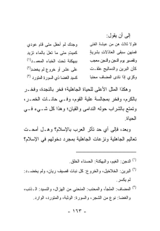 ‫ﺇﻟﻰ ﺃﻥ ﻴﻘﻭل:‬
 ‫ﻭﺠﺩﻙ ﻟﻡ ﺃﺤﻔل ﻤﺘﻰ ﻗﺎﻡ ﻋﻭﺩﻱ‬
    ‫‪‬‬                                    ‫ﻓﻠﻭﻻ ﺜﻼﺙ ﻫﻥ ﻤﻥ ﻋﻴﺸﺔ ﺍﻟﻔﺘﻰ‬
                                           ‫ِ ﹶ‬      ‫ِ‪‬‬        ‫ﹶﹶ ‪ ‬ﹶ‬
 ‫ﻜﻤﻴﺕ ﻤﺘﻰ ﻤﺎ ﺘﻌل ﺒﺎﻟﻤﺎﺀ ﺘﺯﻴﺩ‬
 ‫ﹸ ِ‬         ‫ﹸ‪َ ‬‬       ‫ﹸ ٍ‬              ‫ﻓﻤﻨﻬﻥ ﺴﺒﻘﻰ ﺍﻟﻌﺎﺫﻻﺕ ﺒﺸﺭﻴﺔ‬
                                         ‫ٍ‬     ‫ِ‬
 ‫)١(‬
       ‫ﺒﺒﻬﻜﻨﺔ ﺘﺤﺕ ﺍﻟﺨﺒﺎﺀ ﺍﻟﻤﻌﻤـﺩ‬
                      ‫ﹶ‪ ‬ﹶ‬               ‫ﻭﺘﻘﺼﻴﺭ ﻴﻭﻡ ﺍﻟﺩﺠﻥ ﻭﺍﻟﺩﺠﻥ ﻤﻌﺠﺏ‬
                                         ‫‪       ‬‬
 ‫)٢(‬
   ‫ﻋﻠﻰ ﻋﺸﺭ ﺃﻭ ﺨﺭﻭﻉ ﻟﻡ ﻴﺨﻀﺩ‬
   ‫ِ‬       ‫ِ‬       ‫ٍ‬                     ‫ﻜﺄﻥ ﺍﻟﺒﺭﻴﻥ ﻭﺍﻟﺩﻤﺎﻟﻴﺞ ﻋﻠﻘـﺕ‬
                                         ‫ﹾ‬   ‫‪‬‬           ‫‪‬‬
 ‫)٣(‬
       ‫ﻜﺴﻴﺩ ﺍﻟﻐﻀﺎ ﺫﻱ ﺍﻟﺴﻭﺭﺓ ﺍﻟﻤﺘﻭﺭﺩ‬
               ‫ِ‬               ‫ِ‬         ‫ﻭﻜﺯﻱ ﺇﺫﺍ ﻨﺎﺩﻯ ﺍﻟﻤﻀﺎﻑ ﻤﺤﻨﺒﺎ‬
                                          ‫‪  ‬ﹸ ‪ ‬‬

‫ﻭﻫﻜﺫﺍ ﺍﻟﻤﺜل ﺍﻷﻋﻠﻰ ﻟﻠﺤﻴﺎﺓ ﺍﻟﺠﺎﻫﻠﻴﺔ؛ ﻓﺨﺭ ﺒﺎﻟﻨﺠﺩﺓ، ﻭﻓﺨـﺭ‬
‫ﺒﺎﻟﻜﺭﻡ، ﻭﻓﺨﺭ ﺒﻤﺠﺎﻟﺴﺔ ﻋﻠﻴﺔ ﺍﻟﻘﻭﻡ، ﻭﻓـﻲ ﺤﺎﻨـﺎﺕ ﺍﻟﺨﻤـﺭ،‬
‫ﻭﺘﻤﺘﻊ ﺒﺎﻟﺸﺭﺍﺏ ﺤﻭﻟﻪ ﺍﻟﻨﺩﺍﻤﻰ ﻭﺍﻟﻘﻴﺎﻥ؛ ﻭﻫﺫﺍ ﻜل ﺸـﻲﺀ ﻓـﻲ‬
                                                               ‫ﺍﻟﺤﻴﺎﺓ.‬
‫ﻭﺒﻌﺩ، ﻓﺈﻟﻰ ﺃﻱ ﺤﺩ ﺘﺄﺜﺭ ﺍﻟﻌﺭﺏ ﺒﺎﻹﺴﻼﻡ؟ ﻭﻫـل ﺃﻤﺤـﺕ‬
‫ﺘﻌﺎﻟﻴﻡ ﺍﻟﺠﺎﻫﻠﻴﺔ ﻭﻨﺯﻋﺎﺕ ﺍﻟﺠﺎﻫﻠﻴﺔ ﺒﻤﺠﺭﺩ ﺩﺨﻭﻟﻬﻡ ﻓﻲ ﺍﻹﺴﻼﻡ؟‬


                                                                      ‫)١(‬
                             ‫ﺍﻟﺩﺠﻥ: ﺍﻟﻐﻴﻡ، ﻭﺍﻟﺒﻬﻜﻨﺔ: ﺍﻟﺤﺴﻨﺎﺀ ﺍﻟﺨﻠﻕ.‬
                                                                      ‫)٢(‬
‫ﺍﻟﺒﺭﻴﻥ: ﺍﻟﺨﻼﺨﻴل، ﻭﺍﻟﺨﺭﻭﻉ: ﻜل ﻨﺒﺎﺕ ﻗﺼﻴﻑ ﺭﻴﺎﻥ، ﻭﻟﻡ ﻴﺨﻀـﺩ:‬
                                                         ‫ﻟﻡ ﻴﻜﺴﺭ.‬
                                                                      ‫)٣(‬
‫ﺍﻟﻤﻀﺎﻑ: ﺍﻟﻤﻠﺠﺄ، ﻭﺍﻟﻤﺤﻨﺏ: ﺍﻟﻤﻨﺤﻨﻲ ﻤﻥ ﺍﻟﻬﺯﺍل، ﻭﺍﻟﻨﺴﻴﺩ: ﺍﻟـﺫﺌﺏ،‬
        ‫ﻭﺍﻟﻐﻀﺎ: ﻨﻭﻉ ﻤﻥ ﺍﻟﺸﺠﺭ، ﻭﺍﻟﺴﻭﺭﺓ: ﺍﻟﻭﺜﺒﺔ، ﻭﺍﻟﻤﺘﻭﺭﺩ، ﺍﻟﻭﺍﺭﺩ.‬

                            ‫- ٣٦١ -‬
 