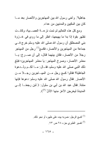 ‫ﺠﺎﻫﻠﻴﺔ". ﻭﺁﺨﻰ ﺭﺴﻭل ﺍﷲ ﺒﻴﻥ ﺍﻟﻤﻬﺎﺠﺭﻴﻥ ﻭﺍﻷﻨﺼﺎﺭ ﺒﻌﺩ ﻤـﺎ‬
                         ‫ﻜﺎﻥ ﺒﻴﻥ ﺍﻟﻤﻜﻴﻴﻥ ﻭﺍﻟﻤﺩﻨﻴﻴﻥ ﻤﻥ ﻋﺩﺍﺀ.‬
‫ﻭﻤﻊ ﻜل ﻫﺫﻩ ﺍﻟﺘﻌﺎﻟﻴﻡ ﻟﻡ ﺘﻤﺕ ﻨﺯﻋـﺔ ﺍﻟﻌﺼـﺒﻴﺔ، ﻭﻜﺎﻨـﺕ‬
‫ﺘﻅﻬﺭ ﺒﻘﻭﺓ ﺇﺫﺍ ﺒﺩﺍ ﻤﺎ ﻴﻬﻴﺠﻬﺎ، ﺍﻨﻅﺭ ﺇﻟﻰ ﻤﺎ ﺭﻭﻯ ﻓﻲ ﻏـﺯﻭﺓ‬
‫ﺒﻨﻲ ﺍﻟﻤﺼﻁِﻕ ﺃﻥ ﺭﺴﻭل ﺍﷲ ﺼﻠﻰ ﺍﷲ ﻋﻠﻴﻪ ﻭﺴﻠﻡ ﺨﺭﺝ ﻓـﻲ‬
                                     ‫‪  ‬ﹶﻠ‬
                 ‫)١(‬
‫ﺭﺠل ﻤﻥ ﺍﻟﻤﻬﺎﺠﺭ‬         ‫ﺠﻤﺎﻋﺔ ﻤﻥ ﺍﻟﻤﻬﺎﺠﺭﻴﻥ ﻭﺍﻷﻨﺼﺎﺭ، ﻓﻜ ‪‬ﻊ‬
                        ‫ﹶﺴ‬
‫ﺭﺠﻼ ﻤﻥ ﺍﻷﻨﺼﺎﺭ، ﻓﻜﺎﻥ ﺒﻴﻨﻬﻤﺎ ﻗﺘﺎل، ﺇﻟﻰ ﺃﻥ ﺼـﺭﺥ: ﻴـﺎ‬
                                              ‫ﹰ‬
‫ﻤﻌﺸﺭ ﺍﻷﻨﺼﺎﺭ، ﻭﺼﺭﺥ ﺍﻟﻤﻬﺎﺠﺭ: ﻴﺎ ﻤﻌﺸﺭ ﺍﻟﻤﻬﺎﺠﺭﻴﻥ؛ ﻓﺒﻠﻎ‬
‫ﺫﻟﻙ ﺍﻟﻨﺒﻲ ﺼﻠﻰ ﺍﷲ ﻋﻠﻴﻪ ﻭﺴﻠﻡ، ﻓﻘـﺎل: ﻤـﺎ ﻟﻜـﻡ ﻭﻟـﺩﻋﻭﺓ‬
‫ﺍﻟﺠﺎﻫﻠﻴﺔ؟ ﻓﻘﺎﻟﻭﺍ ﻜﺴﻊ ﺭﺠل ﻤـﻥ ﺍﻟﻤﻬـﺎﺠﺭﻴﻥ ﺭﺠـﻼ ﻤـﻥ‬
    ‫ﹰ‬
‫ﺍﻷﻨﺼﺎﺭ. ﻓﻘﺎل ﺭﺴﻭل ﺍﷲ ﺼﻠﻰ ﺍﷲ ﻋﻠﻴﻪ ﻭﺴﻠﻡ: ﺩﻋﻭﻫﺎ ﻓﺈﻨﻬﺎ‬
‫ﻤﻨﺘﻨﺔ. ﻓﻘﺎل ﻋﺒﺩ ﺍﷲ ﺒﻥ ﺃﺒﻲ ﺒﻥ ﺴﻠﻭل: ‪ ‬ﻟ ِﻥ ﺭﺠﻌ ﹶـﺎ ﺇ ﹶـﻰ‬
  ‫ﹶﺌ ‪  ‬ﻨ ِﻟ‬
                       ‫ﺍﻟﻤ ِﻴﻨﺔ ﻟﻴﺨ ِ ‪‬ﻥ ﺍﻷﻋﺯ ﻤﻨ ‪‬ﺎ ﺍﻷﺫل )٢(‪.‬‬
                             ‫ﹾ ‪‬ﺩ ﹶ ِ ﹶ ‪ ‬ﹾﺭﺠ ‪ ِ   ‬ﹾﻬ ﹶ ﱠ‬




                                                           ‫)١(‬
              ‫ﻜﺴﻊ ﺍﻟﺭﺠل: ﻀﺭﺒﻪ ﺒﻴﺩﻩ ﻋﻠﻰ ﻅﻬﺭﻩ ﺃﻭ ﻨﺤﻭ ﺫﻟﻙ.‬
                                                           ‫)٢(‬
                              ‫ﺘﻔﺴﻴﺭ ﺍﻟﻁﺒﺭﻱ ﺠﺯﺀ ٨٢ ﺹ ٣٧.‬

                         ‫- ٥٦١ -‬
 