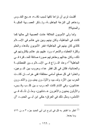 ‫ﺃﻓﻠﺴﺕ ﺘﺭﻯ ﺃﻥ ﻨﺯﺍﻋﺎ ﺘﺎﻓﻬﺎ ﻟﺴﺒﺏ ﺘﺎﻓـﻪ، ﻫـﻴﺞ ﺍﻟﻨﻔـﻭﺱ‬
                          ‫‪ ‬‬
‫ﻭﺩﻋﺎﻫﻡ ﺇﻟﻰ ﺍﻟﻨﺯﻋﺔ ﺍﻟﺠﺎﻫﻠﻴـﺔ، ﻭﺘـﺫﻜﺭ ﺍﻟﻌﺼـﺒﻴﺔ ﺍﻟﻤﻜﻴـﺔ‬
                                                ‫ﻭﺍﻟﻤﺩﻨﻴﺔ؟!‬
‫ﻭﻟﻤﺎ ﻭﻟﻰ ﺍﻷﻤﻭﻴﻭﻥ ﺍﻟﺨﻼﻓﺔ ﻋﺎﺩﺕ ﺍﻟﻌﺼﺒﻴﺔ ﺇﻟﻰ ﺤﺎﻟﻬﺎ ﻜﻤﺎ‬
‫ﻜﺎﻨﺕ ﻓﻲ ﺍﻟﺠﺎﻫﻠﻴﺔ، ﻭﻜﺎﻥ ﺒﻴﻨﻬﻡ ﻭﺒﻴﻥ ﺒﻨﻲ ﻫﺎﺸﻡ ﻓﻲ ﺍﻹﺴـﻼﻡ‬
‫ﻜﺎﻟﺫﻱ ﻜﺎﻥ ﺒﻴﻨﻬﻡ ﻓﻲ ﺍﻟﺠﺎﻫﻠﻴﺔ؛ ﻓﺨﺭ ﺍﻷﻤﻭﻴﻭﻥ ﺒﺎﻟﺩﻫﺎﺀ ﻭﺍﻟﺤﻠﻡ‬
‫ﻭﻜﺜﺭﺓ ﺍﻟﺨﻁﺒﺎﺀ ﻭﺍﻟﺸﻌﺭﺍﺀ ﻭﺭﺩ ﻋﻠﻴﻬﻡ ﺒﻨﻭ ﻫﺎﺸﻡ ﻴﻜﺎﺜﺭﻭﻨﻬﻡ ﻓﻲ‬
‫ﺫﻟﻙ، ﻭﻜﺎﻥ ﺠﺩﺍﻟﻬﻡ ﻭﻤﻔﺎﺨﺭﺘﻬﻡ ﺼﻭﺭﺓ ﺼﺎﺩﻗﺔ ﻟﻠﻤﻨـﺎﻓﺭﺓ ﻓـﻲ‬
‫ﺍﻟﺠﺎﻫﻠﻴﺔ)١(؛ ﻭﻋﺎﺩ ﺍﻟﻨـﺯﺍﻉ ﻓـﻲ ﺍﻹﺴـﻼﻡ ﺒـﻴﻥ ﺍﻟﻘﺤﻁﺎﻨﻴـﺔ‬
‫ﻭﺍﻟﻌﺩﻨﺎﻨﻴﺔ، ﻓﻜﺎﻥ ﻓﻲ ﻜل ﻗﻁﺭ ﻋﺩﺍﺀ ﻭﺤﺭﻭﺏ ﺒﻴﻥ ﺍﻟﻨـﻭﻋﻴﻥ،‬
‫ﻭﺍﺘﺨﺫﻭﺍ ﻓﻲ ﻜل ﺼﻘﻊ ﺃﺴﺎﻤﻲ ﻤﺨﺘﻠﻔﺔ؛ ﻓﻔﻲ ﺨﺭﺍﺴـﺎﻥ ﻜﺎﻨـﺕ‬
‫ﺍﻟﺤﺭﺏ ﺒﻴﻥ ﺍﻷﺯﺩ ﻭﺘﻤـﻴﻡ، ﻭﺍﻷﻭﻟـﻭﻥ ﻴﻤﻨﻴـﻭﻥ ﻭﺍﻵﺨـﺭﻭﻥ‬
‫ﻋﺩﻨﺎﻨﻴﻭﻥ، ﻭﻓﻲ ﺍﻟﺸﺎﻡ ﻜﺎﻨﺕ ﺍﻟﺤـﺭﺏ ﺒـﻴﻥ ﻜﻠـﺏ ﻭﻗـﻴﺱ،‬
‫ﻭﺍﻷﻭﻟﻭﻥ ﻴﻤﻨﻴﻭﻥ ﻭﺍﻵﺨﺭﻭﻥ ﻋـﺩﻨﺎﻨﻴﻭﻥ، ﻭﻤﺜـل ﺫﻟـﻙ ﻓـﻲ‬
‫ﺍﻷﻨﺩﻟﺱ، ﻭﻤﺜل ﺫﻟﻙ ﻓﻲ ﺍﻟﻌﺭﺍﻕ؛ ﺤﻜﻰ ﺍﺒﻥ ﺃﺒـﻲ ﺍﻟﺤﺩﻴـﺩ "ﺃﻥ‬


                                                           ‫)١(‬
‫ﺍﻨﻅﺭ ﻤﺎ ﺍﻓﺘﺨﺭ ﺒﻪ ﻜل ﻓﻲ ﺸﺭﺡ ﺍﺒﻥ ﺃﺒﻲ ﺍﻟﺤﺩﻴﺩ ﺠﺯﺀ ٣ ﻤـﻥ ٦٧٤‬
                                              ‫ﻭﻤﺎ ﺒﻌﺩﻫﺎ.‬

                      ‫- ٦٦١ -‬
 