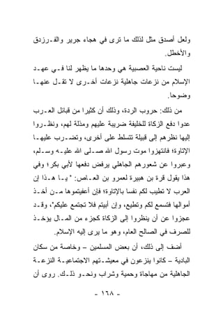 ‫ﻭﻟﻌل ﺃﺼﺩﻕ ﻤﺜل ﻟﺫﻟﻙ ﻤﺎ ﺘﺭﻯ ﻓﻲ ﻫﺠﺎﺀ ﺠﺭﻴﺭ ﻭﺍﻟﻔـﺭﺯﺩﻕ‬
                                              ‫ﻭﺍﻷﺨﻁل.‬
‫ﻟﻴﺴﺕ ﻨﺎﺤﻴﺔ ﺍﻟﻌﺼﺒﻴﺔ ﻫﻲ ﻭﺤﺩﻫﺎ ﻤﺎ ﻴﻅﻬﺭ ﻟﻨﺎ ﻓـﻲ ﻋﻬـﺩ‬
‫ﺍﻹﺴﻼﻡ ﻤﻥ ﻨﺯﻋﺎﺕ ﺠﺎﻫﻠﻴﺔ ﻨﺯﻋﺎﺕ ﺃﺨـﺭﻯ ﻻ ﺘﻘـل ﻋﻨﻬـﺎ‬
                                               ‫ﻭﻀﻭﺤﺎ.‬
                                                 ‫‪‬‬
‫ﻤﻥ ﺫﻟﻙ: ﺤﺭﻭﺏ ﺍﻟﺭﺩﺓ، ﻭﺫﻟﻙ ﺃﻥ ﻜﺜﻴﺭﺍ ﻤﻥ ﻗﺒﺎﺌل ﺍﻟﻌـﺭﺏ‬
                 ‫‪‬‬
‫ﻋﺩﻭﺍ ﺩﻓﻊ ﺍﻟﺯﻜﺎﺓ ﻟﻠﺨﻠﻴﻔﺔ ﻀﺭﻴﺒﺔ ﻋﻠﻴﻬﻡ ﻭﻤﺫﻟﺔ ﻟﻬﻡ، ﻭﻨﻅـﺭﻭﺍ‬
‫ﺇﻟﻴﻬﺎ ﻨﻅﺭﻫﻡ ﺇﻟﻰ ﻗﺒﻴﻠﺔ ﺘﺘﺴﻠﻁ ﻋﻠﻰ ﺃﺨﺭﻯ، ﻭﺘﻀـﺭﺏ ﻋﻠﻴﻬـﺎ‬
‫ﺍﻹﺘﺎﻭﺓ؛ ﻓﺎﻨﺘﻬﺯﻭﺍ ﻤﻭﺕ ﺭﺴﻭل ﺍﷲ ﺼـﻠﻰ ﺍﷲ ﻋﻠﻴـﻪ ﻭﺴـﻠﻡ،‬
‫ﻭﻋﺒﺭﻭﺍ ﻋﻥ ﺸﻌﻭﺭﻫﻡ ﺍﻟﺠﺎﻫﻠﻲ ﻴﺭﻓﺽ ﺩﻓﻌﻬﺎ ﻷﺒﻲ ﺒﻜﺭ؛ ﻭﻓﻲ‬
‫ﻫﺫﺍ ﻴﻘﻭل ﻗ ‪‬ﺓ ﺒﻥ ﻫ ‪‬ﻴﺭﺓ ﻟﻌﻤﺭﻭ ﺒﻥ ﺍﻟﻌـﺎﺹ: " ﻴـﺎ ﻫـﺫﺍ ﺇﻥ‬
                                  ‫‪‬ﺒ‬      ‫ﺭ‬
‫ﺍﻟﻌﺭﺏ ﻻ ﺘﻁﻴﺏ ﻟﻜﻡ ﻨﻔﺴﺎ ﺒﺎﻹﺘﺎﻭﺓ؛ ﻓﺈﻥ ﺃﻋﻔﻴﺘﻤﻭﻫﺎ ﻤـﻥ ﺃﺨـﺫ‬
                                 ‫‪‬‬
‫ﺃﻤﻭﺍﻟﻬﺎ ﻓﺘﺴﻤﻊ ﻟﻜﻡ ﻭﺘﻁﻴﻊ، ﻭﺇﻥ ﺃﺒﻴﺘﻡ ﻓﻼ ﺘﺠﺘﻤﻊ ﻋﻠﻴﻜﻡ"، ﻭﻗـﺩ‬
‫ﻋﺠﺯﻭﺍ ﻋﻥ ﺃﻥ ﻴﻨﻅﺭﻭﺍ ﺇﻟﻰ ﺍﻟﺯﻜﺎﺓ ﻜﺠﺯﺀ ﻤﻥ ﺍﻟﻤـﺎل ﻴﺅﺨـﺫ‬
       ‫ﻟﻠﺼﺭﻑ ﻓﻲ ﺍﻟﺼﺎﻟﺢ ﺍﻟﻌﺎﻡ، ﻭﻫﻭ ﻤﺎ ﻴﺭﻯ ﺇﻟﻴﻪ ﺍﻹﺴﻼﻡ.‬
‫ﺃﻀﻑ ﺇﻟﻰ ﺫﻟﻙ، ﺃﻥ ﺒﻌﺽ ﺍﻟﻤﺴﻠﻤﻴﻥ – ﻭﺨﺎﺼﺔ ﻤﻥ ﺴﻜﺎﻥ‬
‫ﺍﻟﺒﺎﺩﻴﺔ – ﻜﺎﻨﻭﺍ ﻴﻨﺯﻋﻭﻥ ﻓﻲ ﻤﻌﻴﺸـﺘﻬﻡ ﺍﻻﺠﺘﻤﺎﻋﻴـﺔ ﺍﻟﻨﺯﻋـﺔ‬
‫ﺍﻟﺠﺎﻫﻠﻴﺔ ﻤﻥ ﻤﻬﺎﺠﺎﺓ ﻭﺤ ‪‬ﻴﺔ ﻭﺸﺭﺍﺏ ﻭﻨﺤـﻭ ﺫﻟـﻙ. ﺭﻭﻯ ﺃﻥ‬
                           ‫ﻤ‬

                     ‫- ٨٦١ -‬
 