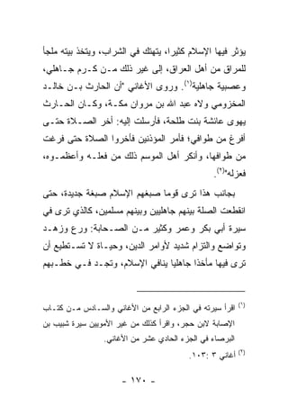 ‫ﻴﺅﺜﺭ ﻓﻴﻬﺎ ﺍﻹﺴﻼﻡ ﻜﺜﻴﺭﺍ، ﻴﺘﻬﺘﻙ ﻓﻲ ﺍﻟﺸﺭﺍﺏ، ﻭﻴﺘﺨﺫ ﺒﻴﺘﻪ ﻤﻠﺠﺄ‬
                                   ‫‪‬‬
‫ﻟﻠﻤﺭﺍﻕ ﻤﻥ ﺃﻫل ﺍﻟﻌﺭﺍﻕ، ﺇﻟﻰ ﻏﻴﺭ ﺫﻟﻙ ﻤـﻥ ﻜـﺭﻡ ﺠـﺎﻫﻠﻲ،‬
‫ﻭﻋﺼﺒﻴﺔ ﺠﺎﻫﻠﻴﺔ)١(. ﻭﺭﻭﻯ ﺍﻷﻏﺎﻨﻲ "ﺃﻥ ﺍﻟﺤﺎﺭﺙ ﺒـﻥ ﺨﺎﻟـﺩ‬
‫ﺍﻟﻤﺨﺯﻭﻤﻲ ﻭﻻﻩ ﻋﺒﺩ ﺍﷲ ﺒﻥ ﻤﺭﻭﺍﻥ ﻤﻜـﺔ، ﻭﻜـﺎﻥ ﺍﻟﺤـﺎﺭﺙ‬
‫ﻴﻬﻭﻯ ﻋﺎﺌﺸﺔ ﺒﻨﺕ ﻁﻠﺤﺔ، ﻓﺄﺭﺴﻠﺕ ﺇﻟﻴﻪ: ﺃﺨﺭ ﺍﻟﺼـﻼﺓ ﺤﺘـﻰ‬
‫ﺃﻓﺭﻍ ﻤﻥ ﻁﻭﺍﻓﻲ؛ ﻓﺄﻤﺭ ﺍﻟﻤﺅﺫﻨﻴﻥ ﻓﺄﺨﺭﻭﺍ ﺍﻟﺼﻼﺓ ﺤﺘﻰ ﻓﺭﻏﺕ‬
‫ﻤﻥ ﻁﻭﺍﻓﻬﺎ، ﻭﺃﻨﻜﺭ ﺃﻫل ﺍﻟﻤﻭﺴﻡ ﺫﻟﻙ ﻤﻥ ﻓﻌﻠـﻪ ﻭﺃﻋﻅﻤـﻭﻩ،‬
                                                ‫ﻓﻌﺯﻟﻪ")٢(.‬
‫ﺒﺠﺎﻨﺏ ﻫﺫﺍ ﺘﺭﻯ ﻗﻭﻤﺎ ﺼﺒﻐﻬﻡ ﺍﻹﺴﻼﻡ ﺼﺒﻐﺔ ﺠﺩﻴﺩﺓ، ﺤﺘﻰ‬
                             ‫‪‬‬
‫ﺍﻨﻘﻁﻌﺕ ﺍﻟﺼﻠﺔ ﺒﻴﻨﻬﻡ ﺠﺎﻫﻠﻴﻴﻥ ﻭﺒﻴﻨﻬﻡ ﻤﺴﻠﻤﻴﻥ، ﻜﺎﻟﺫﻱ ﺘﺭﻯ ﻓﻲ‬
‫ﺴﻴﺭﺓ ﺃﺒﻲ ﺒﻜﺭ ﻭﻋﻤﺭ ﻭﻜﺜﻴﺭ ﻤـﻥ ﺍﻟﺼـﺤﺎﺒﺔ: ﻭﺭﻉ ﻭﺯﻫـﺩ‬
‫ﻭﺘﻭﺍﻀﻊ ﻭﺍﻟﺘﺯﺍﻡ ﺸﺩﻴﺩ ﻷﻭﺍﻤﺭ ﺍﻟﺩﻴﻥ، ﻭﺤﻴـﺎﺓ ﻻ ﺘﺴـﺘﻁﻴﻊ ﺃﻥ‬
‫ﺘﺭﻯ ﻓﻴﻬﺎ ﻤﺄﺨﺫﺍ ﺠﺎﻫﻠﻴﺎ ﻴﻨﺎﻓﻲ ﺍﻹﺴﻼﻡ، ﻭﺘﺠـﺩ ﻓـﻲ ﺨﻁـﺒﻬﻡ‬
                               ‫‪‬‬      ‫ﹰ‬


                                                          ‫)١(‬
‫ﺍﻗﺭﺃ ﺴﻴﺭﺘﻪ ﻓﻲ ﺍﻟﺠﺯﺀ ﺍﻟﺭﺍﺒﻊ ﻤﻥ ﺍﻷﻏﺎﻨﻲ ﻭﺍﻟﺴـﺎﺩﺱ ﻤـﻥ ﻜﺘـﺎﺏ‬
‫ﺍﻹﺼﺎﺒﺔ ﻻﺒﻥ ﺤﺠﺭ، ﻭﺍﻗﺭﺃ ﻜﺫﻟﻙ ﻤﻥ ﻏﻴﺭ ﺍﻷﻤﻭﻴﻴﻥ ﺴﻴﺭﺓ ﺸﺒﻴﺏ ﺒﻥ‬
                 ‫ﺍﻟﺒﺭﺼﺎﺀ ﻓﻲ ﺍﻟﺠﺯﺀ ﺍﻟﺤﺎﺩﻱ ﻋﺸﺭ ﻤﻥ ﺍﻷﻏﺎﻨﻲ.‬
                                                          ‫)٢(‬
                                         ‫ﺃﻏﺎﻨﻲ ٣ :٣٠١.‬

                      ‫- ٠٧١ -‬
 