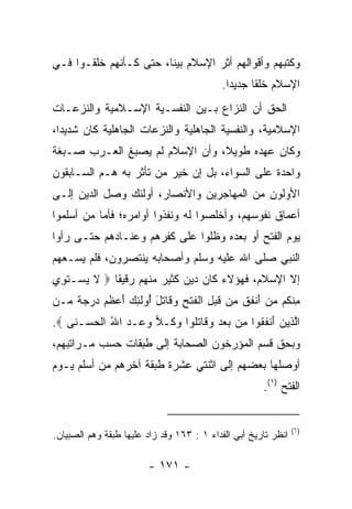 ‫ﻭﻜﺘﺒﻬﻡ ﻭﺃﻗﻭﺍﻟﻬﻡ ﺃﺜﺭ ﺍﻹﺴﻼﻡ ﺒﻴﻨﺎ، ﺤﺘﻰ ﻜـﺄﻨﻬﻡ ﺨﻠﻘـﻭﺍ ﻓـﻲ‬
                        ‫ﹰ‬
                                            ‫ﺍﻹﺴﻼﻡ ﺨﻠﻘﺎ ﺠﺩﻴﺩﺍ.‬
                                              ‫‪‬‬     ‫ﹰ‬
‫ﺍﻟﺤﻕ ﺃﻥ ﺍﻟﻨﺯﺍﻉ ﺒـﻴﻥ ﺍﻟﻨﻔﺴـﻴﺔ ﺍﻹﺴـﻼﻤﻴﺔ ﻭﺍﻟﻨﺯﻋـﺎﺕ‬
‫ﺍﻹﺴﻼﻤﻴﺔ، ﻭﺍﻟﻨﻔﺴﻴﺔ ﺍﻟﺠﺎﻫﻠﻴﺔ ﻭﺍﻟﻨﺯﻋﺎﺕ ﺍﻟﺠﺎﻫﻠﻴﺔ ﻜﺎﻥ ﺸﺩﻴﺩﺍ،‬
  ‫‪‬‬
‫ﻭﻜﺎﻥ ﻋﻬﺩﻩ ﻁﻭﻴ ﹰ، ﻭﺃﻥ ﺍﻹﺴﻼﻡ ﻟﻡ ﻴﺼﺒﻎ ﺍﻟﻌـﺭﺏ ﺼـﺒﻐﺔ‬
                                ‫ﻼ‬
‫ﻭﺍﺤﺩﺓ ﻋﻠﻰ ﺍﻟﺴﻭﺍﺀ، ﺒل ﺇﻥ ﺨﻴﺭ ﻤﻥ ﺘﺄﺜﺭ ﺒﻪ ﻫـﻡ ﺍﻟﺴـﺎﺒﻘﻭﻥ‬
                             ‫‪‬‬
‫ﺍﻷ ‪‬ﻟﻭﻥ ﻤﻥ ﺍﻟﻤﻬﺎﺠﺭﻴﻥ ﻭﺍﻷﻨﺼﺎﺭ، ﺃﻭﻟﺌﻙ ﻭﺼل ﺍﻟﺩﻴﻥ ﺇﻟـﻰ‬
                                              ‫ﻭ‬
‫ﺃﻋﻤﺎﻕ ﻨﻔﻭﺴﻬﻡ، ﻭﺃﺨﻠﺼﻭﺍ ﻟﻪ ﻭﻨﻔﺫﻭﺍ ﺃﻭﺍﻤﺭﻩ؛ ﻓﺄﻤﺎ ﻤﻥ ﺃﺴﻠﻤﻭﺍ‬
‫ﻴﻭﻡ ﺍﻟﻔﺘﺢ ﺃﻭ ﺒﻌﺩﻩ ﻭﻅﻠﻭﺍ ﻋﻠﻰ ﻜﻔﺭﻫﻡ ﻭﻋﻨـﺎﺩﻫﻡ ﺤﺘـﻰ ﺭﺃﻭﺍ‬
‫ﺍﻟﻨﺒﻲ ﺼﻠﻰ ﺍﷲ ﻋﻠﻴﻪ ﻭﺴﻠﻡ ﻭﺃﺼﺤﺎﺒﻪ ﻴﻨﺘﺼﺭﻭﻥ، ﻓﻠﻡ ﻴﺴـﻌﻬﻡ‬
‫ﺇﻻ ﺍﻹﺴﻼﻡ، ﻓﻬﺅﻻﺀ ﻜﺎﻥ ﺩﻴﻥ ﻜﺜﻴﺭ ﻤﻨﻬﻡ ﺭﻗﻴﻘﺎ ‪ ‬ﻻ ﻴﺴ‪‬ـﺘ ِﻱ‬
 ‫ﹶ ‪ ‬ﹶﻭ‬       ‫ﹰ‬
‫ِﻨ ﹸﻡ ﻤﻥ ﺃﻨﻔﻕ ﻤﻥ ﻗﺒ ِ ﺍﻟﻔﺘﺢ ﻭ ﹶﺎﺘل ُﻭﻟ ِ ‪ ‬ﺃﻋﻅﻡ ﺩﺭﺠﺔ ‪‬ـﻥ‬
‫ﻤ ﻜ ‪ َ  ‬ﹾ ﹶ ﹶ ِ ‪ ‬ﹶ ‪‬ل ﹾ ﹶ ﹾ ِ ‪‬ﻗ ﹶ َ ﺃ ﹶﺌﻙ َ ‪ ‬ﹶ ‪    ‬ﹰ ﻤ ‪‬‬
‫ﺍﻟ ِﻴﻥ ﺃﻨﻔ ﹸﻭﺍ ِﻥ ﺒﻌﺩ ﻭ ﹶﺎﺘﹸﻭﺍ ﻭ ﹸـﻼ ﻭ ‪‬ـﺩ ﺍﷲ ﺍﻟﺤﺴ‪‬ـ ﹶﻰ ‪.‬‬
    ‫ﱠﺫ ‪ َ ‬ﹾ ﹶﻘ ﻤ ‪   ‬ﻗ ﹶﻠ ‪‬ﻜ ‪ ‬ﻋ ‪ ُ ‬ﹾ ‪ ‬ﻨ‬
‫ﻭﺒﺤﻕ ﻗﺴﻡ ﺍﻟﻤﺅﺭﺨﻭﻥ ﺍﻟﺼﺤﺎﺒﺔ ﺇﻟﻰ ﻁﺒﻘﺎﺕ ﺤﺴﺏ ﻤـﺭﺍﺘﺒﻬﻡ،‬
‫ﺃﻭﺼﻠﻬﺎ ﺒﻌﻀﻬﻡ ﺇﻟﻰ ﺍﺜﻨﺘﻲ ﻋﺸﺭﺓ ﻁﺒﻘﺔ ﺁﺨﺭﻫﻡ ﻤﻥ ﺃﺴﻠﻡ ﻴـﻭﻡ‬
                                                       ‫ﺍﻟﻔﺘﺢ )١(.‬


                                                                ‫)١(‬
‫ﺍﻨﻅﺭ ﺘﺎﺭﻴﺦ ﺃﺒﻲ ﺍﻟﻔﺩﺍﺀ ١ : ٣٦١ ﻭﻗﺩ ﺯﺍﺩ ﻋﻠﻴﻬﺎ ﻁﺒﻘﺔ ﻭﻫﻡ ﺍﻟﺼﺒﻴﺎﻥ.‬

                         ‫- ١٧١ -‬
 