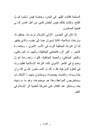 ‫ﺍﻟﻤﺴﻠﻤﺔ ﻓﻜﺎﻨﺕ ﺃﻅﻬﺭ ﻓﻲ ﺍﻟﻤﺩﻥ، ﻭﺨﺎﺼﺔ ﻓﻴﻤﻥ ﺃﺴﻠﻤﻭﺍ ﻗﺒـل‬
‫ﺍﻟﻔﺘﺢ، ﻭﻜﺎﻨﺕ ﻜﺫﻟﻙ ﻓﻴﻤﻥ ﺃﺨﻠﺹ ﻟﻠﺩﻴﻥ ﻤﻥ ﺃﻫل ﺍﻟﻤﺩﻥ ﺍﻟﺘـﻲ‬
                                        ‫ﻓﺘﺤﻬﺎ ﺍﻟﻤﺴﻠﻤﻭﻥ.‬
‫ﺇﺫﺍ ﻜﺎﻥ ﻓﻲ ﺍﻟﻌﺼﻭﺭ ﺍﻷﻭﻟﻰ ﻟﻺﺴﻼﻡ ﻨﺯﻋـﺎﺕ ﺠﺎﻫﻠﻴـﺔ،‬
                                           ‫ﹰ‬
‫ﻭﻨﺯﻋﺎﺕ ﺇﺴﻼﻤﻴﺔ، ﻜﺎﻨﺘﺎ ﺘﺴﻴﺭﺍﻥ ﺠﻨﺒﺎ ﺇﻟﻰ ﺠﻨﺏ، ﻭﺍﻟﺫﻱ ﻴﻅﻬﺭ‬
                     ‫‪‬‬
‫ﻟﻨﺎ ﺃﻥ ﺍﻟﻨﺯﻋﺔ ﺍﻟﺠﺎﻫﻠﻴﺔ ﺃﺜﺭﺕ ﻓﻲ ﺍﻷﺩﺏ ﺍﻷﻤﻭﻱ – ﻭﺨﺎﺼـﺔ‬
‫ﺍﻟﺸﻌﺭ – ﺃﻜﺒﺭ ﺃﺜﺭ، ﻓﺎﻟﻤﻌﺎﻨﻲ ﺍﻟﺠﺎﻫﻠﻴﺔ، ﻭﺍﻟﻬﺠـﺎﺀ ﺍﻟﺠـﺎﻫﻠﻲ،‬
‫ﻭﺍﻟﻔﺨﺭ ﺍﻟﺠﺎﻫﻠﻲ، ﻭﺍﻟﺤﻤ ‪‬ﺔ ﺍﻟﺠﺎﻫﻠﻴﺔ، ﻜﻠﻬـﺎ ﻭﺍﻀـﺤﺔ ﺃﺠـل‬
                             ‫ﻴ‬
‫ﻭﻀﻭﺡ ﻓﻲ ﺍﻟﺸﻌﺭ ﺍﻷﻤﻭﻱ. ﻓﺄﻤﺎ ﺍﻟﻨﺯﻋﺔ ﺍﻹﺴﻼﻤﻴﺔ ﻓﻅﻬـﺭﺕ‬
‫ﻓﻲ ﺍﻟﻌﻠﻭﻡ ﺍﻟﺸﺭﻋﻴﺔ، ﻓﻘـﺩ ﺃﻗﺒـل ﺍﻟﻤﺴـﻠﻤﻭﻥ ﻋﻠـﻰ ﺍﻟﻘـﺭﺁﻥ‬
‫ﻴﺘﺩﺍﺭﺴﻭﻨﻪ، ﻭﺍﻟﺤﺩﻴﺙ ﻴﺠﻤﻌﻭﻨﻪ، ﻭﻴﺴﺘﻤﺩﻭﻥ ﻤﻨﻬﻤـﺎ ﺍﻷﺤﻜـﺎﻡ،‬
‫ﻭﻴﺴﺘﺨﺭﺠﻭﻥ ﺍﻟﻤﻭﺍﻋﻅ ﻭﻫﺫﺍ ﻫﻭ ﻤﻭﻀﻭﻋﻨﺎ، ﻭﻫﻭ ﻤﺎ ﺴـﻨﺒﻴﻨﻪ‬
‫ﺒﻌﺩ، ﻭﺴﻨﺫﻜﺭ ﻋﻨﺩ ﺍﻟﻜﻼﻡ ﻋﻠﻰ ﺍﻟﺤﺭﻜﺔ ﺍﻟﻌﻠﻤﻴﺔ ﺃﺜﺭ ﺍﻹﺴﻼﻡ ﻓﻲ‬
                                                  ‫ﺍﻟﻌﻠﻡ.‬




                     ‫- ٣٧١ -‬
 