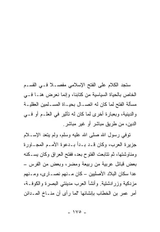 ‫ﺴﺘﺠﺩ ﺍﻟﻜﻼﻡ ﻋﻠﻰ ﺍﻟﻔﺘﺢ ﺍﻹﺴﻼﻤﻲ ﻤﻔﺼـﻼ ﻓـﻲ ﺍﻟﻘﺴـﻡ‬
           ‫ﹰ‬
‫ﺍﻟﺨﺎﺹ ﺒﺎﻟﺤﻴﺎﺓ ﺍﻟﺴﻴﺎﺴﻴﺔ ﻤﻥ ﻜﺘﺎﺒﻨﺎ، ﻭﺇﻨﻤﺎ ﻨﻌﺭﺽ ﻫﻨـﺎ ﻓـﻲ‬
‫ﻤﺴﺄﻟﺔ ﺍﻟﻔﺘﺢ ﻟﻤﺎ ﻜﺎﻥ ﻟﻪ ﺍﺘﺼـﺎل ﺒﺤﻴـﺎﺓ ﺍﻟﻤﺴـﻠﻤﻴﻥ ﺍﻟﻌﻘﻠﻴـﺔ‬
‫ﻭﺍﻟﺩﻴﻨﻴﺔ، ﻭﺒﻌﺒﺎﺭﺓ ﺃﺨﺭﻯ ﻟﻤﺎ ﻜﺎﻥ ﻟﻪ ﺘﺄﺜﻴﺭ ﻓﻲ ﺍﻟﻌﻠـﻡ ﺃﻭ ﻓـﻲ‬
                   ‫ﺍﻟﺩﻴﻥ، ﻤﻥ ﻁﺭﻴﻕ ﻤﺒﺎﺸﺭ ﺃﻭ ﻏﻴﺭ ﻤﺒﺎﺸﺭ.‬
‫ﺘﻭﻓﻲ ﺭﺴﻭل ﺍﷲ ﺼﻠﻰ ﺍﷲ ﻋﻠﻴﻪ ﻭﺴﻠﻡ، ﻭﻟﻡ ﻴﺘﻌﺩ ﺍﻹﺴـﻼﻡ‬
‫ﺠﺯﻴﺭﺓ ﺍﻟﻌﺭﺏ، ﻭﻜﺎﻥ ﻗـﺩ ﺒـﺩﺃ ﺒـﺩﻋﻭﺓ ﺍﻷﻤـﻡ ﺍﻟﻤﺠـﺎﻭﺭﺓ‬
‫ﻭﻤﻨﺎﻭﺸﺘﻬﺎ، ﺜﻡ ﺘﺘﺎﺒﻌﺕ ﺍﻟﻔﺘﻭﺡ ﺒﻌﺩ، ﻓﻔﺘﺢ ﺍﻟﻌﺭﺍﻕ ﻭﻜﺎﻥ ﻴﺴـﻜﻨﻪ‬
‫ﺒﻌﺽ ﻗﺒﺎﺌل ﻋﺭﺒﻴﺔ ﻤﻥ ﺭﺒﻴﻌﺔ ﻭﻤﻀﺭ، ﻭﺒﻌﺽ ﻤﻥ ﺍﻟﻔﺭﺱ –‬
‫ﻋﺩﺍ ﺴﻜﺎﻥ ﺍﻟﺒﻼﺩ ﺍﻷﺼﻠﻴﻴﻥ – ﻜﺎﻥ ﻤـﻨﻬﻡ ﻨﺼـﺎﺭﻯ، ﻭﻤـﻨﻬﻡ‬
‫ﻤﺯﺩﻜﻴﺔ ﻭﺯﺭﺍﺩﺸﺘﻴﺔ. ﻭﺃﻨﺸﺄ ﺍﻟﻌﺭﺏ ﻤﺩﻴﻨﺘﻲ ﺍﻟﺒﺼﺭﺓ ﻭﺍﻟﻜﻭﻓـﺔ،‬
‫ﺃﻤﺭ ﻋﻤﺭ ﺒﻥ ﺍﻟﺨﻁﺎﺏ ﺒﺈﻨﺸﺎﺌﻬﺎ "ﻟﻤﺎ ﺭﺃﻯ ﺃﻥ ﻤﻨـﺎﺥ ﺍﻟﻤـﺩﺍﺌﻥ‬


                     ‫- ٥٧١ -‬
 