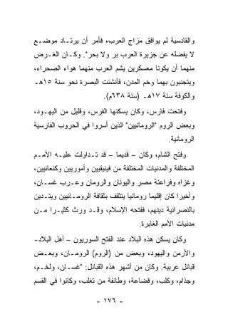 ‫ﻭﺍﻟﻘﺎﺩﺴﻴﺔ ﻟﻡ ﻴﻭﺍﻓﻕ ﻤﺯﺍﺝ ﺍﻟﻌﺭﺏ، ﻓﺄﻤﺭ ﺃﻥ ﻴﺭﺘـﺎﺩ ﻤﻭﻀـﻊ‬
‫ﻻ ﻴﻔﻀﻠﻪ ﻋﻥ ﺠﺯﻴﺭﺓ ﺍﻟﻌﺭﺏ ﺒﺭ ﻭﻻ ﺒﺤﺭ". ﻭﻜـﺎﻥ ﺍﻟﻐـﺭﺽ‬
‫ﻤﻨﻬﻤﺎ ﺃﻥ ﻴﻜﻭﻨﺎ ﻤﻌﺴﻜﺭﻴﻥ ﻴﺸﻡ ﺍﻟﻌﺭﺏ ﻤﻨﻬﻤﺎ ﻫﻭﺍﺀ ﺍﻟﺼﺤﺭﺍﺀ،‬
                          ‫‪‬‬
‫ﻭﻴﺘﺠﻨﺒﻭﻥ ﺒﻬﻤﺎ ﻭﺨﻡ ﺍﻟﻤﺩﻥ، ﻓﺄﻨﺸﺌﺕ ﺍﻟﺒﺼﺭﺓ ﻨﺤﻭ ﺴﻨﺔ ٥١ﻫـ‬
                         ‫ﻭﺍﻟﻜﻭﻓﺔ ﺴﻨﺔ ٧١ﻫـ )ﺴﻨﺔ ٨٣٦ﻡ(.‬
‫ﻭﻓﺘﺤﺕ ﻓﺎﺭﺱ، ﻭﻜﺎﻥ ﻴﺴﻜﻨﻬﺎ ﺍﻟﻔﺭﺱ، ﻭﻗﻠﻴل ﻤﻥ ﺍﻟﻴﻬـﻭﺩ،‬
‫ﻭﺒﻌﺽ ﺍﻟﺭﻭﻡ "ﺍﻟﺭﻭﻤﺎﻨﻴﻴﻥ" ﺍﻟﺫﻴﻥ ﺃﺴﺭﻭﺍ ﻓﻲ ﺍﻟﺤﺭﻭﺏ ﺍﻟﻔﺎﺭﺴﻴﺔ‬
                                                 ‫ﺍﻟﺭﻭﻤﺎﻨﻴﺔ.‬
‫ﻭﻓﺘﺢ ﺍﻟﺸﺎﻡ، ﻭﻜﺎﻥ – ﻗﺩﻴﻤﺎ – ﻗﺩ ﺘـﺩﺍﻭﻟﺕ ﻋﻠﻴـﻪ ﺍﻷﻤـﻡ‬
                          ‫‪‬‬
‫ﺍﻟﻤﺨﺘﻠﻔﺔ ﻭﺍﻟﻤﺩﻨﻴﺎﺕ ﺍﻟﻤﺨﺘﻠﻔﺔ ﻤﻥ ﻓﻴﻨﻴﻘﻴﻴﻥ ﻭﺃﻤﻭﺭﻴﻴﻥ ﻭﻜﻨﻌﺎﻨﻴﻴﻥ،‬
‫ﻭﻏﺯﺍﻩ ﻭﻓﺭﺍﻋﻨﺔ ﻤﺼﺭ ﻭﺍﻟﻴﻭﻨﺎﻥ ﻭﺍﻟﺭﻭﻤﺎﻥ ﻭﻋـﺭﺏ ﻏﺴـﺎﻥ،‬
‫ﻭﺃﺨﻴﺭﺍ ﻜﺎﻥ ﺇﻗﻠﻴﻤﺎ ﺭﻭﻤﺎﻨﻴﺎ ﻴﺘﺜﻘﻑ ﺒﺜﻘﺎﻓﺔ ﺍﻟﺭﻭﻤـﺎﻨﻴﻴﻥ ﻭﻴﺘـﺩﻴﻥ‬
                                  ‫‪‬‬       ‫‪‬‬          ‫‪‬‬
‫ﺒﺎﻟﻨﺼﺭﺍﻨﻴﺔ ﺩﻴﻨﻬﻡ، ﻓﻔﺘﺤﻪ ﺍﻹﺴﻼﻡ، ﻭﻗـﺩ ﻭﺭﺙ ﻜﺜﻴـﺭﺍ ﻤـﻥ‬
     ‫‪‬‬
                                      ‫ﻤﺩﻨﻴﺎﺕ ﺍﻷﻤﻡ ﺍﻟﻐﺎﺒﺭﺓ.‬
‫ﻭﻜﺎﻥ ﻴﺴﻜﻥ ﻫﺫﻩ ﺍﻟﺒﻼﺩ ﻋﻨﺩ ﺍﻟﻔﺘﺢ ﺍﻟﺴﻭﺭﻴﻭﻥ – ﺃﻫل ﺍﻟﺒﻼﺩ-‬
‫ﻭﺍﻷﺭﻤﻥ ﻭﺍﻟﻴﻬﻭﺩ، ﻭﺒﻌﺽ ﻤﻥ )ﺍﻟﺭﻭﻡ( ﺍﻟﺭﻭﻤـﺎﻥ، ﻭﺒﻌـﺽ‬
‫ﻗﺒﺎﺌل ﻋﺭﺒﻴﺔ. ﻭﻜﺎﻥ ﻤﻥ ﺃﺸﻬﺭ ﻫﺫﻩ ﺍﻟﻘﺒﺎﺌل: "ﻏﺴـﺎﻥ، ﻭﻟﺨﹾـﻡ،‬
‫ﻭﺠﺫﺍﻡ، ﻭﻜﻠﺏ، ﻭﻗﻀﺎﻋﺔ، ﻭﻁﺎﺌﻔﺔ ﻤﻥ ﺘﻐﻠﺏ، ﻭﻜﺎﻨﻭﺍ ﻓﻲ ﺍﻟﻘﺴﻡ‬

                      ‫- ٦٧١ -‬
 