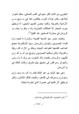 ‫ﺍﻟﺠﻨﻭﺒﻲ ﻤﻥ ﺍﻟﺸﺎﻡ ﺃﻜﺜﺭ ﻤﻨﻬﻡ ﻓﻲ ﺍﻟﻘﺴﻡ ﺍﻟﺸﻤﺎﻟﻲ، ﺒﺤﻜﻡ ﺍﻟﺠﻭﺍﺭ‬
‫ﻟﺒﻼﺩﻫﻡ، ﻭﻜﺎﻥ ﻫﺅﻻﺀ ﺍﻟﻌﺭﺏ ﻴﺘﻜﻠﻤﻭﻥ ﻟﻐﺔ ﻫﻲ ﻤـﺯﻴﺞ ﻤـﻥ‬
‫ﺍﻵﺭﺍﻤﻴﺔ ﻭﺍﻟﻌﺭﺒﻴﺔ، ﻭﻜﺎﻨﻭﺍ ﻴﻌﺩﻭﻥ ﺃﻨﻔﺴﻬﻡ ﺸﺎﻤﻴﻴﻥ، ﻻ ﺘﺭﺒﻁﻬﻡ‬
‫ﺒﻌﺭﺏ ﺍﻟﺤﺠﺎﺯ ﺇﻻ ﺍﻟﻌﻼﻗﺎﺕ ﺍﻟﺘﺠﺎﺭﻴﺔ، ﻭﻗـﺩ ﻭﻗﻔـﻭﺍ ﺒﺠﺎﻨـﺏ‬
                ‫ﺍﻟﺭﻭﻤﺎﻥ ﻓﻲ ﻤﺤﺎﺭﺒﺔ ﺍﻟﻤﺴﻠﻤﻴﻥ ﻋﻨﺩ ﺍﻟﻔﺘﺢ")١(.‬
‫ﻭﻓﺘﺤﺕ ﻤﺼﺭ ﻤﻬﺩ ﺍﻟﻤﺩﻨﻴﺔ ﺍﻟﻘﺩﻴﻤﺔ، ﻭﺍﻟﻭﺍﺭﺜـﺔ ﻟﺤﻀـﺎﺭﺓ‬
‫ﻗﺩﻤﺎﺀ ﺍﻟﻤﺼﺭﻴﻴﻥ ﻭﺍﻟﻴﻭﻨﺎﻥ ﻭﺍﻟﺭﻭﻤﺎﻥ، ﻭﺒﻬﺎ ﺍﻹﺴﻜﻨﺩﺭﻴﺔ ﻤﺠﻤﻊ‬
‫ﺍﻟﻤﺫﺍﻫﺏ ﺍﻟﻔﻠﺴﻔﻴﺔ ﺍﻟﻁﻭﺍﺌﻑ ﺍﻟﺩﻴﻨﻴﺔ، ﻭﻤﻠﺘﻘـﻰ ﺍﻵﺭﺍﺀ ﺍﻟﺸـﺭﻗﻴﺔ‬
‫ﻭﺍﻟﻐﺭﺒﻴﺔ؛ ﻭﻜﺎﻥ ﻴﺴﻜﻨﻬﺎ ﺍﻟﻤﺼﺭﻴﻭﻥ ﻭﻤﺯﻴﺞ ﻤﻥ ﺃﻤـﻡ ﺃﺨـﺭﻯ‬
‫ﻜﺎﻟﻴﻬﻭﺩ ﻭﺍﻟﺭﻭﻤﺎﻥ ﻭﻓﺘﺤﺕ ﺒﻼﺩ ﺍﻟﻤﻐﺭﺏ ﻤﻥ ﺒﺭﻗـﺔ ﻭﺘـﻭﻨﺱ‬
‫ﻭﺍﻟﺠﺯﺍﺌﺭ ﻭﻤﺭﺍﻜﺵ ﺇﻟﻰ ﻤﻀﻴﻕ ﺠﺒل ﻁﺎﺭﻕ، ﻭﻜﺎﻨﺕ ﻜﺫﻟﻙ ﻓﻲ‬
                                               ‫ﻴﺩ ﺍﻟﺭﻭﻤﺎﻥ.‬
‫ﻭﻓﻲ ﻋﻬﺩ ﺍﻟﻭﻟﻴﺩ ﺒﻥ ﻋﺒﺩ ﺍﻟﻤﻠﻙ ﻓﺘﺤـﺕ ﺍﻟﺴـﻨﺩ ﻭ ‪‬ﺨـﺎﺭﻯ‬
     ‫ﺒ‬
‫ﻭ ﹸﻭﺍﺭﺯ‪‬ﻡ ﻭﺴﻤﺭ‪‬ﻗﻨﺩ ﺇﻟﻰ ﻜﺎﺸﻐﺭ، ﻭﻓﺘﺤﺕ ﻜﺫﻟﻙ ﺍﻷﻨﺩﻟﺱ، ﻭﻟﻜﻥ‬
                                                  ‫ﺨ‬
        ‫ﻟﻡ ﻴﻅﻬﺭ ﺃﺜﺭ ﻓﺘﺤﻬﺎ ﻓﻲ ﻋﺼﺭﻨﺎ ﺍﻟﺫﻱ ﺍﺨﺘﺭﻨﺎﻩ ﻟﺒﺤﺜﻨﺎ.‬



                                                           ‫)١(‬
                      ‫ﺩﺍﺌﺭﺓ ﺍﻟﻤﻌﺎﺭﻑ ﺍﻹﺴﻼﻤﻴﺔ ﻓﻲ ﻤﺎﺩﺓ ﺸﺎﻡ.‬

                     ‫- ٧٧١ -‬
 