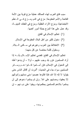 ‫ﺴﺒﺏ ﻓﺘﺢ ﺍﻟﻌﺭﺏ ﻟﻬﺫﻩ ﺍﻟﻤﻤﺎﻟﻙ ﻋﻤﻠﻴﺔ ﻤﺯﺝ ﻗﻭﻴﺔ ﺒﻴﻥ ﺍﻷﻤﺔ‬
‫ﺍﻟﻔﺎﺘﺤﺔ ﻭﺍﻷﻤﻡ ﺍﻟﻤﻔﺘﻭﺤﺔ: ﻤﺯﺝ ﻓﻲ ﺍﻟﺩﻡ ﻭﻤـﺯﺝ ﻓـﻲ ﺍﻟـﻨﻅﻡ‬
‫ﺍﻻﺠﺘﻤﺎﻋﻴﺔ، ﻭﻤﺯﺝ ﺍﻵﺭﺍﺀ ﺍﻟﻌﻘﻠﻴﺔ، ﻭﻤﺯﺝ ﻓﻲ ﺍﻟﻌﻘﺎﺌﺩ ﺍﻟﺩﻴﻨﻴـﺔ،‬
               ‫ﻭﻗﺩ ﻋﻤل ﻋﻠﻰ ﻫﺫﺍ ﺍﻟﻤﺯﺝ ﺠﻤﻠﺔ ﺃﻤﻭﺭ ﺃﻫﻤﻬﺎ:‬
                         ‫)١( ﺘﻌﺎﻟﻴﻡ ﺍﻹﺴﻼﻡ ﻓﻲ ﺍﻟﻔﺘﺢ.‬
   ‫)٢( ﺩﺨﻭل ﻜﺜﻴﺭ ﻤﻥ ﺃﻫل ﺍﻟﺒﻼﺩ ﺍﻟﻤﻔﺘﻭﺤﺔ ﻓﻲ ﺍﻹﺴﻼﻡ.‬
‫)٣( ﺍﻻﺨﺘﻼﻁ ﺒﻴﻥ ﺍﻟﻌﺭﺏ ﻭﻏﻴﺭﻫﻡ ﻓﻲ ﺴـﻜﻨﻰ ﺍﻟـﺒﻼﺩ.‬
             ‫ﻭﺴﻨﻘﻭل ﻜﻠﻤﺔ ﻤﺨﺘﺼﺔ ﻋﻥ ﻜل ﻤﻨﻬﻤﺎ:‬
‫ﺘﻌﺎﻟﻴﻡ ﺍﻹﺴﻼﻡ ﻓﻲ ﺍﻟﻔﺘﺢ: ﺘﻘﻀﻲ ﺘﻌﺎﻟﻴﻡ ﺍﻹﺴـﻼﻡ ﺒﺄﻨـﻪ ﺇﺫﺍ‬
‫ﺃﺭﺍﺩ ﺍﻟﻤﺴﻠﻤﻭﻥ ﻏﺯﻭ ﺒﻠﺩ ﻭﺠﺏ ﻋﻠﻴﻬﻡ – ﺃﻭﻻ – ﺃﻥ ﻴﺩﻋﻭﺍ ﺃﻫﻠﻪ‬
                ‫ﹰ‬
‫ﺇﻟﻰ ﺍﻟﺩﺨﻭل ﻓﻲ ﺍﻹﺴﻼﻡ، ﻓﺈﻥ ﺃﺴـﻠﻤﻭﺍ ﻜـﺎﻨﻭﺍ ﻫـﻡ ﻭﺴـﺎﺌﺭ‬
‫ﺍﻟﻤﺴﻠﻤﻴﻥ ﺴﻭﺍﺀ ﺠﺎﺀ ﻓﻲ ﺍﻟﺤﺩﻴﺙ: "ﺃﻤﺭﺕ ﺃﻥ ﺃﻗﺎﺘل ﺍﻟﻨﺎﺱ ﺤﺘﻰ‬
                   ‫ُ ﹸ‬
‫ﻴﻘﻭﻟﻭﺍ ﻻ ﺇﻟﻪ ﺇﻻ ﺍﷲ، ﻓﺈﺫﺍ ﻗﺎﻟﻭﻫﺎ ﻋﺼﻤﻭﺍ ﻤﻨﻲ ﺩﻤﺎﺌﻬﻡ ﻭﺃﻤﻭﺍﻟﻬﻡ‬
‫ﺇﻻ ﺒﺤﻘﻬﺎ، ﻭﺤﺴﺎﺒﻬﻡ ﻋﻠﻰ ﺍﷲ". ﻭﺇﻥ ﻟﻡ ﻴﺴﻠﻤﻭﺍ ﺩﻋﻭﻫﻡ ﺇﻟﻰ ﺃﻥ‬
‫ﻴﺴﻠﻤﻭﺍ ﺒﻼﺩﻫﻡ ﻟﻠﻤﺴﻠﻤﻴﻥ ﻴﺤﻜﻤﻭﻨﻬﺎ، ﻭﻴﺒﻘﻭﺍ ﻋﻠﻰ ﺩﻴـﻨﻬﻡ – ﺇﻥ‬




                      ‫- ٨٧١ -‬
 