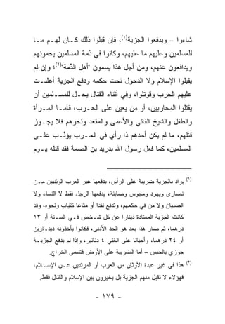 ‫ﺸﺎﺀﻭﺍ – ﻭﻴﺩﻓﻌﻭﺍ ﺍﻟﺠﺯﻴﺔ)١(، ﻓﺈﻥ ﻗﺒﻠﻭﺍ ﺫﻟﻙ ﻜـﺎﻥ ﻟﻬـﻡ ﻤـﺎ‬
‫ﻟﻠﻤﺴﻠﻤﻴﻥ ﻭﻋﻠﻴﻬﻡ ﻤﺎ ﻋﻠﻴﻬﻡ، ﻭﻜﺎﻨﻭﺍ ﻓﻲ ﺫﻤﺔ ﺍﻟﻤﺴﻠﻤﻴﻥ ﻴﺤﻤﻭﻨﻬﻡ‬
‫ﻭﻴﺩﺍﻓﻌﻭﻥ ﻋﻨﻬﻡ، ﻭﻤﻥ ﺃﺠل ﻫﺫﺍ ﻴﺴﻤﻭﻥ "ﺃﻫل ﺍﻟﺫ ‪‬ﺔ")٢(؛ ﻭﺇﻥ ﻟﻡ‬
             ‫ﱢﻤ‬
‫ﻴﻘﺒﻠﻭﺍ ﺍﻹﺴﻼﻡ ﻭﻻ ﺍﻟﺩﺨﻭل ﺘﺤﺕ ﺤﻜﻤﻪ ﻭﺩﻓﻊ ﺍﻟﺠﺯﻴﺔ ﺃﻋﻠﻨـﺕ‬
‫ﻋﻠﻴﻬﻡ ﺍﻟﺤﺭﺏ ﻭﻗﻭﺘﻠﻭﺍ، ﻭﻓﻲ ﺃﺜﻨﺎﺀ ﺍﻟﻘﺘﺎل ﻴﺤـل ﻟﻠﻤﺴـﻠﻤﻴﻥ ﺃﻥ‬
‫ﻴﻘﺘﻠﻭﺍ ﺍﻟﻤﺤﺎﺭﺒﻴﻥ، ﺃﻭ ﻤﻥ ‪‬ﻌﻴﻥ ﻋﻠﻰ ﺍﻟﺤـﺭﺏ، ﻓﺄﻤـﺎ ﺍﻟﻤـﺭﺃﺓ‬
                             ‫ﻴ‬
‫ﻭﺍﻟﻁﻔل ﻭﺍﻟﺸﻴﺦ ﺍﻟﻔﺎﻨﻲ ﻭﺍﻷﻋﻤﻰ ﻭﺍﻟﻤﻘﻌﺩ ﻭﻨﺤﻭﻫﻡ ﻓﻼ ﻴﺠـﻭﺯ‬
‫ﻗﺘﻠﻬﻡ، ﻤﺎ ﻟﻡ ﻴﻜﻥ ﺃﺤﺩﻫﻡ ﺫﺍ ﺭﺃﻱ ﻓﻲ ﺍﻟﺤـﺭﺏ ﻴﺅﱢـﺏ ﻋﻠـﻰ‬
       ‫ﻟ‬
‫ﺍﻟﻤﺴﻠﻤﻴﻥ، ﻜﻤﺎ ﻓﻌل ﺭﺴﻭل ﺍﷲ ﺒﺩﺭﻴﺩ ﺒﻥ ﺍﻟﺼ ‪‬ﺔ ﻓﻘﺩ ﻗﺘﻠﻪ ﻴـﻭﻡ‬
               ‫‪‬ﻤ‬


                                                                  ‫)١(‬
‫ﻴﺭﺍﺩ ﺒﺎﻟﺠﺯﻴﺔ ﻀﺭﻴﺒﺔ ﻋﻠﻰ ﺍﻟﺭﺃﺱ، ﻴﺩﻓﻌﻬﺎ ﻏﻴﺭ ﺍﻟﻌﺭﺏ ﺍﻟﻭﺜﻨﻴﻴﻥ ﻤـﻥ‬
‫ﻨﺼﺎﺭﻯ ﻭﻴﻬﻭﺩ ﻭﻤﺠﻭﺱ ﻭﺼﺎﺒﺌﺔ، ﻴﺩﻓﻌﻬﺎ ﺍﻟﺭﺠل ﻓﻘﻁ ﻻ ﺍﻟﻨﺴﺎﺀ ﻭﻻ‬
‫ﺍﻟﺼﺒﻴﺎﻥ ﻭﻻ ﻤﻥ ﻓﻲ ﺤﻜﻤﻬﻡ، ﻭﺘﺩﻓﻊ ﻨﻘ ‪‬ﺍ ﺃﻭ ﻤﺘﺎ ‪‬ﺎ ﻜﺜﻴﺎﺏ ﻭﻨﺤﻭﻩ، ﻭﻗﺩ‬
                  ‫ﻋ‬         ‫ﺩ‬
‫ﻜﺎﻨﺕ ﺍﻟﺠﺯﻴﺔ ﺍﻟﻤﻌﺘﺎﺩﺓ ﺩﻴﻨﺎ ‪‬ﺍ ﻋﻥ ﻜل ﺸـﺨﺹ ﻓـﻲ ﺍﻟﺴـﻨﺔ ﺃﻭ ٣١‬
                             ‫ﺭ‬
‫ﺩﺭﻫ ‪‬ﺎ، ﺜﻡ ﺼﺎﺭ ﻫﺫﺍ ﺒﻌﺩ ﻫﻭ ﺍﻟﺤﺩ ﺍﻷﺩﻨﻰ، ﻓﻜﺎﻨﻭﺍ ﻴﺄﺨﺫﻭﻨﻪ ﺩﻴﻨـﺎﺭﻴﻥ‬
                                                        ‫ﻤ‬
‫ﺃﻭ ٤٢ ﺩﺭﻫ ‪‬ﺎ، ﻭﺃﺤﻴﺎ ﹰﺎ ﻋﻠﻰ ﺍﻟﻐﻨﻲ ٤ ﺩﻨﺎﻨﻴﺭ، ﻭﺇﺫﺍ ﻟﻡ ﻴﺩﻓﻊ ﺍﻟﺠﺯﻴـﺔ‬
                                          ‫ﻨ‬         ‫ﻤ‬
      ‫ﺠﻭﺯﻱ ﺒﺎﻟﺤﺒﺱ – ﺃﻤﺎ ﺍﻟﻀﺭﻴﺒﺔ ﻋﻠﻰ ﺍﻷﺭﺽ ﻓﺘﺴﻤﻰ ﺍﻟﺨﺭﺍﺝ.‬
                                                                  ‫)٢(‬
‫ﻫﺫﺍ ﻓﻲ ﻏﻴﺭ ﻋﺒﺩﺓ ﺍﻷﻭﺜﺎﻥ ﻤﻥ ﺍﻟﻌﺭﺏ ﺃﻭ ﺍﻟﻤﺭﺘﺩﻴﻥ ﻋـﻥ ﺍﻹﺴـﻼﻡ،‬
  ‫ﻓﻬﺅﻻﺀ ﻻ ﺘﻘﺒل ﻤﻨﻬﻡ ﺍﻟﺠﺯﻴﺔ ﺒل ﻴﺨﻴﺭﻭﻥ ﺒﻴﻥ ﺍﻹﺴﻼﻡ ﻭﺍﻟﻘﺘﺎل ﻓﻘﻁ.‬

                         ‫- ٩٧١ -‬
 