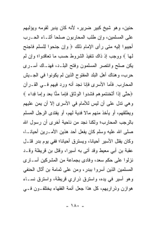 ‫ﺤﻨﻴﻥ، ﻭﻫﻭ ﺸﻴﺦ ﻜﺒﻴﺭ ﻀﺭﻴﺭ، ﻷﻨﻪ ﻜﺎﻥ ﻴﺩﺒﺭ ﻟﻘﻭﻤﻪ ﻭﻴﺅﻟﺒﻬﻡ‬
‫ﻋﻠﻰ ﺍﻟﻤﺴﻠﻤﻴﻥ، ﻭﺇﻥ ﻁﻠﺏ ﺍﻟﻤﺤﺎﺭﺒﻭﻥ ﺼﻠﺤﺎ ﺃﺜﻨـﺎﺀ ﺍﻟﺤـﺭﺏ‬
               ‫‪‬‬
‫ﺃﺠﻴﺒﻭﺍ ﺇﻟﻴﻪ ﻤﺘﻰ ﺭﺃﻯ ﺍﻹﻤﺎﻡ ﺫﻟﻙ ‪ ‬ﻭِﻥ ﺠﻨ ‪‬ﻭﺍ ِﻠﺴﻠﻡ ﹶﺎﺠﻨﺢ‬
‫‪ ‬ﺇ ‪ ‬ﹶﺤ ﻟ ‪ ‬ﹾ ِ ﻓ ‪ ‬ﹶ ‪‬‬
‫ﻟ ‪‬ﺎ ‪ ‬ﻭﻭﺠﺏ ﺇﺫ ﺫﺍﻙ ﺘﻨﻔﻴﺫ ﺍﻟﺸﺭﻭﻁ ﺤﺴﺏ ﻤﺎ ﺘﻌﺎﻗﺩﻭﺍ؛ ﻭﺇﻥ ﻟﻡ‬
                                                   ‫ﹶﻬ‬
‫ﻴﻜﻥ ﺼﻠﺢ ﻭﺍﻨﺘﺼﺭ ﺍﻟﻤﺴﻠﻤﻭﻥ ﻭﻓﺘﺢ ﺍﻟﺒﻠـﺩ، ﻓﻬﻨـﺎﻙ ﺃﺴـﺭﻯ‬
‫ﺤﺭﺏ، ﻭﻫﻨﺎﻙ ﺃﻫل ﺍﻟﺒﻠﺩ ﺍﻟﻤﻔﺘﻭﺡ ﺍﻟﺫﻴﻥ ﻟﻡ ﻴﻜﻭﻨﻭﺍ ﻓﻲ ﺍﻟﺠـﻴﺵ‬
‫ﺍﻟﻤﺤﺎﺭﺏ. ﻓﺄﻤﺎ ﺍﻷﺴﺭﻯ ﻓﺈﻨﺎ ﻨﺠﺩ ﺃﻨﻪ ﻭﺭﺩ ﻓﻴﻬﻡ ﻓـﻲ ﺍﻟﻘـﺭﺁﻥ‬
‫‪‬ﺤ ﱠﻰ ﺇ ﹶﺍ ﺃﺜ ﹶﻨﺘ ‪‬ﻭﻫﻡ ﻓﺸ ‪‬ﻭﺍ ﺍﻟﻭ ﹶﺎﻕ ﻓﺈ ‪‬ﺎ ﻤ ‪‬ﺎ ﺒﻌﺩ ﻭﺇ ‪‬ﺎ ﻓ ‪‬ﺍﺀ ‪‬‬
  ‫‪‬ﺘ ِﺫ َ ﹾﺨ ﹸﻤ ‪  ‬ﹶ ﹸﺩ ﹾ ‪‬ﺜ ﹶ ﹶ ِﻤ ‪‬ﻨ ‪ِ   ‬ﻤ ِﺩ ‪‬‬
‫ﻭﻫﻲ ﺘﺩل ﻋﻠﻰ ﺃﻥ ﻟﻴﺱ ﻟﻸﻤﺎﻡ ﻓﻲ ﺍﻷﺴﺭﻯ ﺇﻻ ﺃﻥ ﻴﻤﻥ ﻋﻠﻴﻬﻡ‬
      ‫‪‬‬
‫ﻭﻴﻁﻠﻘﻬﻡ، ﺃﻭ ﻴﺄﺨﺫ ﻤﻨﻬﻡ ﻤﺎﻻ ﻓﺩﻴﺔ ﻟﻬﻡ، ﺃﻭ ﻴﻔﺘﺩﻯ ﺍﻟﺭﺠل ﺍﻟﻤﺴﻠﻡ‬
                                ‫ﹰ‬
‫ﺒﺎﻟﺭﺠﺏ ﺍﻟﻤﺤﺎﺭﺏ؛ ﻭﻟﻜﻨﺎ ﻨﺠﺩ ﻤﻥ ﻨﺎﺤﻴﺔ ﺃﺨﺭﻯ ﺃﻥ ﺭﺴﻭل ﺍﷲ‬
‫ﺼﻠﻰ ﺍﷲ ﻋﻠﻴﻪ ﻭﺴﻠﻡ ﻜﺎﻥ ﻴﻔﻌل ﺃﺤﺩ ﻫﺫﻴﻥ ﺍﻷﻤـﺭﻴﻥ ﺃﺤﻴﺎ ﹰـﺎ،‬
   ‫ﻨ‬
‫ﻭﻜﺎﻥ ﻴﻘﺘل ﺍﻷﺴﻴﺭ ﺃﺤﻴﺎﻨﺎ، ﻭﻴﺴﺘﺭﻕ ﺃﺤﻴﺎﻨﺎ؛ ﻓﻔﻲ ﻴﻭﻡ ﺒﺩﺭ ﻗﺘـل‬
                   ‫ﹰ‬              ‫ﹰ‬
‫ﻋﻘﹾﺒﺔ ﺒﻥ ﺃﺒﻲ ‪‬ﻌﻴﻁ ﻭﻗﺩ ﺃﺘﻰ ﺒﻪ ﺃﺴﻴﺭﺍ، ﻭﻗﺘل ﺒﻥ ﹸﺭﻴﻅﺔ ﻭﻗـﺩ‬
         ‫ﻗ‬           ‫‪‬‬                  ‫ﻤ‬            ‫‪‬‬
‫ﻨﺯﻟﻭﺍ ﻋﻠﻰ ﺤﻜﻡ ﺴﻌﺩ، ﻭﻓﺎﺩﻯ ﺒﺠﻤﺎﻋﺔ ﻤﻥ ﺍﻟﻤﺸﺭﻜﻴﻥ ﺃﺴـﺎﺭﻯ‬
‫ﺍﻟﻤﺴﻠﻤﻴﻥ ﺍﻟﺫﻴﻥ ﺃﺴﺭﻭﺍ ﺒﺒﺩﺭ، ﻭﻤﻥ ﻋﻠﻰ ﺜﻤﺎﻤﺔ ﺒﻥ ﺃﺜﺎل ﺍﻟﺤﻨﻔﻲ‬
         ‫ُﹶ‬
‫ﻭﻫﻭ ﺃﺴﻴﺭ ﻓﻲ ﻴﺩﻩ، ﻭﺍﺴﺘﺭﻕ ﺫﺭﺍﺭﻱ ﻗﺭﻴﻅﺔ، ﻭﺍﺴﺘﺭﻕ ﻨﺴـﺎﺀ‬
‫ﻫﻭﺍﺯﻥ ﻭﺫﺭﺍﺭﻴﻬﻡ، ﻜل ﻫﺫﺍ ﺠﻌل ﺃﺌﻤﺔ ﺍﻟﻔﻘﻬﺎﺀ ﻴﺨﺘﻠﻔـﻭﻥ ﻓـﻲ‬


                         ‫- ٠٨١ -‬
 