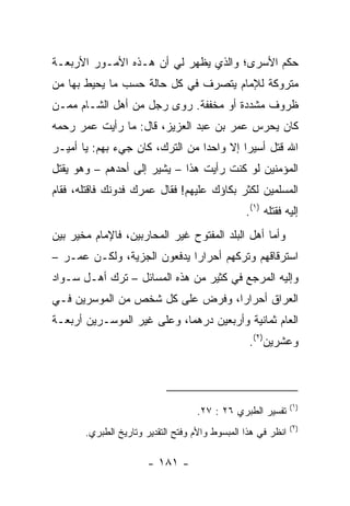 ‫ﺤﻜﻡ ﺍﻷﺴﺭﻯ؛ ﻭﺍﻟﺫﻱ ﻴﻅﻬﺭ ﻟﻲ ﺃﻥ ﻫـﺫﻩ ﺍﻷﻤـﻭﺭ ﺍﻷﺭﺒﻌـﺔ‬
‫ﻤﺘﺭﻭﻜﺔ ﻟﻺﻤﺎﻡ ﻴﺘﺼﺭﻑ ﻓﻲ ﻜل ﺤﺎﻟﺔ ﺤﺴﺏ ﻤﺎ ﻴﺤﻴﻁ ﺒﻬﺎ ﻤﻥ‬
‫ﻅﺭﻭﻑ ﻤﺸﺩﺩﺓ ﺃﻭ ﻤﺨﻔﻔﺔ. ﺭﻭﻯ ﺭﺠل ﻤﻥ ﺃﻫل ﺍﻟﺸـﺎﻡ ﻤﻤـﻥ‬
‫ﻜﺎﻥ ﻴﺤﺭﺱ ﻋﻤﺭ ﺒﻥ ﻋﺒﺩ ﺍﻟﻌﺯﻴﺯ، ﻗﺎل: ﻤﺎ ﺭﺃﻴﺕ ﻋﻤﺭ ﺭﺤﻤﻪ‬
‫ﺍﷲ ﻗﺘل ﺃﺴﻴﺭﺍ ﺇﻻ ﻭﺍﺤﺩﺍ ﻤﻥ ﺍﻟﺘﺭﻙ، ﻜﺎﻥ ﺠﻲﺀ ﺒﻬﻡ: ﻴﺎ ﺃﻤﻴـﺭ‬
                                 ‫‪‬‬        ‫‪‬‬
‫ﺍﻟﻤﺅﻤﻨﻴﻥ ﻟﻭ ﻜﻨﺕ ﺭﺃﻴﺕ ﻫﺫﺍ – ﻴﺸﻴﺭ ﺇﻟﻰ ﺃﺤﺩﻫﻡ – ﻭﻫﻭ ﻴﻘﺘل‬
‫ﺍﻟﻤﺴﻠﻤﻴﻥ ﻟﻜﺜﺭ ﺒﻜﺎﺅﻙ ﻋﻠﻴﻬﻡ! ﻓﻘﺎل ﻋﻤﺭﻙ ﻓﺩﻭﻨﻙ ﻓﺎﻗﺘﻠﻪ، ﻓﻘﺎﻡ‬
                                                ‫ﺇﻟﻴﻪ ﻓﻘﺘﻠﻪ )١(.‬
‫ﻭﺃﻤﺎ ﺃﻫل ﺍﻟﺒﻠﺩ ﺍﻟﻤﻔﺘﻭﺡ ﻏﻴﺭ ﺍﻟﻤﺤﺎﺭﺒﻴﻥ، ﻓﺎﻹﻤﺎﻡ ﻤﺨﻴﺭ ﺒﻴﻥ‬
‫ﺍﺴﺘﺭﻗﺎﻗﻬﻡ ﻭﺘﺭﻜﻬﻡ ﺃﺤﺭﺍﺭﺍ ﻴﺩﻓﻌﻭﻥ ﺍﻟﺠﺯﻴﺔ، ﻭﻟﻜـﻥ ﻋﻤـﺭ –‬
                             ‫‪‬‬
‫ﻭﺇﻟﻴﻪ ﺍﻟﻤﺭﺠﻊ ﻓﻲ ﻜﺜﻴﺭ ﻤﻥ ﻫﺫﻩ ﺍﻟﻤﺴﺎﺌل – ﺘﺭﻙ ﺃﻫـل ﺴـﻭﺍﺩ‬
‫ﺍﻟﻌﺭﺍﻕ ﺃﺤﺭﺍﺭﺍ، ﻭﻓﺭﺽ ﻋﻠﻰ ﻜل ﺸﺨﺹ ﻤﻥ ﺍﻟﻤﻭﺴﺭﻴﻥ ﻓـﻲ‬
                                  ‫‪‬‬
‫ﺍﻟﻌﺎﻡ ﺜﻤﺎﻨﻴﺔ ﻭﺃﺭﺒﻌﻴﻥ ﺩﺭﻫﻤﺎ، ﻭﻋﻠﻰ ﻏﻴﺭ ﺍﻟﻤﻭﺴـﺭﻴﻥ ﺃﺭﺒﻌـﺔ‬
                            ‫‪‬‬
                                                 ‫ﻭﻋﺸﺭﻴﻥ)٢(.‬



                                                              ‫)١(‬
                                   ‫ﺘﻔﺴﻴﺭ ﺍﻟﻁﺒﺭﻱ ٦٢ : ٧٢.‬
                                                              ‫)٢(‬
       ‫ﺍﻨﻅﺭ ﻓﻲ ﻫﺫﺍ ﺍﻟﻤﺒﺴﻭﻁ ﻭﺍﻷﻡ ﻭﻓﺘﺢ ﺍﻟﺘﻘﺩﻴﺭ ﻭﺘﺎﺭﻴﺦ ﺍﻟﻁﺒﺭﻱ.‬

                       ‫- ١٨١ -‬
 