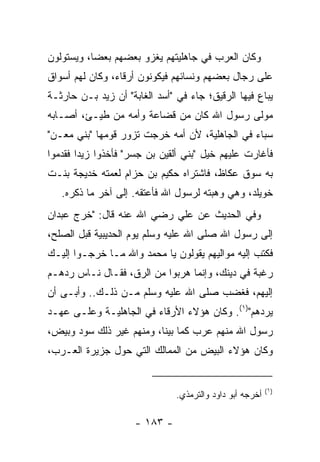 ‫ﻭﻜﺎﻥ ﺍﻟﻌﺭﺏ ﻓﻲ ﺠﺎﻫﻠﻴﺘﻬﻡ ﻴﻐﺯﻭ ﺒﻌﻀﻬﻡ ﺒﻌﻀﺎ، ﻭﻴﺴﺘﻭﻟﻭﻥ‬
           ‫‪‬‬
‫ﻋﻠﻰ ﺭﺠﺎل ﺒﻌﻀﻬﻡ ﻭﻨﺴﺎﺌﻬﻡ ﻓﻴﻜﻭﻨﻭﻥ ﺃﺭﻗﺎﺀ، ﻭﻜﺎﻥ ﻟﻬﻡ ﺃﺴﻭﺍﻕ‬
‫ﻴﺒﺎﻉ ﻓﻴﻬﺎ ﺍﻟﺭﻗﻴﻕ؛ ﺠﺎﺀ ﻓﻲ "ﺃﺴﺩ ﺍﻟﻐﺎﺒﺔ" ﺃﻥ ﺯﻴﺩ ﺒـﻥ ﺤﺎﺭﺜـﺔ‬
‫ﻤﻭﻟﻰ ﺭﺴﻭل ﺍﷲ ﻜﺎﻥ ﻤﻥ ﻗﻀﺎﻋﺔ ﻭﺃﻤﻪ ﻤﻥ ﻁ ‪‬ـﺊ، ﺃﺼـﺎﺒﻪ‬
          ‫ﻴ‬
‫ﺴﺒﺎﺀ ﻓﻲ ﺍﻟﺠﺎﻫﻠﻴﺔ، ﻷﻥ ﺃﻤﻪ ﺨﺭﺠﺕ ﺘﺯﻭﺭ ﻗﻭﻤﻬﺎ "ﺒﻨﻲ ﻤﻌ‪‬ـﻥ"‬
‫ﻓﺄﻏﺎﺭﺕ ﻋﻠﻴﻬﻡ ﺨﻴل "ﺒﻨﻲ ﺃﻟﻘﻴﻥ ﺒﻥ ﺠﺴﺭ" ﻓﺄﺨﺫﻭﺍ ﺯﻴﺩﺍ ﻓﻘﺩﻤﻭﺍ‬
        ‫‪‬‬
‫ﺒﻪ ﺴﻭﻕ ﻋﻜﺎﻅ، ﻓﺎﺸﺘﺭﺍﻩ ﺤﻜﻴﻡ ﺒﻥ ﺤﺯﺍﻡ ﻟﻌﻤﺘﻪ ﺨﺩﻴﺠﺔ ﺒﻨـﺕ‬
   ‫ﺨﻭﻴﻠﺩ، ﻭﻫﻲ ﻭﻫﺒﺘﻪ ﻟﺭﺴﻭل ﺍﷲ ﻓﺄﻋﺘﻘﻪ. ﺇﻟﻰ ﺁﺨﺭ ﻤﺎ ﺫﻜﺭﻩ.‬
‫ﻭﻓﻲ ﺍﻟﺤﺩﻴﺙ ﻋﻥ ﻋﻠﻲ ﺭﻀﻲ ﺍﷲ ﻋﻨﻪ ﻗﺎل: "ﺨﺭﺝ ﻋﺒﺩﺍﻥ‬
   ‫‪‬‬
‫ﺇﻟﻰ ﺭﺴﻭل ﺍﷲ ﺼﻠﻰ ﺍﷲ ﻋﻠﻴﻪ ﻭﺴﻠﻡ ﻴﻭﻡ ﺍﻟﺤﺩﻴﺒﻴﺔ ﻗﺒل ﺍﻟﺼﻠﺢ،‬
‫ﻓﻜﺘﺏ ﺇﻟﻴﻪ ﻤﻭﺍﻟﻴﻬﻡ ﻴﻘﻭﻟﻭﻥ ﻴﺎ ﻤﺤﻤﺩ ﻭﺍﷲ ﻤـﺎ ﺨﺭﺠـﻭﺍ ﺇﻟﻴـﻙ‬
‫ﺭﻏﺒﺔ ﻓﻲ ﺩﻴﻨﻙ، ﻭﺇﻨﻤﺎ ﻫﺭﺒﻭﺍ ﻤﻥ ﺍﻟﺭﻕ، ﻓﻘـﺎل ﻨـﺎﺱ ﺭﺩﻫـﻡ‬
‫ﺇﻟﻴﻬﻡ، ﻓﻐﻀﺏ ﺼﻠﻰ ﺍﷲ ﻋﻠﻴﻪ ﻭﺴﻠﻡ ﻤـﻥ ﺫﻟـﻙ.. ﻭﺃﺒـﻰ ﺃﻥ‬
‫ﻴﺭﺩﻫﻡ")١(. ﻭﻜﺎﻥ ﻫﺅﻻﺀ ﺍﻷﺭﻗﺎﺀ ﻓﻲ ﺍﻟﺠﺎﻫﻠﻴـﺔ ﻭﻋﻠـﻰ ﻋﻬـﺩ‬
‫ﺭﺴﻭل ﺍﷲ ﻤﻨﻬﻡ ﻋﺭﺏ ﻜﻤﺎ ﺒﻴﻨﺎ، ﻭﻤﻨﻬﻡ ﻏﻴﺭ ﺫﻟﻙ ﺴﻭﺩ ﻭﺒﻴﺽ،‬
‫ﻭﻜﺎﻥ ﻫﺅﻻﺀ ﺍﻟﺒﻴﺽ ﻤﻥ ﺍﻟﻤﻤﺎﻟﻙ ﺍﻟﺘﻲ ﺤﻭل ﺠﺯﻴﺭﺓ ﺍﻟﻌـﺭﺏ،‬


                                                          ‫)١(‬
                               ‫ﺃﺨﺭﺠﻪ ﺃﺒﻭ ﺩﺍﻭﺩ ﻭﺍﻟﺘﺭﻤﺫﻱ.‬

                     ‫- ٣٨١ -‬
 