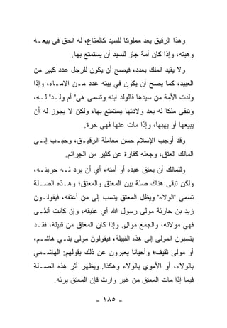 ‫ﻭﻫﺫﺍ ﺍﻟﺭﻗﻴﻕ ﻴﻌﺩ ﻤﻤﻠﻭﻜﺎ ﻟﻠﺴﻴﺩ ﻜﺎﻟﻤﺘﺎﻉ، ﻟﻪ ﺍﻟﺤﻕ ﻓﻲ ﺒﻴﻌـﻪ‬
                                 ‫ﹰ‬
             ‫ﻭﻫﺒﺘﻪ، ﻭﺇﺫﺍ ﻜﺎﻥ ﺃﻤﺔ ﺠﺎﺯ ﻟﻠﺴﻴﺩ ﺃﻥ ﻴﺴﺘﻤﺘﻊ ﺒﻬﺎ.‬
‫ﻭﻻ ﻴﻘﻴﺩ ﺍﻟﻤﻠﻙ ﺒﻌﺩﺩ، ﻓﻴﺼﺢ ﺃﻥ ﻴﻜﻭﻥ ﻟﻠﺭﺠل ﻋﺩﺩ ﻜﺒﻴﺭ ﻤﻥ‬
‫ﺍﻟﻌﺒﻴﺩ، ﻜﻤﺎ ﻴﺼﺢ ﺃﻥ ﻴﻜﻭﻥ ﻓﻲ ﺒﻴﺘﻪ ﻋﺩﺩ ﻤـﻥ ﺍﻹﻤـﺎﺀ، ﻭﺇﺫﺍ‬
‫ﻭﻟﺩﺕ ﺍﻷﻤﺔ ﻤﻥ ﺴﻴﺩﻫﺎ ﻓﺎﻟﻭﻟﺩ ﺍﺒﻨﻪ ﻭﺘﺴﻤﻰ ﻫﻲ" ﺃﻡ ﻭﻟـﺩ" ﻟـﻪ،‬
‫ﻭﺘﺒﻘﻰ ﻤﻠﻜﺎ ﻟﻪ ﺒﻌﺩ ﻭﻻﺩﺘﻬﺎ ﻴﺴﺘﻤﺘﻊ ﺒﻬﺎ، ﻭﻟﻜﻥ ﻻ ﻴﺠﻭﺯ ﻟﻪ ﺃﻥ‬
                                             ‫ﹰ‬
                 ‫ﻴﺒﻴﻌﻬﺎ ﺃﻭ ﻴﻬﺒﻬﺎ، ﻭﺇﺫﺍ ﻤﺎﺕ ﻋﻨﻬﺎ ﻓﻬﻲ ﺤﺭﺓ.‬
‫ﻭﻗﺩ ﺃﻭﺠﺏ ﺍﻹﺴﻼﻡ ﺤﺴﻥ ﻤﻌﺎﻤﻠﺔ ﺍﻟﺭﻗﻴـﻕ، ﻭﺤﺒـﺏ ﺇﻟـﻰ‬
           ‫ﺍﻟﻤﺎﻟﻙ ﺍﻟﻌﺘﻕ، ﻭﺠﻌﻠﻪ ﻜﻔﺎﺭﺓ ﻋﻥ ﻜﺜﻴﺭ ﻤﻥ ﺍﻟﺠﺭﺍﺌﻡ.‬
‫ﻭﻟﻠﻤﺎﻟﻙ ﺃﻥ ﻴﻌﺘﻕ ﻋﺒﺩﻩ ﺃﻭ ﺃﻤﺘﻪ، ﺃﻱ ﺃﻥ ﻴﺭﺩ ﻟـﻪ ﺤﺭﻴﺘـﻪ،‬
‫ﻭﻟﻜﻥ ﺘﺒﻘﻰ ﻫﻨﺎﻙ ﺼﻠﺔ ﺒﻴﻥ ﺍﻟﻤﻌﺘﻕ ﻭﺍﻟﻤﻌﺘﻕ؛ ﻭﻫـﺫﻩ ﺍﻟﺼـﻠﺔ‬
‫ﺘﺴﻤﻰ "ﺍﻟﻭﻻﺀ" ﻭﻴﻅل ﺍﻟﻤﻌﺘﻕ ﻴﻨﺴﺏ ﺇﻟﻰ ﻤﻥ ﺃﻋﺘﻘﻪ، ﻓﻴﻘﻭﻟـﻭﻥ‬
‫ﺯﻴﺩ ﺒﻥ ﺤﺎﺭﺜﺔ ﻤﻭﻟﻰ ﺭﺴﻭل ﺍﷲ ﺃﻱ ﻋﺘﻴﻘﻪ، ﻭﺇﻥ ﻜﺎﻨﺕ ﺃﻨﺜـﻰ‬
‫ﻓﻬﻲ ﻤﻭﻻﺘﻪ، ﻭﺍﻟﺠﻤﻊ ﻤﻭﺍل. ﻭﺇﺫﺍ ﻜﺎﻥ ﺍﻟﻤﻌﺘﻕ ﻤﻥ ﻗﺒﻴﻠﺔ، ﻓﻘـﺩ‬
                                ‫ٍ‬
‫ﻴﻨﺴﺒﻭﻥ ﺍﻟﻤﻭﻟﻰ ﺇﻟﻰ ﻫﺫﻩ ﺍﻟﻘﺒﻴﻠﺔ، ﻓﻴﻘﻭﻟﻭﻥ ﻤﻭﻟﻰ ﺒﻨـﻲ ﻫﺎﺸـﻡ،‬
‫ﺃﻭ ﻤﻭﻟﻰ ﺜﻘﻴﻑ؛ ﻭﺃﺤﻴﺎﻨﺎ ﻴﻌﺒﺭﻭﻥ ﻋﻥ ﺫﻟﻙ ﺒﻘﻭﻟﻬﻡ: ﺍﻟﻬﺎﺸـﻤﻲ‬
                                ‫ﹰ‬
‫ﺒﺎﻟﻭﻻﺀ، ﺃﻭ ﺍﻷﻤﻭﻱ ﺒﺎﻟﻭﻻﺀ ﻭﻫﻜﺫﺍ. ﻭﻴﻅﻬﺭ ﺃﺜﺭ ﻫﺫﻩ ﺍﻟﺼـﻠﺔ‬
       ‫ﻓﻴﻤﺎ ﺇﺫﺍ ﻤﺎﺕ ﺍﻟﻤﻌﺘﻕ ﻤﻥ ﻏﻴﺭ ﻭﺍﺭﺙ ﻓﺈﻥ ﺍﻟﻤﻌﺘﻕ ﻴﺭﺜﻪ.‬

                      ‫- ٥٨١ -‬
 