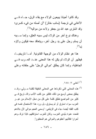 ‫ﻭﻗﺩ ﻜﺎﻨﻭﺍ ﺃﺤﻴﺎﻨﺎ ﻴﺒﻴﻌﻭﻥ ﺍﻟﻭﻻﺀ ﻤﻊ ﺒﻘﺎﺀ ﺍﻟﺭﻕ، ﺠـﺎﺀ ﻓـﻲ‬
                                     ‫ﹰ‬
‫ﺍﻷﻏﺎﻨﻲ ﻓﻲ ﺘﺭﺠﻤﺔ )ﺴﺎﺌﺏ ﺨﺎﺜﺭ( "ﺃﻥ ﺃﺼﻠﻪ ﻤﻥ ﻓﻲﺀ ﻜﺴﺭﻯ؛‬
           ‫ﻭﻗﺩ ﺍﺸﺘﺭﻯ ﻋﺒﺩ ﺍﷲ ﺒﻥ ﺠﻌﻔﺭ ﻭﻻﺀﻩ ﻤﻥ ﻤﻭﺍﻟﻴﻪ")١(.‬
‫ﻭﻫﻨﺎﻙ ﻨﻭﻉ ﺁﺨﺭ ﻤﻥ ﺍﻟﻭﻻﺀ ﻟﻴﺱ ﺴﺒﺒﻪ ﺍﻟﻌﺘﻕ، ﻭﺇﻨﻤﺎ ﺴـﺒﺒﻪ‬
‫ﺃﻥ ﻴﺴﻠﻡ ﺭﺠل ﻋﻠﻰ ﻴﺩ ﺭﺠل ﺁﺨﺭ، ﻭﻴﺘﻌﺎﻗﺩ ﻤﻌﻪ ﻓﻴﻜﻭﻥ ﻭﻻﺅﻩ‬
                                                            ‫ﻟﻪ)٢(.‬
‫ﻫﺫﺍ ﻫﻭ ﻨﻅﺎﻡ ﺍﻟﻭﻻﺀ ﻤﻥ ﺍﻟﻭﺠﻬﺔ ﺍﻟﻘﺎﻨﻭﻨﻴﺔ. ﺃﻤـﺎ ﺘﺎﺭﻴﺨ ‪‬ـﺎ،‬
   ‫ﻴ‬
‫ﻓﻴﻅﻬﺭ ﺃﻥ ﺍﻟﻭﻻﺀ ﻟﻡ ﻴﻜﻥ ﻟﻪ ﻫﺫﺍ ﺍﻟﻤﻌﻨﻰ ﻋﻨـﺩ ﺍﻟﻌـﺭﺏ ﻓـﻲ‬
‫ﺍﻟﺠﺎﻫﻠﻴﺔ، ﻭﺇﻨﻤﺎ ﻜﺎﻥ ﻴﻁﻠﻕ "ﻤﻭﺍﻟﻲ ﺍﻟﺭﺠل" ﻋﻠﻰ ﺤﻠﻔﺎﺌﻪ ﻭﻋﻠﻰ‬



                                                                  ‫)١(‬
                                               ‫ﺃﻏﺎﻨﻲ ٧: ٨٨١.‬
                                                                  ‫)٢(‬
‫ﻫﺫﻩ ﺍﻟﻤﻌﺎﻨﻲ ﺍﻟﺘﻲ ﺫﻜﺭﻨﺎﻫﺎ ﻫﻲ ﺍﻟﻤﻌﺎﻨﻲ ﺍﻟﺩﻗﻴﻘﺔ ﻟﻜﻠﻤﺔ ﻤـﻭﻟﻲ، ﻭﻗـﺩ‬
‫ﻴﻁﻠﻕ ﺒﻤﻌﻨﻰ ﺃﻭﺴﻊ ﻤﻥ ﺫﻟﻙ، ﻓﻜﺜﻴﺭ ﻤﻥ ﻜﺘﺏ ﺍﻷﺩﺏ ﻭﺍﻟﺘـﺎﺭﻴﺦ ﻓـﻲ‬
‫ﻜﺜﻴﺭ ﻤﻥ ﺍﻟﻤﻭﺍﻀﻊ ﺘﻁﻠﻕ ﻜﻠﻤﺔ ﻋﻠﻰ ﻜل ﻤﻥ ﺩﺨل ﺍﻹﺴﻼﻡ ﻤﻥ ﻏﻴـﺭ‬
‫ﺍﻟﻌﺭﺏ ﺴﻭﺍﺀ ﺍﺴﺘﺭﻕ ﺃﻭ ﻟﻡ ﻴﺴﺘﺭﻕ، ﺒل ﻭﺭﺩ ﻫﺫﺍ ﺍﻻﺴﺘﻌﻤﺎل ﻨﻔﺴﻪ ﻓﻲ‬
‫ﻜﺘﺏ ﺍﻟﻔﻘﻪ ﺃﻴ ‪‬ﺎ، ﺠﺎﺀ ﻓﻲ ﺍﻟﺯﻴﻠﻌﻲ: "ﻭﺴﻤﻲ ﺍﻟﻌﺠﻡ ﻤﻭﺍﻟﻲ ﻷﻥ ﺒﻼﺩﻫﻡ‬
                                             ‫ﻀ‬
‫ﻓﺘﺤﺕ ﻋﻨﻭﺓ ﺒﺄﻴﺩﻱ ﺍﻟﻌﺭﺏ، ﻭﻜﺎﻥ ﻟﻠﻌﺭﺏ ﺍﺴﺘﺭﻗﺎﻗﻬﻡ، ﻓﺈﺫﺍ ﺘﺭﻜـﻭﻫﻡ‬
                  ‫ﺃﺤﺭﺍ ‪‬ﺍ ﻓﻜﺄﻨﻬﻡ ﺃﻋﺘﻘﻭﻫﻡ ﻭﺍﻟﻤﻭﺍﻟﻲ ﻫﻡ ﺍﻟﻤﻌﺘﻘﻭﻥ".‬
                                                         ‫ﺭ‬

                        ‫- ٦٨١ -‬
 