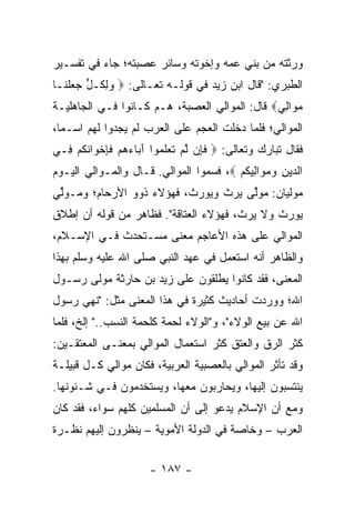 ‫ﻭﺭﺜﺘﻪ ﻤﻥ ﺒﻨﻲ ﻋﻤﻪ ﻭﺇﺨﻭﺘﻪ ﻭﺴﺎﺌﺭ ﻋﺼﺒﺘﻪ؛ ﺠﺎﺀ ﻓﻲ ﺘﻔﺴـﻴﺭ‬
‫ﺍﻟﻁﺒﺭﻱ: "ﻗﺎل ﺍﺒﻥ ﺯﻴﺩ ﻓﻲ ﻗﻭﻟـﻪ ﺘﻌـﺎﻟﻰ: ‪ ‬ﻭﻟ ﹸـل ‪ ‬ﻠ ﹶـﺎ‬
  ‫‪ِ ‬ﻜ ﱟ ﺠﻌ ﹾﻨ‬
‫ﻤ ‪‬ﺍﻟﻲ‪ ‬ﻗﺎل: ﺍﻟﻤﻭﺍﻟﻲ ﺍﻟﻌﺼﺒﺔ، ﻫـﻡ ﻜـﺎﻨﻭﺍ ﻓـﻲ ﺍﻟﺠﺎﻫﻠﻴـﺔ‬
                                               ‫‪‬ﻭ ِ ‪‬‬
‫ﺍﻟﻤﻭﺍﻟﻲ؛ ﻓﻠﻤﺎ ﺩﺨﻠﺕ ﺍﻟﻌﺠﻡ ﻋﻠﻰ ﺍﻟﻌﺭﺏ ﻟﻡ ﻴﺠﺩﻭﺍ ﻟﻬﻡ ﺍﺴـﻤﺎ،‬
  ‫‪‬‬
‫ﻓﻘﺎل ﺘﺒﺎﺭﻙ ﻭﺘﻌﺎﻟﻰ: ‪ ‬ﻓ ِﻥ ﻟﻡ ﺘﻌﻠ ‪‬ﻭﺍ ﺁ ‪‬ﺎﺀﻫﻡ ﻓ ِﺨ ‪‬ﺍﻨﻜﻡ ِـﻲ‬
  ‫ﹶﺈ ﱠ ‪ ‬ﹶ ‪ ‬ﹶﻤ َﺒ ‪   ‬ﹶﺈ ﻭ ﹸ ﹸ ‪ ‬ﻓ‬
‫ﺍﻟ ‪‬ﻴﻥ ﻭﻤ ‪‬ﺍ ِﻴﻜﻡ ‪ ،‬ﻓﺴﻤﻭﺍ ﺍﻟﻤﻭﺍﻟﻲ. ﻗـﺎل ﻭﺍﻟﻤـﻭﺍﻟﻲ ﺍﻟﻴـﻭﻡ‬
                                        ‫ﺩ ِ ‪ ‬ﻭ ﻟ ﹸ ‪‬‬
‫ﻤﻭﻟﻴﺎﻥ: ﻤﻭﱢﻰ ﻴﺭﺙ ﻭﻴﻭﺭﺙ، ﻓﻬﺅﻻﺀ ﺫﻭﻭ ﺍﻷﺭﺤﺎﻡ؛ ﻭﻤـﻭﱢﻲ‬
 ‫ﻟ‬                                   ‫ﻟ‬
‫ﻴﻭﺭﺙ ﻭﻻ ﻴﺭﺙ، ﻓﻬﺅﻻﺀ ﺍﻟﻌﺘﺎﻗﺔ". ﻓﻅﺎﻫﺭ ﻤﻥ ﻗﻭﻟﻪ ﺃﻥ ﺇﻁﻼﻕ‬
‫ﺍﻟﻤﻭﺍﻟﻲ ﻋﻠﻰ ﻫﺫﻩ ﺍﻷﻋﺎﺠﻡ ﻤﻌﻨﻰ ﻤﺴـﺘﺤﺩﺙ ﻓـﻲ ﺍﻹﺴـﻼﻡ،‬
‫ﻭﺍﻟﻅﺎﻫﺭ ﺃﻨﻪ ﺍﺴﺘﻌﻤل ﻓﻲ ﻋﻬﺩ ﺍﻟﻨﺒﻲ ﺼﻠﻰ ﺍﷲ ﻋﻠﻴﻪ ﻭﺴﻠﻡ ﺒﻬﺫﺍ‬
‫ﺍﻟﻤﻌﻨﻰ، ﻓﻘﺩ ﻜﺎﻨﻭﺍ ﻴﻁﻠﻘﻭﻥ ﻋﻠﻰ ﺯﻴﺩ ﺒﻥ ﺤﺎﺭﺜﺔ ﻤﻭﻟﻰ ﺭﺴـﻭل‬
‫ﺍﷲ؛ ﻭﻭﺭﺩﺕ ﺃﺤﺎﺩﻴﺙ ﻜﺜﻴﺭﺓ ﻓﻲ ﻫﺫﺍ ﺍﻟﻤﻌﻨﻰ ﻤﺜل: "ﻨﻬﻲ ﺭﺴﻭل‬
‫ﺍﷲ ﻋﻥ ﺒﻴﻊ ﺍﻟﻭﻻﺀ"، ﻭ"ﺍﻟﻭﻻﺀ ﻟﺤﻤﺔ ﻜﻠﺤﻤﺔ ﺍﻟﻨﺴﺏ.." ﺇﻟﺦ، ﻓﻠﻤﺎ‬
‫ﻜﺜﺭ ﺍﻟﺭﻕ ﻭﺍﻟﻌﺘﻕ ﻜﺜﺭ ﺍﺴﺘﻌﻤﺎل ﺍﻟﻤﻭﺍﻟﻲ ﺒﻤﻌﻨـﻰ ﺍﻟﻤﻌﺘﻘـﻴﻥ:‬
‫ﻭﻗﺩ ﺘﺄﺜﺭ ﺍﻟﻤﻭﺍﻟﻲ ﺒﺎﻟﻌﺼﺒﻴﺔ ﺍﻟﻌﺭﺒﻴﺔ، ﻓﻜﺎﻥ ﻤﻭﺍﻟﻲ ﻜـل ﻗﺒﻴﻠـﺔ‬
‫ﻴﻨﺘﺴﺒﻭﻥ ﺇﻟﻴﻬﺎ، ﻭﻴﺤﺎﺭﺒﻭﻥ ﻤﻌﻬﺎ، ﻭﻴﺴﺘﺨﺩﻤﻭﻥ ﻓـﻲ ﺸـﺌﻭﻨﻬﺎ.‬
‫ﻭﻤﻊ ﺃﻥ ﺍﻹﺴﻼﻡ ﻴﺩﻋﻭ ﺇﻟﻰ ﺃﻥ ﺍﻟﻤﺴﻠﻤﻴﻥ ﻜﻠﻬﻡ ﺴﻭﺍﺀ، ﻓﻘﺩ ﻜﺎﻥ‬
‫ﺍﻟﻌﺭﺏ – ﻭﺨﺎﺼﺔ ﻓﻲ ﺍﻟﺩﻭﻟﺔ ﺍﻷﻤﻭﻴﺔ – ﻴﻨﻅﺭﻭﻥ ﺇﻟﻴﻬﻡ ﻨﻅـﺭﺓ‬


                      ‫- ٧٨١ -‬
 