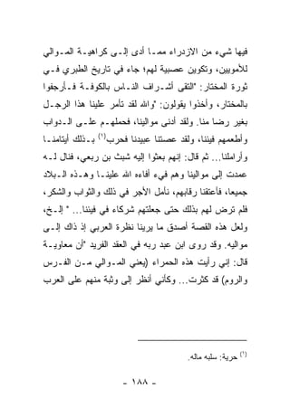 ‫ﻓﻴﻬﺎ ﺸﻲﺀ ﻤﻥ ﺍﻻﺯﺩﺭﺍﺀ ﻤﻤـﺎ ﺃﺩﻯ ﺇﻟـﻰ ﻜﺭﺍﻫﻴـﺔ ﺍﻟﻤـﻭﺍﻟﻲ‬
‫ﻟﻸﻤﻭﻴﻴﻥ، ﻭﺘﻜﻭﻴﻥ ﻋﺼﺒﻴﺔ ﻟﻬﻡ؛ ﺠﺎﺀ ﻓﻲ ﺘﺎﺭﻴﺦ ﺍﻟﻁﺒﺭﻱ ﻓـﻲ‬
‫ﺜﻭﺭﺓ ﺍﻟﻤﺨﺘﺎﺭ: "ﺍﻟﺘﻘﻰ ﺃﺸـﺭﺍﻑ ﺍﻟﻨـﺎﺱ ﺒﺎﻟﻜﻭﻓـﺔ ﻓـﺄﺭﺠﻔﻭﺍ‬
‫ﺒﺎﻟﻤﺨﺘﺎﺭ، ﻭﺃﺨﺫﻭﺍ ﻴﻘﻭﻟﻭﻥ: "ﻭﺍﷲ ﻟﻘﺩ ﺘﺄ ‪‬ﺭ ﻋﻠﻴﻨﺎ ﻫﺫﺍ ﺍﻟﺭﺠـل‬
                  ‫ﻤ‬
‫ﺒﻐﻴﺭ ﺭﻀﺎ ﻤﻨﺎ. ﻭﻟﻘﺩ ﺃﺩﻨﻰ ﻤﻭﺍﻟﻴﻨﺎ، ﻓﺤﻤﻠﻬـﻡ ﻋﻠـﻰ ﺍﻟـﺩﻭﺍﺏ‬
                 ‫)١(‬
‫ﺒـﺫﻟﻙ ﺃﻴﺘﺎﻤﻨـﺎ‬         ‫ﻭﺃﻁﻌﻤﻬﻡ ﻓﻴﺌﻨﺎ، ﻭﻟﻘﺩ ﻋﺼﺘﻨﺎ ﻋﺒﻴﺩﻨﺎ ﻓﺤﺭﺏ‬
‫ﻭﺃﺭﺍﻤﻠﻨﺎ... ﺜﻡ ﻗﺎل: ﺇﻨﻬﻡ ﺒﻌﺜﻭﺍ ﺇﻟﻴﻪ ﺸﺒﺙ ﺒﻥ ﺭﺒﻌﻲ، ﻓﻨﺎل ﻟـﻪ‬
‫ﻋﻤﺩﺕ ﺇﻟﻰ ﻤﻭﺍﻟﻴﻨﺎ ﻭﻫﻡ ﻓﻲﺀ ﺃﻓﺎﺀﻩ ﺍﷲ ﻋﻠﻴﻨـﺎ ﻭﻫـﺫﻩ ﺍﻟـﺒﻼﺩ‬
‫ﺠﻤﻴﻌﺎ، ﻓﺄﻋﺘﻘﻨﺎ ﺭﻗﺎﺒﻬﻡ، ﻨﺄﻤل ﺍﻷﺠﺭ ﻓﻲ ﺫﻟﻙ ﻭﺍﻟﺜﻭﺍﺏ ﻭﺍﻟﺸﻜﺭ،‬
                                                   ‫‪‬‬
‫ﻓﻠﻡ ﺘﺭﺽ ﻟﻬﻡ ﺒﺫﻟﻙ ﺤﺘﻰ ﺠﻌﻠﺘﻬﻡ ﺸﺭﻜﺎﺀ ﻓﻲ ﻓﻴﺌﻨﺎ... " ﺇﻟـﺦ،‬
‫ﻭﻟﻌل ﻫﺫﻩ ﺍﻟﻘﺼﺔ ﺃﺼﺩﻕ ﻤﺎ ﻴﺭﻴﻨﺎ ﻨﻅﺭﺓ ﺍﻟﻌﺭﺒﻲ ﺇﺫ ﺫﺍﻙ ﺇﻟـﻰ‬
‫ﻤﻭﺍﻟﻴﻪ. ﻭﻗﺩ ﺭﻭﻯ ﺍﺒﻥ ﻋﺒﺩ ﺭﺒﻪ ﻓﻲ ﺍﻟﻌﻘﺩ ﺍﻟﻔﺭﻴﺩ "ﺃﻥ ﻤﻌﺎﻭﻴـﺔ‬
‫ﻗﺎل: ﺇﻨﻲ ﺭﺃﻴﺕ ﻫﺫﻩ ﺍﻟﺤﻤﺭﺍﺀ )ﻴﻌﻨﻲ ﺍﻟﻤـﻭﺍﻟﻲ ﻤـﻥ ﺍﻟﻔـﺭﺱ‬
‫ﻭﺍﻟﺭﻭﻡ( ﻗﺩ ﻜﺜﺭﺕ... ﻭﻜﺄﻨﻲ ﺃﻨﻅﺭ ﺇﻟﻰ ﻭﺜﺒﺔ ﻤﻨﻬﻡ ﻋﻠﻰ ﺍﻟﻌﺭﺏ‬




                                                               ‫)١(‬
                                            ‫ﺤﺭﻴﺔ: ﺴﻠﺒﻪ ﻤﺎﻟﻪ.‬

                           ‫- ٨٨١ -‬
 