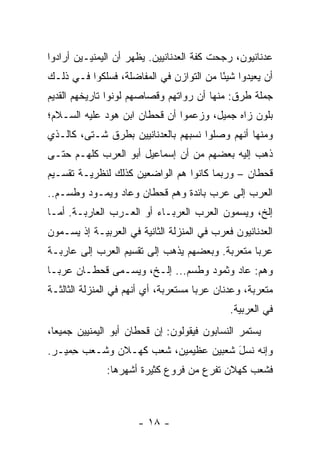 ‫ﻋﺩﻨﺎﻨﻴﻭﻥ، ﺭﺠﺤﺕ ﻜﻔﺔ ﺍﻟﻌﺩﻨﺎﻨﻴﻴﻥ. ﻴﻅﻬﺭ ﺃﻥ ﺍﻟﻴﻤﻨﻴـﻴﻥ ﺃﺭﺍﺩﻭﺍ‬
‫ﺃﻥ ﻴﻌﻴﺩﻭﺍ ﺸﻴﺌﺎ ﻤﻥ ﺍﻟﺘﻭﺍﺯﻥ ﻓﻲ ﺍﻟﻤﻔﺎﻀﻠﺔ، ﻓﺴﻠﻜﻭﺍ ﻓـﻲ ﺫﻟـﻙ‬
                                         ‫ً‬
‫ﺠﻤﻠﺔ ﻁﺭﻕ: ﻤﻨﻬﺎ ﺃﻥ ﺭﻭﺍﺘﻬﻡ ﻭﻗ ‪‬ﺎﺼﻬﻡ ﻟ ‪‬ﻨﻭﺍ ﺘﺎﺭﻴﺨﻬﻡ ﺍﻟﻘﺩﻴﻡ‬
                  ‫ﻭ‬       ‫ﺼ‬
‫ﺒﻠﻭﻥ ﺯﺍﻩ ﺠﻤﻴل، ﻭﺯﻋﻤﻭﺍ ﺃﻥ ﻗﺤﻁﺎﻥ ﺍﺒﻥ ﻫﻭﺩ ﻋﻠﻴﻪ ﺍﻟﺴـﻼﻡ؛‬
‫ﻭﻤﻨﻬﺎ ﺃﻨﻬﻡ ﻭﺼﻠﻭﺍ ﻨﺴﺒﻬﻡ ﺒﺎﻟﻌﺩﻨﺎﻨﻴﻴﻥ ﺒﻁﺭﻕ ﺸـﺘﻰ، ﻜﺎﻟـﺫﻱ‬
‫ﺫﻫﺏ ﺇﻟﻴﻪ ﺒﻌﻀﻬﻡ ﻤﻥ ﺃﻥ ﺇﺴﻤﺎﻋﻴل ﺃﺒﻭ ﺍﻟﻌﺭﺏ ﻜﻠﻬـﻡ ﺤﺘـﻰ‬
‫ﻗﺤﻁﺎﻥ – ﻭﺭﺒﻤﺎ ﻜﺎﻨﻭﺍ ﻫﻡ ﺍﻟﻭﺍﻀﻌﻴﻥ ﻜﺫﻟﻙ ﻟﻨﻅﺭﻴـﺔ ﺘﻘﺴـﻴﻡ‬
‫ﺍﻟﻌﺭﺏ ﺇﻟﻰ ﻋﺭﺏ ﺒﺎﺌﺩﺓ ﻭﻫﻡ ﻗﺤﻁﺎﻥ ﻭﻋﺎﺩ ﻭﻴﻤـﻭﺩ ﻭﻁﺴ‪‬ـﻡ..‬
      ‫ﹶ‬
‫ﺇﻟﺦ، ﻭﻴﺴ ‪‬ﻭﻥ ﺍﻟﻌﺭﺏ ﺍﻟﻌﺭ‪‬ﺒـﺎﺀ ﺃﻭ ﺍﻟﻌـﺭﺏ ﺍﻟﻌﺎﺭﺒـﺔ. ﺃﻤـﺎ‬
                               ‫‪ ‬‬         ‫ﻤ‬
‫ﺍﻟﻌﺩﻨﺎﻨﻴﻭﻥ ﻓﻌﺭﺏ ﻓﻲ ﺍﻟﻤﻨﺯﻟﺔ ﺍﻟﺜﺎﻨﻴﺔ ﻓﻲ ﺍﻟﻌﺭﺒﻴـﺔ ﺇﺫ ﻴﺴـ ‪‬ﻭﻥ‬
  ‫ﻤ‬
‫ﻋﺭﺒﺎ ﻤﺘﻌ ‪‬ﺒﺔ. ﻭﺒﻌﻀﻬﻡ ﻴﺫﻫﺏ ﺇﻟﻰ ﺘﻘﺴﻴﻡ ﺍﻟﻌﺭﺏ ﺇﻟﻰ ﻋﺎﺭﺒـﺔ‬
                                          ‫‪  ‬ﹶ ‪‬ﺭ‬
‫ﻭﻫﻡ: ﻋﺎﺩ ﻭﺜﻤﻭﺩ ﻭﻁﺴﻡ... ﺇﻟـﺦ، ﻭﻴﺴـﻤﻰ ﻗﺤﻁـﺎﻥ ﻋﺭ ‪‬ـﺎ‬
  ‫ﺒ‬
‫ﻤﺘﻌﺭﺒﺔ، ﻭﻋﺩﻨﺎﻥ ﻋﺭﺒﺎ ﻤﺴﺘﻌﺭﺒﺔ، ﺃﻱ ﺃﻨﻬﻡ ﻓﻲ ﺍﻟﻤﻨﺯﻟﺔ ﺍﻟﺜﺎﻟﺜـﺔ‬
                                      ‫‪‬‬
                                              ‫ﻓﻲ ﺍﻟﻌﺭﺒﻴﺔ.‬
‫ﻴﺴﺘﻤﺭ ﺍﻟﻨﺴﺎﺒﻭﻥ ﻓﻴﻘﻭﻟﻭﻥ: ﺇﻥ ﻗﺤﻁﺎﻥ ﺃﺒﻭ ﺍﻟﻴﻤﻨﻴﻴﻥ ﺠﻤﻴﻌﺎ،‬
  ‫‪‬‬
‫ﻭﺇﻨﻪ ﻨ ‪‬ل ﺸﻌﺒﻴﻥ ﻋﻅﻴﻤﻴﻥ، ﺸﻌﺏ ﻜﻬـﻼﻥ ﻭﺸـﻌﺏ ﺤﻤ ‪‬ـﺭ.‬
   ‫ِ ‪‬ﻴ‬                               ‫ﹶﺴ َ‬
              ‫ﻓﺸﻌﺏ ﻜﻬﻼﻥ ﺘﻔﺭﻉ ﻤﻥ ﻓﺭﻭﻉ ﻜﺜﻴﺭﺓ ﺃﺸﻬﺭﻫﺎ:‬



                      ‫- ٨١ -‬
 