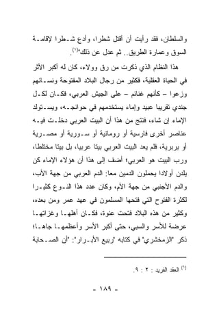 ‫ﻭﺍﻟﺴﻠﻁﺎﻥ، ﻓﻘﺩ ﺭﺃﻴﺕ ﺃﻥ ﺃﻗﺘل ﺸﻁﺭﺍ، ﻭﺃﺩﻉ ﺸـﻁﺭﺍ ﻹﻗﺎﻤـﺔ‬
        ‫‪‬‬           ‫‪‬‬           ‫ﹸ‬
              ‫ﺍﻟﺴﻭﻕ ﻭﻋﻤﺎﺭﺓ ﺍﻟﻁﺭﻴﻕ.. ﺜﻡ ﻋﺩل ﻋﻥ ﺫﻟﻙ")١(.‬
‫ﻫﺫﺍ ﺍﻟﻨﻅﺎﻡ ﺍﻟﺫﻱ ﺫﻜﺭﺕ ﻤﻥ ﺭﻕ ﻭﻭﻻﺀ، ﻜﺎﻥ ﻟﻪ ﺃﻜﺒﺭ ﺍﻷﺜﺭ‬
‫ﻓﻲ ﺍﻟﺤﻴﺎﺓ ﺍﻟﻌﻘﻠﻴﺔ، ﻓﻜﺜﻴﺭ ﻤﻥ ﺭﺠﺎل ﺍﻟﺒﻼﺩ ﺍﻟﻤﻔﺘﻭﺤﺔ ﻭﻨﺴـﺎﺌﻬﻡ‬
‫ﻭﺯﻋﻭﺍ – ﻜﺄﻨﻬﻡ ﻏﻨﺎﺌﻡ – ﻋﻠﻰ ﺍﻟﺠﻴﺵ ﺍﻟﻌﺭﺒﻲ، ﻓﻜـﺎﻥ ﻟﻜـل‬
‫ﺠﻨﺩﻱ ﺘﻘﺭﻴﺒﺎ ﻋﺒﻴﺩ ﻭﺇﻤﺎﺀ ﻴﺴﺘﺨﺩﻤﻬﻡ ﻓﻲ ﺤﻭﺍﺌﺠـﻪ، ﻭﻴﺴـﺘﻭﻟﺩ‬
                                          ‫‪‬‬
‫ﺍﻹﻤﺎﺀ ﺇﻥ ﺸﺎﺀ، ﻓﻨﺘﺞ ﻤﻥ ﻫﺫﺍ ﺃﻥ ﺍﻟﺒﻴﺕ ﺍﻟﻌﺭﺒﻲ ﺩﺨﻠـﺕ ﻓﻴـﻪ‬
‫ﻋﻨﺎﺼﺭ ﺃﺨﺭﻯ ﻓﺎﺭﺴﻴﺔ ﺃﻭ ﺭﻭﻤﺎﻨﻴﺔ ﺃﻭ ﺴـﻭﺭﻴﺔ ﺃﻭ ﻤﺼـﺭﻴﺔ‬
‫ﺃﻭ ﺒﺭﺒﺭﻴﺔ، ﻓﻠﻡ ﻴﻌﺩ ﺍﻟﺒﻴﺕ ﺍﻟﻌﺭﺒﻲ ﺒﻴﺘﺎ ﻋﺭﺒﻴﺎ، ﺒل ﺒﻴﺘﺎ ﻤﺨﺘﻠﻁﺎ،‬
  ‫ﹰ‬      ‫ﹰ‬        ‫‪‬‬     ‫ﹰ‬
‫ﻭﺭﺏ ﺍﻟﺒﻴﺕ ﻫﻭ ﺍﻟﻌﺭﺒﻲ؛ ﺃﻀﻑ ﺇﻟﻰ ﻫﺫﺍ ﺃﻥ ﻫﺅﻻﺀ ﺍﻹﻤﺎﺀ ﻜﻥ‬
‫ﻴﻠﺩﻥ ﺃﻭﻻﺩﺍ ﻴﺤﻤﻠﻭﻥ ﺍﻟﺩﻤﻴﻥ ﻤﻌﺎ: ﺍﻟﺩﻡ ﺍﻟﻌﺭﺒﻲ ﻤﻥ ﺠﻬﺔ ﺍﻷﺏ،‬
                          ‫‪‬‬                 ‫‪‬‬
‫ﻭﺍﻟﺩﻡ ﺍﻷﺠﻨﺒﻲ ﻤﻥ ﺠﻬﺔ ﺍﻷﻡ، ﻭﻜﺎﻥ ﻋﺩﺩ ﻫﺫﺍ ﺍﻟﻨـﻭﻉ ﻜﺜﻴـﺭﺍ‬
 ‫‪‬‬
‫ﻟﻜﺜﺭﺓ ﺍﻟﻔﺘﻭﺡ ﺍﻟﺘﻲ ﻓﺘﺤﻬﺎ ﺍﻟﻤﺴﻠﻤﻭﻥ ﻓﻲ ﻋﻬﺩ ﻋﻤﺭ ﻭﻤﻥ ﺒﻌﺩﻩ،‬
‫ﻭﻜﺜﻴﺭ ﻤﻥ ﻫﺫﻩ ﺍﻟﺒﻼﺩ ﻓﺘﺤﺕ ﻋﻨﻭﺓ، ﻓﻜـﺎﻥ ﺃﻫﻠﻬـﺎ ﻭﻏﺯﺍﺘﻬـﺎ‬
‫ﻋﺭﻀﺔ ﻟﻸﺴﺭ ﻭﺍﻟﺴﺒﻲ، ﺤﺘﻰ ﺃﻜﺒﺭ ﺍﻷﺴﺭ ﻭﺃﻋﻅﻤﻬـﺎ ﺠﺎ ‪‬ـﺎ؛‬
   ‫ﻫ‬
‫ﺫﻜﺭ "ﺍﻟﺯﻤﺨﺸﺭﻱ" ﻓﻲ ﻜﺘﺎﺒﻪ "ﺭﺒﻴﻊ ﺍﻷﺒـﺭﺍﺭ": "ﺃﻥ ﺍﻟﺼـﺤﺎﺒﺔ‬


                                                              ‫)١(‬
                                      ‫ﺍﻟﻌﻘﺩ ﺍﻟﻔﺭﻴﺩ : ٢ : ٩.‬

                      ‫- ٩٨١ -‬
 