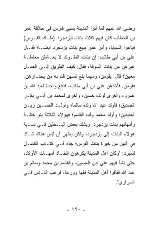 ‫ﺭﻀﻲ ﺍﷲ ﻋﻨﻬﻡ ﻟﻤﺎ ﺃﺘﻭﺍ ﺍﻟﻤﺩﻴﻨﺔ ﺒﺴﺒﻲ ﻓﺎﺭﺱ ﻓﻲ ﺨﻼﻓﺔ ﻋﻤﺭ‬
‫ﺒﻥ ﺍﻟﺨﻁﺎﺏ ﻜﺎﻥ ﻓﻴﻬﻡ ﺜﻼﺙ ﺒﻨﺎﺕ ﻟﻴﺯﺩﺠﺭﺩ )ﻤﻠـﻙ ﺍﻟﻔـﺭﺱ(‬
‫ﻓﺒﺎﻋﻭﺍ ﺍﻟﺴﺒﺎﻴﺎ، ﻭﺃﻤﺭ ﻋﻤﺭ ﺒﺒﻴﻊ ﺒﻨﺎﺕ ﻴﺯﺩﺠﺭﺩ ﺃﻴ ‪‬ـﺎ؛ ﻓﻘـﺎل‬
         ‫ﻀ‬
‫ﻋﻠﻲ ﺒﻥ ﺃﺒﻲ ﻁﺎﻟﺏ: ﺇﻥ ﺒﻨﺎﺕ ﺍﻟﻤﻠـﻭﻙ ﻻ ﻴﻌـﺎﻤﻠﻥ ﻤﻌﺎﻤﻠـﺔ‬
‫ﻏﻴﺭﻫﻥ ﻤﻥ ﺒﻨﺎﺕ ﺍﻟﺴﻭﻗﺔ، ﻓﻘﺎل: ﻜﻴﻑ ﺍﻟﻁﺭﻴﻕ ﺇﻟـﻰ ﺍﻟﻌﻤـل‬
‫ﻤﻌﻬﻥ؟ ﻗﺎل: ﻴﻘﻭﻤﻥ، ﻭﻤﻬﻤﺎ ﺒﻠﻎ ﺜﻤﻨﻬﻥ ﻗﺎﻡ ﺒﻪ ﻤﻥ ﻴﺨﺘـﺎﺭﻫﻥ.‬
‫ﻓﻘﻭﻤ‪‬ﻥ. ﻓﺄﺨﺫﻫﻥ ﻋﻠﻲ ﺒﻥ ﺃﺒﻲ ﻁﺎﻟﺏ، ﻓﺩﻓﻊ ﻭﺍﺤﺩﺓ ﻟﻌﺒﺩ ﺍﷲ ﺒﻥ‬
                                                  ‫‪‬‬
‫ﻋﻤﺭﻭ، ﻭﺃﺨﺭﻯ ﻟﻭﻟﺩﻩ ﺤﺴﻴﻥ، ﻭﺃﺨﺭﻯ ﻟﻤﺤﻤﺩ ﺒﻥ ﺃﺒـﻲ ﺒﻜـﺭ‬
‫ﺍﻟﺼﺩﻴﻕ؛ ﻓﺄﻭﻟﺩ ﻋﺒﺩ ﺍﷲ ﻭﻟﺩﻩ ﺴﺎﻟﻤﺎ؛ ﻭﺃﻭﻟـﺩ ﺍﻟﺤﺴـﻴﻥ ﺯﻴـﻥ‬
                      ‫‪‬‬
‫ﺍﻟﻌﺎﺒﺩﻴﻥ؛ ﻭﺃﻭﻟﺩ ﻤﺤﻤﺩ ﻭﻟﺩﻩ ﺍﻟﻘﺎﺴﻡ؛ ﻓﻬﺅﻻﺀ ﺍﻟﺜﻼﺜﺔ ﺒﻨﻭ ﺨﺎﻟـﺔ‬
‫ﻭﺃﻤﻬﺎﺘﻬﻡ ﺒﻨﺎﺕ ﻴﺯﺩﺠﺭﺩ. ﻭﻴﺸﻙ ﺒﻌﺽ ﺍﻟﺒـﺎﺤﺜﻴﻥ ﻓـﻲ ﻨﺴـﺒﺔ‬
‫ﻫﺅﻻﺀ ﺍﻟﺒﻨﺎﺕ ﺇﻟﻰ ﻴﺯﺩﺠﺭﺩ، ﻭﻟﻜﻥ ﻴﻅﻬﺭ ﺃﻥ ﻟﻴﺱ ﻫﻨﺎﻙ ﺸـﻙ‬
‫ﻓﻲ ﺃﻨﻬﻥ ﻤﻥ ﺨﻴﺭﺓ ﺒﻨﺎﺕ ﺍﻟﻔﺭﺱ؛ ﺠﺎﺀ ﻓـﻲ ﻜﺘـﺎﺏ ﺍﻟﻜﺎﻤـل‬
‫ﻟﻠﻤﺒﺭﺩ: "ﻭﻜﺎﻥ ﺃﻫل ﺍﻟﻤﺩﻴﻨﺔ ﻴﻜﺭﻫﻭﻥ ﺍﺘﺨـﺎﺫ ﺃﻤﻬـﺎﺕ ﺍﻷﻭﻻﺩ،‬
‫ﺤﺘﻰ ﻨﺸﺄ ﻓﻴﻬﻡ ﻋﻠﻲ ﺍﺒﻥ ﺍﻟﺤﺴﻴﻥ، ﻭﺍﻟﻘﺎﺴﻡ ﺒﻥ ﻤﺤﻤﺩ ﻭﺴﺎﻟﻡ ﺒﻥ‬
‫ﻋﺒﺩ ﺍﷲ ﻓﻔﺎﻗﻭﺍ ﺃﻫل ﺍﻟﻤﺩﻴﻨﺔ ﻓﻘﻬﺎ ﻭﻭﺭﻋﺎ، ﻓﺭﻏﺏ ﺍﻟﻨـﺎﺱ ﻓـﻲ‬
                  ‫‪‬‬     ‫‪‬‬
                                              ‫ﺍﻟﺴﺭﺍﺭﻱ".‬



                     ‫- ٠٩١ -‬
 