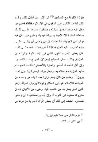 ‫)١(‬
‫ﺇﻟﻰ ﻜﺜﻴﺭ ﻤﻥ ﺃﻤﺜﺎل ﺫﻟﻙ. ﻭﻗـﺩ‬         ‫ﻓﻨﺯﻟﻭﺍ ﺍﻟﻜﻭﻓﺔ ﻤﻊ ﺍﻟﻤﺴﻠﻤﻴﻥ"‬
‫ﻜﺎﻥ ﺍﻟﺒﺎﻋﺙ ﻟﻠﻨﺎﺱ ﻋﻠﻰ ﺍﻟﺩﺨﻭل ﻓﻲ ﺍﻹﺴﻼﻡ ﻤﺨﺘﻠﻔﺎ؛ ﻓﻤﻨﻬﻡ ﻤﻥ‬
           ‫ﹰ‬
‫ﺩﺨل ﻓﻴﻪ ﻤﺅﻤﻨﺎ ﺒﺤﺴﻥ ﻤﺒﺎﺩﺌﻪ ﻭﺼﺩﻗﻬﺎ، ﻭﺴﺎﻋﺩ ﻋﻠـﻰ ﺫﻟـﻙ‬
                                     ‫ﹰ‬
‫ﺒﺴﺎﻁﺔ ﺍﻟﻌﻘﻴﺩﺓ ﺍﻹﺴﻼﻤﻴﺔ ﻭﺴﻬﻭﻟﺔ ﻓﻬﻤﻬﺎ، ﻭﻤﻨﻬﻡ ﻤﻥ ﺩﺨل ﻓﻴﻪ‬
‫ﻓﺭﺍﺭﺍ ﻤﻥ ﺍﻟﺠﺯﻴﺔ، ﻟﻤﺎ ﻋﻠﻤﺕ ﺃﻥ ﻤﻥ ﺭﻀﻲ ﺃﻥ ﻴﺒﻘـﻰ ﻋﻠـﻰ‬
                                             ‫‪‬‬
‫ﺩﻴﻨﻪ ﺘﻀﺭﺏ ﻋﻠﻴﻪ ﺍﻟﺠﺯﻴﺔ، ﻓﺈﺫﺍ ﺃﺴﻠﻡ ﺭﻓﻌﺕ ﻋﻨﻪ، ﺤﺘـﻰ ﻟﻘـﺩ‬
‫ﻫﺎل ﺒﻌﺽ ﺍﻷﻤﺭﺍﺀ ﺩﺨﻭل ﺍﻟﻨﺎﺱ ﻓﻲ ﺍﻹﺴـﻼﻡ ﻓـﺭﺍﺭﺍ ﻤـﻥ‬
     ‫‪‬‬
‫ﺍﻟﺠﺯﻴﺔ. ﻭﻜﺘﺏ ﻋ ‪‬ﺎل ﺍﻟﺤﺠﺎﺝ ﺇﻟﻴﻪ: "ﺇﻥ ﺍﻟﺨﺭﺍﺝ ﻗـﺩ ﺍﻨﻜﺴـﺭ،‬
                                      ‫ﻤ‬
‫ﻭﺇﻥ ﺃﻫل ﺍﻟﺫﻤﺔ ﻗﺩ ﺃﺴﻠﻤﻭﺍ ﻭﻟﺤﻘﻭﺍ ﺒﺎﻷﻤﺼﺎﺭ" ﻓﺄﺨـﺫ ﺍﻟﺤﺠـﺎﺝ‬
‫ﻤﻨﻬﻡ ﺍﻟﺠﺯﻴﺔ ﻤﻊ ﺇﺴﻼﻤﻬﻡ، ﻭﺠﻌل ﻗﺭﺍﺀ ﺍﻟﺒﺼﺭﺓ ﻴﺒﻜـﻭﻥ ﻟﻤـﺎ‬
                   ‫‪‬‬
‫ﻴﺭﻭﻥ)٢(. ﻭﻤﻨﻬﻡ ﻤﻥ ﻜﺎﻥ ﻴﺴﻠﻡ ﻓﺭﺍﺭﺍ ﻤﻤـﺎ ﻴﺸـﻌﺭ ﺒـﻪ ﻤـﻥ‬
                    ‫‪‬‬
‫ﺍﻟﻤﻬﺎﻨﺔ، ﻓﺎﻹﺴﻼﻡ ﻫﻭ ﺩﻴﻥ ﺍﻟﺤﻜﺎﻡ ﻭﺍﻟﻭﻻﺓ ﻭﺭﺠﺎل ﺍﻟﺩﻭﻟﺔ، ﻭﻫﻭ‬
‫ﺍﻟﺩﻴﻥ ﺍﻟﺫﻱ ﻴﻌﺘﺯ ﺒﻪ ﻤﻥ ﺍﻨﺘﺴﺏ ﺇﻟﻴﻪ، ﻭﻏﻴﺭﻩ ﻤﻥ ﺍﻷﺩﻴﺎﻥ ﻜـﺎﻥ‬
‫ﻤﻜﺭﻭﻫﺎ ﻤﻤﻘﻭﺘﺎ ﻓﻲ ﺍﻟﺩﻭﻟـﺔ، ﻭﺇﻥ ﺃﺒـﻴﺢ ﻟﻤﻌﺘﻨﻘﻴـﻪ ﺃﻥ ﻴـﺄﺘﻭﺍ‬
                                           ‫ﹰ‬      ‫‪‬‬
‫ﺒﺸﻌﺎﺌﺭﻩ. ﺃﻀﻑ ﺇﻟﻰ ﺫﻟﻙ ﺃﻥ ﺒﻌﺽ ﺍﻟﻭﻻﺓ ﻟـﻡ ﻴﻜـﻥ ﻴﺭﻋـﻰ‬


                                                              ‫)١(‬
                        ‫ﻓﺘﻭﺡ ﺍﻟﺒﻠﺩﺍﻥ ﺹ ٠٨٢ ﻁﺒﻊ ﺃﻭﺭﻭﺒﺎ.‬
                                                              ‫)٢(‬
                                          ‫ﺍﺒﻥ ﺍﻷﺜﻴﺭ ٤: ٩٧١.‬

                     ‫- ٢٩١ -‬
 