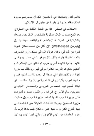 ‫ﺘﻌﺎﻟﻴﻡ ﺍﻟﺩﻴﻥ ﻭﺘﺴﺎﻤﺤﻪ ﻓﻲ ﺍﻟـﺫﻤﻴﻴﻥ. ﻓﻜـﺎﻥ ﻴﺴـﻭﻤﻬﻡ ﺴـﻭﺀ‬
         ‫ﺍﻟﻌﺫﺍﺏ، ﻓﺎﻀﻁﺭﻭﺍ ﺃﻥ ﻴﻔﺭﻭﺍ ﻤﻥ ﺩﻴﻨﻬﻡ ﺇﻟﻰ ﺍﻹﺴﻼﻡ.‬
‫ﺍﻻﺨﺘﻼﻁ ﻓﻲ ﺍﻟﺴﻜﻨﻰ: ﻫﺫﺍ ﻫﻭ ﺍﻟﻌﺎﻤل ﺍﻟﺜﺎﻟﺙ ﻓﻲ ﺍﻻﻤﺘﺯﺍﺝ.‬
‫ﺒﻌﺩ ﺍﻟﻔﺘﺢ ﺼﺎﺭﺕ ﺍﻟﺒﻼﺩ ﻤﺴﻜﻭﻨﺔ ﺒﺎﻟﻔﺎﺘﺤﻴﻥ ﻭﺍﻟﻤﻔﺘﻭﺤﻴﻥ ﺠﻤﻴﻌﺎ،‬
  ‫‪‬‬
‫ﻭﺍﺸﺘﺭﻜﻭﺍ ﻓﻲ ﺍﻟﺤﺭﻜـﺔ ﺍﻻﺠﺘﻤﺎﻋﻴـﺔ ﻭﺍﻻﻗﺘﺼـﺎﺩﻴﺔ؛ ﻴﻘـﻭل‬
‫)ﻭﻟﻬﻭﺴﻥ ‪" :(Wellhausen‬ﺇﻥ ﺃﻜﺜﺭ ﻤﻥ ﻨﺼﻑ ﺴﻜﺎﻥ ﺍﻟﻜﻭﻓﺔ‬
                                         ‫ِﹾ ‪ ِ  ‬‬
‫ﻜﺎﻨﻭﺍ ﻤﻥ ﺍﻟﻤﻭﺍﻟﻲ، ﻭﻜﺎﻥ ﻫﺅﻻﺀ ﺍﻟﻤﻭﺍﻟﻲ ﻴﺤﺘﻜـﺭﻭﻥ ﺍﻟ ِـ ‪‬ﻑ‬
 ‫ﺤ ﺭ‬
‫ﻭﺍﻟﺼﻨﺎﻋﺔ ﻭﺍﻟﺘﺠﺎﺭﺓ، ﻭﻜﺎﻥ ﺃﻜﺜﺭﻫﻡ ﻓﺭﺴﺎ ﻓﻲ ﺠﻨﺴـﻬﻡ ﻭﻓـﻲ‬
                ‫‪‬‬
‫ﻟﻐﺘﻬﻡ، ﺠﺎﺀﻭﺍ ﺍﻟﻜﻭﻓﺔ ﺃﺴﺭﻯ ﺤﺭﺏ ﺜﻡ ﺩﺨﻠﻭﺍ ﻓﻲ ﺍﻹﺴﻼﻡ ﺜـﻡ‬
‫ﺃﻋﺘﻘﻬﻡ ﻤﺎﻟﻜﻭﻫﻡ ﺍﻟﻌﺭﺏ، ﻓﻜﺎﻨﻭﺍ ﻤﻭﺍﻟﻲ ﻟﻬﻡ، ﻭﺒـﺫﻟﻙ ﺼـﺎﺭﻭﺍ‬
‫ﺃﺤﺭﺍﺭﺍ، ﻭﻟﻜﻨﻬﻡ ﻅﻠﻭﺍ ﻓﻲ ﺤﺎﺠﺔ ﺇﻟﻰ ﺤﻤﺎﻴـﺔ ﺴـﺎﺩﺘﻬﻡ، ﻓﻬـﻡ‬
                                               ‫‪‬‬
‫ﺤﺎﺸﻴﺔ ﺍﻟﻌﺭﺏ ﻭﺃﺘﺒﺎﻋﻬﻡ ﻓﻲ ﺍﻟﺴﻠﻡ ﻭﺍﻟﺤﺭﺏ". ﻭﻜـﺫﻟﻙ ﺴـﺎﺌﺭ‬
‫ﺍﻟﺒﻼﺩ ﺃﺼﺒﺢ ﻓﻴﻬﺎ ﺍﻟﻌﻨﺼـﺭ ﺍﻟﻌﺭﺒـﻲ ﻭﺍﻟﻌﻨﺼـﺭ ﺍﻷﺠﻨﺒـﻲ‬
‫ﻤﻤﺘﺯﺠﻴﻥ ﺘﻤﺎﻡ ﺍﻻﻤﺘﺯﺍﺝ، ﻓﻲ ﻓﺎﺭﺱ ﻭﺍﻟﺸﺎﻡ ﻭﻤﺼﺭ ﻭﺍﻟﻤﻐﺭﺏ،‬
‫ﺤﺘﻰ ﺠﺯﻴﺭﺓ ﺍﻟﻌﺭﺏ ﻨﻔﺴﻬﺎ ﻟﻡ ﺘﻌﺩ ﺠﺯﻴﺭﺓ ﺍﻟﻌﺭﺏ، ﺒل ﺼﺎﺭﺕ‬
‫ﺠﺯﻴﺭﺓ ﺍﻟﻤﺴﻠﻤﻴﻥ ﺠﻤﻴﻌﺎ؛ ﻓﻘﺩ ﻜﺎﻨﺕ "ﺍﻟﻤﺩﻴﻨﺔ" ﻤﻘﺭ ﺍﻟﺨﻼﻓﺔ ﻓـﻲ‬
                                    ‫‪‬‬
‫ﻋﻬﺩ ﺍﻟﻔﺘﻭﺡ ﺍﻟﻜﺒﺭﻯ – ﻋﻬﺩ ﻋﻤﺭ – ﻓﻜﺎﻥ ﻴﻘﺼـﺩﻫﺎ ﺍﻟﺭﺴـل‬
‫ﻭﺫﻭﻭ ﺍﻟﺤﺎﺠﺎﺕ ﻤﻥ ﺍﻷﻤﻡ ﺍﻷﺨﺭﻯ، ﻭﻴﺄﺘﻲ ﺇﻟﻴﻬﺎ ﺍﻷﺴﺭﻯ، ﻷﻥ‬

                     ‫- ٣٩١ -‬
 