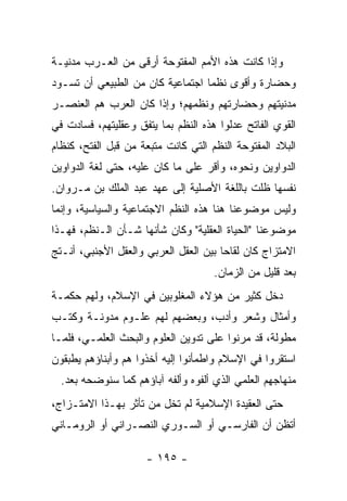 ‫ﻭﺇﺫﺍ ﻜﺎﻨﺕ ﻫﺫﻩ ﺍﻷﻤﻡ ﺍﻟﻤﻔﺘﻭﺤﺔ ﺃﺭﻗﻰ ﻤﻥ ﺍﻟﻌـﺭﺏ ﻤﺩﻨﻴـﺔ‬
‫ﻭﺤﻀﺎﺭﺓ ﻭﺃﻗﻭﻯ ﻨﻅﻤﺎ ﺍﺠﺘﻤﺎﻋﻴﺔ ﻜﺎﻥ ﻤﻥ ﺍﻟﻁﺒﻴﻌﻲ ﺃﻥ ﺘﺴـﻭﺩ‬
                                  ‫‪‬‬
‫ﻤﺩﻨﻴﺘﻬﻡ ﻭﺤﻀﺎﺭﺘﻬﻡ ﻭﻨﻅﻤﻬﻡ؛ ﻭﺇﺫﺍ ﻜﺎﻥ ﺍﻟﻌﺭﺏ ﻫﻡ ﺍﻟﻌﻨﺼـﺭ‬
‫ﺍﻟﻘﻭﻱ ﺍﻟﻔﺎﺘﺢ ﻋﺩﹼﻭﺍ ﻫﺫﻩ ﺍﻟﻨﻅﻡ ﺒﻤﺎ ﻴﺘﻔﻕ ﻭﻋﻘﻠﻴﺘﻬﻡ، ﻓﺴﺎﺩﺕ ﻓﻲ‬
                                        ‫ﻟ‬
‫ﺍﻟﺒﻼﺩ ﺍﻟﻤﻔﺘﻭﺤﺔ ﺍﻟﻨﻅﻡ ﺍﻟﺘﻲ ﻜﺎﻨﺕ ﻤﺘﺒﻌﺔ ﻤﻥ ﻗﺒل ﺍﻟﻔﺘﺢ، ﻜﻨﻅﺎﻡ‬
‫ﺍﻟﺩﻭﺍﻭﻴﻥ ﻭﻨﺤﻭﻩ، ﻭﺃﻗﺭ ﻋﻠﻰ ﻤﺎ ﻜﺎﻥ ﻋﻠﻴﻪ، ﺤﺘﻰ ﻟﻐﺔ ﺍﻟﺩﻭﺍﻭﻴﻥ‬
‫ﻨﻔﺴﻬﺎ ﻅﻠﺕ ﺒﺎﻟﻠﻐﺔ ﺍﻷﺼﻠﻴﺔ ﺇﻟﻰ ﻋﻬﺩ ﻋﺒﺩ ﺍﻟﻤﻠﻙ ﺒﻥ ﻤـﺭﻭﺍﻥ.‬
‫ﻭﻟﻴﺱ ﻤﻭﻀﻭﻋﻨﺎ ﻫﻨﺎ ﻫﺫﻩ ﺍﻟﻨﻅﻡ ﺍﻻﺠﺘﻤﺎﻋﻴﺔ ﻭﺍﻟﺴﻴﺎﺴﻴﺔ، ﻭﺇﻨﻤﺎ‬
‫ﻤﻭﻀﻭﻋﻨﺎ "ﺍﻟﺤﻴﺎﺓ ﺍﻟﻌﻘﻠﻴﺔ" ﻭﻜﺎﻥ ﺸﺄﻨﻬﺎ ﺸـﺄﻥ ﺍﻟـﻨﻅﻡ، ﻓﻬـﺫﺍ‬
‫ﺍﻻﻤﺘﺯﺍﺝ ﻜﺎﻥ ﻟﻘﺎﺤﺎ ﺒﻴﻥ ﺍﻟﻌﻘل ﺍﻟﻌﺭﺒﻲ ﻭﺍﻟﻌﻘل ﺍﻷﺠﻨﺒﻲ، ﺃﻨـﺘﺞ‬
                                       ‫‪‬‬
                                     ‫ﺒﻌﺩ ﻗﻠﻴل ﻤﻥ ﺍﻟﺯﻤﺎﻥ.‬
‫ﺩﺨل ﻜﺜﻴﺭ ﻤﻥ ﻫﺅﻻﺀ ﺍﻟﻤﻐﻠﻭﺒﻴﻥ ﻓﻲ ﺍﻹﺴﻼﻡ، ﻭﻟﻬﻡ ﺤﻜﻤـﺔ‬
‫ﻭﺃﻤﺜﺎل ﻭﺸﻌﺭ ﻭﺃﺩﺏ، ﻭﺒﻌﻀﻬﻡ ﻟﻬﻡ ﻋﻠـﻭﻡ ﻤﺩﻭﻨـﺔ ﻭﻜﺘـﺏ‬
‫ﻤﻁﻭﻟﺔ، ﻗﺩ ﻤﺭﻨﻭﺍ ﻋﻠﻰ ﺘﺩﻭﻴﻥ ﺍﻟﻌﻠﻭﻡ ﻭﺍﻟﺒﺤﺙ ﺍﻟﻌﻠﻤـﻲ، ﻓﻠﻤـﺎ‬
‫ﺍﺴﺘﻘﺭﻭﺍ ﻓﻲ ﺍﻹﺴﻼﻡ ﻭﺍﻁﻤﺄﻨﻭﺍ ﺇﻟﻴﻪ ﺃﺨﺫﻭﺍ ﻫﻡ ﻭﺃﺒﻨﺎﺅﻫﻡ ﻴﻁﺒﻘﻭﻥ‬
  ‫ﻤﻨﻬﺎﺠﻬﻡ ﺍﻟﻌﻠﻤﻲ ﺍﻟﺫﻱ ﺃﻟﻔﻭﻩ ﻭﺃﻟﻔﻪ ﺁﺒﺎﺅﻫﻡ ﻜﻤﺎ ﺴﻨﻭﻀﺤﻪ ﺒﻌﺩ.‬
‫ﺤﺘﻰ ﺍﻟﻌﻘﻴﺩﺓ ﺍﻹﺴﻼﻤﻴﺔ ﻟﻡ ﺘﺨل ﻤﻥ ﺘﺄﺜﺭ ﺒﻬـﺫﺍ ﺍﻻﻤﺘـﺯﺍﺝ،‬
‫ﺃﺘﻅﻥ ﺃﻥ ﺍﻟﻔﺎﺭﺴـﻲ ﺃﻭ ﺍﻟﺴـﻭﺭﻱ ﺍﻟﻨﺼـﺭﺍﻨﻲ ﺃﻭ ﺍﻟﺭﻭﻤـﺎﻨﻲ‬

                     ‫- ٥٩١ -‬
 