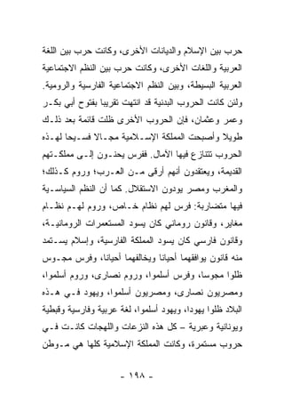 ‫ﺤﺭﺏ ﺒﻴﻥ ﺍﻹﺴﻼﻡ ﻭﺍﻟﺩﻴﺎﻨﺎﺕ ﺍﻷﺨﺭﻯ، ﻭﻜﺎﻨﺕ ﺤﺭﺏ ﺒﻴﻥ ﺍﻟﻠﻐﺔ‬
‫ﺍﻟﻌﺭﺒﻴﺔ ﻭﺍﻟﻠﻐﺎﺕ ﺍﻷﺨﺭﻯ، ﻭﻜﺎﻨﺕ ﺤﺭﺏ ﺒﻴﻥ ﺍﻟﻨﻅﻡ ﺍﻻﺠﺘﻤﺎﻋﻴﺔ‬
‫ﺍﻟﻌﺭﺒﻴﺔ ﺍﻟﺒﺴﻴﻁﺔ، ﻭﺒﻴﻥ ﺍﻟﻨﻅﻡ ﺍﻻﺠﺘﻤﺎﻋﻴﺔ ﺍﻟﻔﺎﺭﺴﻴﺔ ﻭﺍﻟﺭﻭﻤﻴﺔ.‬
‫ﻭﻟﺌﻥ ﻜﺎﻨﺕ ﺍﻟﺤﺭﻭﺏ ﺍﻟﺒﺩﻨﻴﺔ ﻗﺩ ﺍﻨﺘﻬﺕ ﺘﻘﺭﻴﺒﺎ ﺒﻔﺘﻭﺡ ﺃﺒﻲ ﺒﻜـﺭ‬
                ‫‪‬‬
‫ﻭﻋﻤﺭ ﻭﻋﺜﻤﺎﻥ، ﻓﺈﻥ ﺍﻟﺤﺭﻭﺏ ﺍﻷﺨﺭﻯ ﻅﻠﺕ ﻗﺎﺌﻤﺔ ﺒﻌﺩ ﺫﻟـﻙ‬
‫ﻁﻭﻴﻼ ﻭﺃﺼﺒﺤﺕ ﺍﻟﻤﻤﻠﻜﺔ ﺍﻹﺴـﻼﻤﻴﺔ ﻤﺠـﺎﻻ ﻓﺴـﻴﺤﺎ ﻟﻬـﺫﻩ‬
       ‫‪‬‬     ‫ﹰ‬                             ‫ﹰ‬
‫ﺍﻟﺤﺭﻭﺏ ﺘﺘﻨﺎﺯﻉ ﻓﻴﻬﺎ ﺍﻵﻤﺎل. ﻓﻔﺭﺱ ﻴﺤ ﹼـﻭﻥ ﺇﻟـﻰ ﻤﻤﻠﻜـﺘﻬﻡ‬
                 ‫ﻨ‬
‫ﺍﻟﻘﺩﻴﻤﺔ، ﻭﻴﻌﺘﻘﺩﻭﻥ ﺃﻨﻬﻡ ﺃﺭﻗﻰ ﻤـﻥ ﺍﻟﻌـﺭﺏ؛ ﻭﺭﻭﻡ ﻜـﺫﻟﻙ؛‬
‫ﻭﺍﻟﻤﻐﺭﺏ ﻭﻤﺼﺭ ﻴﻭﺩﻭﻥ ﺍﻻﺴﺘﻘﻼل. ﻜﻤﺎ ﺃﻥ ﺍﻟﻨﻅﻡ ﺍﻟﺴﻴﺎﺴـﻴﺔ‬
‫ﻓﻴﻬﺎ ﻤﺘﻀﺎﺭﺒﺔ: ﻓﺭﺱ ﻟﻬﻡ ﻨﻅﺎﻡ ﺨـﺎﺹ، ﻭﺭﻭﻡ ﻟﻬـﻡ ﻨﻅـﺎﻡ‬
‫ﻤﻐﺎﻴﺭ، ﻭﻗﺎﻨﻭﻥ ﺭﻭﻤﺎﻨﻲ ﻜﺎﻥ ﻴﺴﻭﺩ ﺍﻟﻤﺴﺘﻌﻤﺭﺍﺕ ﺍﻟﺭﻭﻤﺎﻨﻴـﺔ،‬
‫ﻭﻗﺎﻨﻭﻥ ﻓﺎﺭﺴﻲ ﻜﺎﻥ ﻴﺴﻭﺩ ﺍﻟﻤﻤﻠﻜﺔ ﺍﻟﻔﺎﺭﺴﻴﺔ، ﻭﺇﺴﻼﻡ ﻴﺴـﺘﻤﺩ‬
‫ﻤﻨﻪ ﻗﺎﻨﻭﻥ ﻴﻭﺍﻓﻘﻬﻤﺎ ﺃﺤﻴﺎﻨﺎ ﻭﻴﺨﺎﻟﻔﻬﻤﺎ ﺃﺤﻴﺎﻨﺎ، ﻭﻓﺭﺱ ﻤﺠـﻭﺱ‬
             ‫ﹰ‬                ‫ﹰ‬
‫ﻅﻠﻭﺍ ﻤﺠﻭﺴﺎ، ﻭﻓﺭﺱ ﺃﺴﻠﻤﻭﺍ، ﻭﺭﻭﻡ ﻨﺼﺎﺭﻯ، ﻭﺭﻭﻡ ﺃﺴﻠﻤﻭﺍ،‬
                                        ‫‪‬‬
‫ﻭﻤﺼﺭﻴﻭﻥ ﻨﺼﺎﺭﻯ، ﻭﻤﺼﺭﻴﻭﻥ ﺃﺴﻠﻤﻭﺍ، ﻭﻴﻬﻭﺩ ﻓـﻲ ﻫـﺫﻩ‬
‫ﺍﻟﺒﻼﺩ ﻅﻠﻭﺍ ﻴﻬﻭﺩﺍ، ﻭﻴﻬﻭﺩ ﺃﺴﻠﻤﻭﺍ، ﻟﻐﺔ ﻋﺭﺒﻴﺔ ﻭﻓﺎﺭﺴﻴﺔ ﻭﻗﺒﻁﻴﺔ‬
                                         ‫‪‬‬
‫ﻭﻴﻭﻨﺎﻨﻴﺔ ﻭﻋﺒﺭﻴﺔ – ﻜل ﻫﺫﻩ ﺍﻟﻨﺯﻋﺎﺕ ﻭﺍﻟﻠﻬﺠﺎﺕ ﻜﺎﻨـﺕ ﻓـﻲ‬
‫ﺤﺭﻭﺏ ﻤﺴﺘﻤﺭﺓ، ﻭﻜﺎﻨﺕ ﺍﻟﻤﻤﻠﻜﺔ ﺍﻹﺴﻼﻤﻴﺔ ﻜﻠﻬﺎ ﻫﻲ ﻤـﻭﻁﻥ‬


                     ‫- ٨٩١ -‬
 