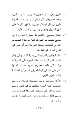 ‫١- ﻁﻴﺊ: ﻭﻫﻲ ﺘﺴﻜﻥ ﺍﻟﺠﺒﻠﻴﻥ ﺍﻟﺸﻬﻴﺭﻴﻥ ﺃ ‪‬ﺎ ﻭ ‪‬ـﻠﹾﻤﻰ،‬
      ‫ﺠ ﺴ‬                                  ‫‪‬‬
‫ﻭﻫﻤﺎ ﺍﻟﻤﻌﺭﻭﻓﺎﻥ ﺍﻵﻥ ﺒﺠﺒل ﺸ ‪‬ﺭ، ﻭﻗـﺩ ﺴـﻜﻨﺘﻬﻤﺎ‬
                ‫ﻤ‬
‫ﻁﻴﺊ ﻤﻥ ﻗﺒل ﺍﻹﺴﻼﻡ ﺒﻘﺭﻭﻥ، ﻭﺍﺸﺘﻬﺭ ﺫﻜﺭﻫﺎ ﺤﺘﻰ‬
                                      ‫‪‬‬
    ‫ﻜﺎﻥ ﺍﻟﺴﺭﻴﺎﻥ ﻭﺍﻟﻔﺭﺱ ﻴﺴﻤﻭﻥ ﻜل ﺍﻟﻌﺭﺏ ﻁﻴﺌﺎ.‬
      ‫ً‬
‫٢- ﻫﻤ ‪‬ﺍﻥ ﻭ ‪‬ﺫ ِﺞ: ﻭﺃﻏﻠﺒﻬﻡ ﻅل ﻴﺴﻜﻥ ﺍﻟـﻴﻤﻥ، ﻭﺇﻟـﻰ‬
                                ‫‪ ‬ﺩ ﻤ ﺤ‬
‫ﻤﺫﺤﺞ ﻴﻨﺘﺴﺏ ﺒﻨﻭ ﺍﻟﺤﺎﺭﺙ ﺍﻟﺫﻴﻥ ﺴـﻜﻨﻭﺍ ﺍﻟﺠﻨـﻭﺏ‬
‫ﺍﻟﺸﺭﻗﻲ ﻟﻠﻁﺎﺌﻑ، ﻭﺒ ِﻴﻠﺔ ﺍﻟﺘﻲ ﻜﺎﻥ ﻟﻬﺎ ﺃﺜﺭ ﻜﺒﻴﺭ ﻓﻲ‬
                            ‫ﺠ‬
                     ‫ﻓﺘﻭﺡ ﺍﻟﻌﺭﺍﻕ ﻓﻲ ﻋﻬﺩ ﻋﻤﺭ.‬
‫٣- ‪‬ﺎ ِﻠﺔ ﺠ ﹶﺍﻡ: ﻭﻜﺎﻨﻭﺍ ﻴﺴﻜﻨﻭﻥ ﺒﺎﺩﻴﺔ ﺍﻟﺸﺎﻡ، ﻭﺇﻟﻰ ﺠﺫﺍﻡ‬
                                      ‫ﻋ ﻤ ﱡ ‪‬ﺫ ‪‬‬
‫ﺘﻨﺘﺴﺏ ﻟﺨﹾﻡ ﺍﻟﺘﻲ ﺃﺴﺴﺕ ﻤﻠﻙ ﺍﻟﺤﻴﺭﺓ ﻋﻠﻰ ﺍﻟﻔـﺭﺍﺕ،‬
                                     ‫ﹶ‬
‫ﻭﻜﻨﺩﺓ ﺍﻟﺘﻲ ﺤﻜﻤﺕ ﺤﻀﺭﻤﻭﺕ، ﻭﻤـﺩﺕ ﺴـﻠﻁﺎﻨﻬﺎ‬
                                 ‫ِﹾ ‪‬ﹸ‬
‫ﻋﻠﻰ ﺒﻨﻲ ﺃﺴﺩ ﻓﻲ ﺍﻟﻴﻤﺎﻤﺔ، ﻭﺇﻟﻰ ﺃﺴـﺭﺘﻬﻡ ﺍﻟﻤﺎﻟﻜـﺔ‬
                             ‫ﻴﻨﺘﺴﺏ ﺃﻤﺭﺅ ﺍﻟﻘﻴﺱ.‬
‫٤- ﺍﻷﺯ‪‬ﺩ: ﻭﻫﻡ ﻗﺒﻴﻠﺔ ﻗﻭﻴـﺔ ﺤﻜﻤـﺕ ﻋﻤـﺎﻥ؛ ﻭﻤـﻨﻬﻡ‬
‫ﺍﻟﻐﺴﺎﺴﻨﺔ ﺍﻟﺫﻴﻥ ﺃﺴﺴﻭﺍ ﻤﻤﻠﻜﺘﻬﻡ ﺸﺭﻗﻲ ﺍﻟﺸﺎﻡ، ﻭﻤﻨﻬﻡ‬
‫ﺃﻴﻀﺎ ﹸﺯﺍﻋﺔ ﺍﻟﺘﻲ ﺘﺴﻠﻁﺕ ﻋﻠﻰ ﻤﻜﺔ ﻗﺒل ﻗـﺭﻴﺵ.‬
                                  ‫‪ ‬ﺨ‬
‫ﻭﻤﻨﻬﻡ ﻜﺫﻟﻙ ﺴـﻜﺎﻥ ﻴﺜـﺭﺏ ﻭﻫـﻡ ﻗﺒﻴﻠﺘـﺎ ﺍﻷﻭﺱ‬
                                      ‫ﻭﺍﻟﺨﺯﺭﺝ.‬

                      ‫- ٩١ -‬
 