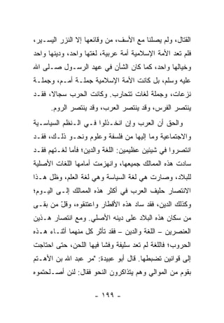 ‫ﺍﻟﻘﺘﺎل، ﻭﻟﻡ ﻴﺼﻠﻨﺎ ﻤﻊ ﺍﻷﺴﻑ، ﻤﻥ ﻭﻗﺎﺌﻌﻬﺎ ﺇﻻ ﺍﻟﻨﺯﺭ ﺍﻟﻴﺴـﻴﺭ،‬
‫ﻓﻠﻡ ﺘﻌﺩ ﺍﻷﻤﺔ ﺍﻹﺴﻼﻤﻴﺔ ﺃﻤﺔ ﻋﺭﺒﻴﺔ، ﻟﻐﺘﻬﺎ ﻭﺍﺤﺩ، ﻭﺩﻴﻨﻬﺎ ﻭﺍﺤﺩ‬
‫ﻭﺨﻴﺎﻟﻬﺎ ﻭﺍﺤﺩ، ﻜﻤﺎ ﻜﺎﻥ ﺍﻟﺸﺄﻥ ﻓﻲ ﻋﻬﺩ ﺍﻟﺭﺴـﻭل ﺼـﻠﻰ ﺍﷲ‬
‫ﻋﻠﻴﻪ ﻭﺴﻠﻡ، ﺒل ﻜﺎﻨﺕ ﺍﻷﻤﺔ ﺍﻹﺴﻼﻤﻴﺔ ﺠﻤﻠـﺔ ﺃﻤـﻡ، ﻭﺠﻤﻠـﺔ‬
‫ﻨﺯﻋﺎﺕ، ﻭﺠﻤﻠﺔ ﻟﻐﺎﺕ ﺘﺘﺤﺎﺭﺏ. ﻭﻜﺎﻨﺕ ﺍﻟﺤﺭﺏ ﺴﺠﺎ ﹰ، ﻓﻘـﺩ‬
      ‫ﻻ‬
      ‫ﻴﻨﺘﺼﺭ ﺍﻟﻔﺭﺱ، ﻭﻗﺩ ﻴﻨﺘﺼﺭ ﺍﻟﻌﺭﺏ، ﻭﻗﺩ ﻴﻨﺘﺼﺭ ﺍﻟﺭﻭﻡ.‬
‫ﻭﺍﻟﺤﻕ ﺃﻥ ﺍﻟﻌﺭﺏ ﻭﺇﻥ ﺍﻨﺨـﺫﻟﻭﺍ ﻓـﻲ ﺍﻟـﻨﻅﻡ ﺍﻟﺴﻴﺎﺴـﻴﺔ‬
‫ﻭﺍﻻﺠﺘﻤﺎﻋﻴﺔ ﻭﻤﺎ ﺇﻟﻴﻬﺎ ﻤﻥ ﻓﻠﺴﻔﺔ ﻭﻋﻠﻭﻡ ﻭﻨﺤـﻭ ﺫﻟـﻙ، ﻓﻘـﺩ‬
‫ﺍﻨﺘﺼﺭﻭﺍ ﻓﻲ ﺸﻴﺌﻴﻥ ﻋﻅﻴﻤﻴﻥ: ﺍﻟﻠﻐﺔ ﻭﺍﻟﺩﻴﻥ؛ ﻓﺄﻤﺎ ﻟﻐـﺘﻬﻡ ﻓﻘـﺩ‬
‫ﺴﺎﺩﺕ ﻫﺫﻩ ﺍﻟﻤﻤﺎﻟﻙ ﺠﻤﻴﻌﻬﺎ، ﻭﺍﻨﻬﺯﻤﺕ ﺃﻤﺎﻤﻬﺎ ﺍﻟﻠﻐﺎﺕ ﺍﻷﺼﻠﻴﺔ‬
‫ﻟﻠﺒﻼﺩ، ﻭﺼﺎﺭﺕ ﻫﻲ ﻟﻐﺔ ﺍﻟﺴﻴﺎﺴﺔ ﻭﻫﻲ ﻟﻐﺔ ﺍﻟﻌﻠﻡ، ﻭﻅل ﻫـﺫﺍ‬
‫ﺍﻻﻨﺘﺼﺎﺭ ﺤﻠﻴﻑ ﺍﻟﻌﺭﺏ ﻓﻲ ﺃﻜﺜﺭ ﻫﺫﻩ ﺍﻟﻤﻤﺎﻟﻙ ﺇﻟـﻰ ﺍﻟﻴـﻭﻡ؛‬
‫ﻭﻜﺫﻟﻙ ﺍﻟﺩﻴﻥ، ﻓﻘﺩ ﺴﺎﺩ ﻫﺫﻩ ﺍﻷﻗﻁﺎﺭ ﻭﺍﻋﺘﻨﻘﻭﻩ، ﻭﻗل ﻤﻥ ﺒﻘـﻰ‬
        ‫ّ‬
‫ﻤﻥ ﺴﻜﺎﻥ ﻫﺫﻩ ﺍﻟﺒﻼﺩ ﻋﻠﻰ ﺩﻴﻨﻪ ﺍﻷﺼﻠﻲ. ﻭﻤﻊ ﺍﻨﺘﺼﺎﺭ ﻫـﺫﻴﻥ‬
‫ﺍﻟﻌﻨﺼﺭﻴﻥ – ﺍﻟﻠﻐﺔ ﻭﺍﻟﺩﻴﻥ – ﻓﻘﺩ ﺘﺄﺜﺭ ﻜل ﻤﻨﻬﻤﺎ ﺃﺜﻨـﺎﺀ ﻫـﺫﻩ‬
‫ﺍﻟﺤﺭﻭﺏ؛ ﻓﺎﻟﻠﻐﺔ ﻟﻡ ﺘﻌﺩ ﺴﻠﻴﻔﺔ ﻭﻓﺸﺎ ﻓﻴﻬﺎ ﺍﻟﻠﺤﻥ، ﺤﺘﻰ ﺍﺤﺘﺎﺠﺕ‬
‫ﺇﻟﻰ ﻗﻭﺍﻨﻴﻥ ﺘﻀﺒﻁﻬﺎ. ﻗﺎل ﺃﺒﻭ ﻋﺒﻴﺩﺓ: "ﻤﺭ ﻋﺒﺩ ﺍﷲ ﺒﻥ ﺍﻷﻫـﺘﻡ‬
                 ‫‪‬‬
‫ﺒﻘﻭﻡ ﻤﻥ ﺍﻟﻤﻭﺍﻟﻲ ﻭﻫﻡ ﻴﺘﺫﺍﻜﺭﻭﻥ ﺍﻟﻨﺤﻭ ﻓﻘﺎل: ﻟﺌﻥ ﺃﺼـﻠﺤﺘﻤﻭﻩ‬

                     ‫- ٩٩١ -‬
 