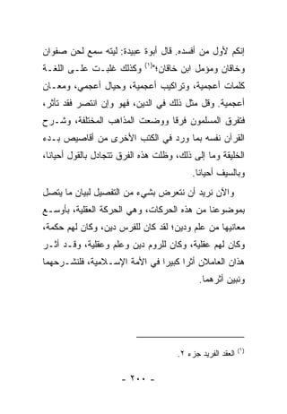 ‫ﺇﻨﻜﻡ ﻷﻭل ﻤﻥ ﺃﻓﺴﺩﻩ. ﻗﺎل ﺃﺒﻭﺓ ﻋﺒﻴﺩﺓ: ﻟﻴﺘﻪ ﺴﻤﻊ ﻟﺤﻥ ﺼﻔﹾﻭﺍﻥ‬
                            ‫)١(‬
‫ﻭﻜﺫﻟﻙ ﻏﻠﺒـﺕ ﻋﻠـﻰ ﺍﻟﻠﻐـﺔ‬           ‫ﻭﺨﺎﻗﺎﻥ ﻭﻤﺅ ‪‬ل ﺍﺒﻥ ﺨﺎﻗﺎﻥ؛"‬
                                               ‫ﻤ‬
‫ﻜﻠﻤﺎﺕ ﺃﻋﺠﻤﻴﺔ، ﻭﺘﺭﺍﻜﻴﺏ ﺃﻋﺠﻤﻴﺔ، ﻭﺤﻴﺎل ﺃﻋﺠﻤﻲ، ﻭﻤﻌـﺎﻥ‬
‫ﺃﻋﺠﻤﻴﺔ. ﻭﻗل ﻤﺜل ﺫﻟﻙ ﻓﻲ ﺍﻟﺩﻴﻥ، ﻓﻬﻭ ﻭﺇﻥ ﺍﻨﺘﺼﺭ ﻓﻘﺩ ﺘﺄﺜﺭ،‬
‫ﻓﺘﻔ ‪‬ﻕ ﺍﻟﻤﺴﻠﻤﻭﻥ ﻓﺭﻗﺎ ﻭﻭﻀﻌﺕ ﺍﻟﻤﺫﺍﻫﺏ ﺍﻟﻤﺨﺘﻠﻔﺔ، ﻭﺸـﺭﺡ‬
                               ‫ﹰ‬             ‫ﺭ‬
‫ﺍﻟﻘﺭﺁﻥ ﻨﻔﺴﻪ ﺒﻤﺎ ﻭﺭﺩ ﻓﻲ ﺍﻟﻜﺘﺏ ﺍﻷﺨﺭﻯ ﻤﻥ ﺃﻗﺎﺼﻴﺹ ﺒـﺩﺀ‬
‫ﺍﻟﺨﻠﻴﻘﺔ ﻭﻤﺎ ﺇﻟﻰ ﺫﻟﻙ، ﻭﻅﻠﺕ ﻫﺫﻩ ﺍﻟﻔﺭﻕ ﺘﺘﺠﺎﺩل ﺒﺎﻟﻘﻭل ﺃﺤﻴﺎﻨﺎ،‬
  ‫ﹰ‬
                                            ‫ﻭﺒﺎﻟﺴﻴﻑ ﺃﺤﻴﺎﻨﺎ.‬
                                              ‫ﹰ‬
‫ﻭﺍﻵﻥ ﻨﺭﻴﺩ ﺃﻥ ﻨﺘﻌﺭﺽ ﺒﺸﻲﺀ ﻤﻥ ﺍﻟﺘﻔﺼﻴل ﻟﺒﻴﺎﻥ ﻤﺎ ﻴﺘﺼل‬
‫ﺒﻤﻭﻀﻭﻋﻨﺎ ﻤﻥ ﻫﺫﻩ ﺍﻟﺤﺭﻜﺎﺕ، ﻭﻫﻲ ﺍﻟﺤﺭﻜﺔ ﺍﻟﻌﻘﻠﻴﺔ، ﺒﺄﻭﺴـﻊ‬
‫ﻤﻌﺎﻨﻴﻬﺎ ﻤﻥ ﻋﻠﻡ ﻭﺩﻴﻥ؛ ﻟﻘﺩ ﻜﺎﻥ ﻟﻠﻔﺭﺱ ﺩﻴﻥ، ﻭﻜﺎﻥ ﻟﻬﻡ ﺤﻜﻤﺔ،‬
‫ﻭﻜﺎﻥ ﻟﻬﻡ ﻋﻘﻠﻴﺔ، ﻭﻜﺎﻥ ﻟﻠﺭﻭﻡ ﺩﻴﻥ ﻭﻋﻠﻡ ﻭﻋﻘﻠﻴﺔ، ﻭﻗـﺩ ﺃﺜـﺭ‬
‫ﻫﺫﺍﻥ ﺍﻟﻌﺎﻤﻼﻥ ﺃﺜﺭﺍ ﻜﺒﻴﺭﺍ ﻓﻲ ﺍﻷﻤﺔ ﺍﻹﺴـﻼﻤﻴﺔ، ﻓﻠﻨﺸـﺭﺤﻬﻤﺎ‬
                              ‫‪‬‬     ‫‪‬‬
                                               ‫ﻭﻨﺒﻴﻥ ﺃﺜﺭﻫﻤﺎ.‬




                                                              ‫)١(‬
                                        ‫ﺍﻟﻌﻘﺩ ﺍﻟﻔﺭﻴﺩ ﺠﺯﺀ ٢.‬

                      ‫- ٠٠٢ -‬
 