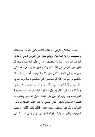 ‫ﻀﺎﻉ ﺍﺴﺘﻘﻼل ﻓﺎﺭﺱ ﺒـﺎﻟﻔﺘﺢ ﺍﻹﺴـﻼﻤﻲ ﻜﻤـﺎ ﺃﺴـﻠﻔﻨﺎ،‬
‫ﻭﺃﺼﺒﺤﺕ ﻭﻻﻴﺔ ﺇﺴﻼﻤﻴﺔ، ﻭﻭﻗﻊ ﻜﺜﻴﺭ ﻤﻥ ﺍﻟﻔﺭﺱ ﻓـﻲ ﺃﻴـﺩﻱ‬
‫ﺍﻟﻌﺭﺏ ﺃﺴﺭﻯ، ﻭﺍﺴﺘﺭﻕ ﺒﻌﻀﻬﻡ ﻭﻭﺯﻉ ﻋﻠﻰ ﺍﻟﻌﺭﺏ، ﻭﺩﺨـل‬
‫ﻜﺜﻴﺭ ﻤﻥ ﺍﻟﻔﺭﺱ ﻓﻲ ﺍﻹﺴﻼﻡ، ﻭﺘﻌﻠﻡ ﻜﺜﻴﺭ ﻤﻨﻬﻡ ﺍﻟﻌﺭﺒﻴﺔ، ﺤﺘﻰ‬
‫ﻜﺎﻥ ﻤﻨﻬﻡ ﻓﻲ ﺍﻟﺠﻴل ﺍﻟﺜﺎﻨﻲ ﻤﻥ ﻴﺘﻜﻠﻡ ﺍﻟﻌﺭﺒﻴﺔ ﻜﺄﺤـﺩ ﺃﺒﻨﺎﺌﻬـﺎ؛‬
‫ﻭﻟﻜﻨﻬﻡ ﺒﺭﻏﻡ ﻫﺫﺍ ﻜﻠﻪ ﻟﻡ ﻴﺼﺒﺤﻭﺍ ﻓﻲ ﺠﻤﻠﺘﻬﻡ ﻜـﺎﻟﻌﺭﺏ ﻓـﻲ‬
‫ﻋﻘﻴﺩﺘﻬﻡ، ﻭﻻ ﻜﺎﻟﻌﺭﺏ ﻓﻲ ﻤﻁﺎﻤﻌﻬﻡ ﻭﻁﻤـﻭﺤﻬﻡ ﻭﻨﺯﻋـﺎﺘﻬﻡ،‬
‫ﻭﻻ ﻜﺎﻟﻌﺭﺏ ﻓﻲ ﻋﻘﻠﻴﺘﻬﻡ، ﺒل ﺍﻋﺘﻨﻘﻭﺍ ﺍﻹﺴﻼﻡ ﻓﺼﺒﻐﻭﻩ ﺒﺼﺒﻐﺔ‬
‫ﺍﻟﻔﺎﺭﺴﻴﺔ، ﻭﻟﻡ ﻴﺘﺠﺭﺩﻭﺍ ﻤﻥ ﻜل ﻋﻘﺎﺌﺩ ﺍﻟﺩﻴﻥ ﺍﻟﻘـﺩﻴﻡ ﻭﺘﻘﺎﻟﻴـﺩﻩ‬
‫ﻓﻔﻬﻤﻭﺍ ﺍﻹﺴﻼﻡ ﺒﺎﻟﻘﺩﺭ ﺍﻟﺫﻱ ﻴﺴﻤﺢ ﺒﻪ ﺩﻴﻥ ﻗﺩﻴﻡ ﺍﻋﺘﻨﻘﻪ ﻗﻭﻤـﻪ‬
‫ﺃﺠﻴﺎ ﹰ، ﻭﻨﺸﺄ ﻓﻴﻪ ﻨﺎﺸﺌﻬﻡ ﻭﺸﺏ ﻋﻠﻴﻪ؛ ﻜﺫﻟﻙ ﺘﻌﻠﻡ ﺍﻟﻜﺜﻴﺭ ﻤـﻨﻬﻡ‬
                                                  ‫ﻻ‬
‫ﺍﻟﻌﺭﺒﻴﺔ، ﻭﻟﻜﻥ ﻟﻡ ﻴﺘﺭﻙ ﺨﻴﺎﻟﻪ ﺍﻟﻔﺎﺭﺴﻲ، ﻭﻟﻡ ﻴﻨﺱ ﻤـﺎ ﻜـﺎﻥ‬


                      ‫- ٤٠٢ -‬
 