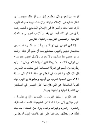 ‫ﻟﻘﻭﻤﻪ ﻤﻥ ﺸﻌﺭ ﻭﻤﺜل ﻭﺤﻜﻤﻪ. ﻜﺎﻥ ﻤﻥ ﺃﺜﺭ ﺫﻟﻙ ﻁﺒﻴﻌ ‪‬ـﺎ ﺃﻥ‬
     ‫ﻴ‬
‫ﺘﺩﺨل ﺘﻌﺎﻟﻴﻡ ﻓﻲ ﺍﻹﺴﻼﻡ ﺠﺩﻴﺩﺓ، ﻭﻨﺯﻋﺎﺕ ﺩﻴﻨﻴﺔ ﺠﺩﻴﺩﺓ، ﻅﻬﺭ،‬
‫ﺃﺜﺭﻫﺎ ﻓﻴﻤﺎ ﺒﻌﺩ، ﻭﺃﻅﻬﺭﻫﺎ ﻓﻲ ﺍﻹﺴﻼﻡ ﺍﻟﺘﺸـ ‪‬ﻊ ﻭﺍﻟﺘﺼـﻭﻑ،‬
           ‫ﻴ‬
‫ﻭﻜﺎﻥ ﻤﻥ ﺃﺜﺭ ﺫﻟﻙ ﺃﻴﻀﺎ ﺃﻥ ﻴﻐ ‪‬ـﺭ ﺍﻷﺩﺏ ﺍﻟﻌﺭﺒـﻲ ﺒـﺎﻟﺤ ِﻡ‬
 ‫ﻜ‬                      ‫‪ ‬ﹾﻤ‬     ‫‪‬‬
           ‫ﺍﻟﻔﺎﺭﺴﻴﺔ، ﻭﺍﻟﻘﺼﺹ ﺍﻟﻔﺎﺭﺴﻴﺔ، ﻭﺍﻟﺨﻴﺎل ﺍﻟﻔﺎﺭﺴﻲ.‬
‫ﺇﺫﺍ ﻜﺎﻥ ﺍﻟﻔﺭﺱ ﺩﻴﻥ ﺫﻭ ﺃﺜـﺭ، ﻭﺃﺩﺏ ﺫﻭ ﺃﺜـﺭ؛ ﻓﻠﻨـﺩﺭﺱ‬
                                              ‫ﹰ‬
‫ﺒﺎﺨﺘﺼﺎﺭ ﺩﻴﻨﻬﻡ ﻭﺃﺩﺒﻬﻡ، ﻟﻨﺴﺘﻁﻴﻊ ﺒﻌﺩ ﺃﻥ ﻨﻔﻬﻡ ﺃﺜﺭ ﺫﻟﻙ؛ ﻭﻟﺴﻨﺎ‬
‫ﻨﺩﺭﺱ ﺩﻴﻨﻬﻡ ﻤﻨﺫ ﻨﺸﺄﺘﻬﻡ، ﻭﻻ ﻨﻌﺭﺽ ﻷﺼل ﺃﺩﺒﻬﻡ ﻭﺘﺩﺭﺠـﻪ‬
‫ﻓﻲ ﺍﻟﺭﻗﻲ، ﻓﺫﻟﻙ ﻤﺎ ﻻ ﻴﻬﻤﻨﺎ ﻜﺜﻴﺭﺍ، ﻭﺇﻨﻤﺎ ﻨﺘﻌـﺭﺽ ﻟـﺩﻴﻨﻬﻡ‬
                       ‫‪‬‬
‫ﻭﻁﺭﻑ ﻤﻥ ﺃﺩﺒﻬﻡ ﻓﻲ ﺍﻟﺩﻭﻟﺔ ﺍﻟﺴﺎﺴﺎﻨﻴﺔ ﺍﻟﺘﻲ ﺤﻜﻤـﺕ ﺍﻟﻔـﺭﺱ‬
‫ﻗﺒل ﺍﻹﺴﻼﻡ، ﻭﺍﺴﺘﻤﺭﺕ ﻓﻲ ﺍﻟﺤﻜﻡ ﻤﻥ ﺴﻨﺔ ٦٢٢ﻡ ﺇﻟﻰ ﺴـﻨﺔ‬
‫١٥٦ﻡ ﺤﻴﻥ ﺘﺴﻠﻤﻬﺎ ﺍﻟﻌﺭﺏ ﻤﻥ ﺃﻴﺩﻴﻬﻡ ﻭﺤﻜﻤﻭﻫﺎ ﺒﻭﻻﺘﻬﻡ، ﻓﻬﺫﻩ‬
‫ﺍﻟﺩﻭﻟﺔ ﺍﻟﺴﺎﺴﺎﻨﻴﺔ ﻫﻲ ﺍﻟﺘﻲ ﻜﺎﻥ ﻟﻬﺎ ﺍﻷﺜﺭ ﺍﻟﻤﺒﺎﺸﺭ ﻓﻲ ﺍﻟﻤﺴﻠﻤﻴﻥ‬
                         ‫ﻤﻥ ﺍﻟﻨﺎﺤﻴﺔ ﺍﻟﺩﻴﻨﻴﺔ ﻭﺍﻷﺩﺒﻴﺔ ﺠﻤﻴﻌﺎ.‬
                           ‫‪‬‬
‫ﺩﻴﻥ ﺍﻟﻔﺭﺱ: ﺍﺸﺘﻬﺭ ﺍﻟﻔﺭﺱ – ﻭﺍﻟﺠـﻨﺱ ﺍﻵﺭﻱ ﻋﺎﻤـﺔ –‬
‫ﺒﺄﻨﻬﻡ ﻤﻴﺎﻟﻭﻥ ﺇﻟﻰ ﻋﺒﺎﺩﺓ ﺍﻟﻤﻅﺎﻫﺭ ﺍﻟﻁﺒﻴﻌﻴﺔ؛ ﻓﺎﻟﺴﻤﺎﺀ ﺍﻟﺼﺎﻓﻴﺔ،‬
‫ﻭﺍﻟﻀﻭﺀ، ﻭﺍﻟﻨﺎﺭ، ﻭﺍﻟﻬﻭﺍﺀ، ﻭﺍﻟﻤﺎﺀ ﻴﻨﺯل ﻤﻥ ﺍﻟﺴﻤﺎﺀ، ﺠـﺫﺒﺕ‬
‫ﺃﻨﻅﺎﺭﻫﻡ ﻭﺠﻌﻠﺘﻬﻡ ﻴﻌﺒﺩﻭﻨﻬﺎ ﻋﻠﻰ ﺃﻨﻬﺎ ﻜﺎﺌﻨﺎﺕ ﺇﻟﻬﻴـﺔ، ﺤﺘـﻰ‬

                      ‫- ٥٠٢ -‬
 