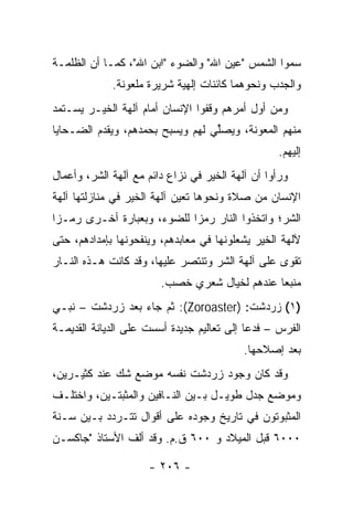 ‫ﺴﻤﻭﺍ ﺍﻟﺸﻤﺱ "ﻋﻴﻥ ﺍﷲ" ﻭﺍﻟﻀﻭﺀ "ﺍﺒﻥ ﺍﷲ"، ﻜﻤـﺎ ﺃﻥ ﺍﻟﻅﻠﻤـﺔ‬
             ‫ﻭﺍﻟﺠﺩﺏ ﻭﻨﺤﻭﻫﻤﺎ ﻜﺎﺌﻨﺎﺕ ﺇﻟﻬﻴﺔ ﺸﺭﻴﺭﺓ ﻤﻠﻌﻭﻨﺔ.‬
‫ﻭﻤﻥ ﺃﻭل ﺃﻤﺭﻫﻡ ﻭﻗﻔﻭﺍ ﺍﻹﻨﺴﺎﻥ ﺃﻤﺎﻡ ﺁﻟﻬﺔ ﺍﻟﺨﻴـﺭ ﻴﺴـﺘﻤﺩ‬
‫ﻤﻨﻬﻡ ﺍﻟﻤﻌﻭﻨﺔ، ﻭﻴﺼﱢﻲ ﻟﻬﻡ ﻭﻴﺴﺒﺢ ﺒﺤﻤﺩﻫﻡ، ﻭﻴﻘﺩﻡ ﺍﻟﻀـﺤﺎﻴﺎ‬
                                  ‫ﻠ‬
                                                   ‫ﺇﻟﻴﻬﻡ.‬
‫ﻭﺭﺃﻭﺍ ﺃﻥ ﺁﻟﻬﺔ ﺍﻟﺨﻴﺭ ﻓﻲ ﻨﺯﺍﻉ ﺩﺍﺌﻡ ﻤﻊ ﺁﻟﻬﺔ ﺍﻟﺸﺭ، ﻭﺃﻋﻤﺎل‬
‫ﺍﻹﻨﺴﺎﻥ ﻤﻥ ﺼﻼﺓ ﻭﻨﺤﻭﻫﺎ ﺘﻌﻴﻥ ﺁﻟﻬﺔ ﺍﻟﺨﻴﺭ ﻓﻲ ﻤﻨﺎﺯﻟﺘﻬﺎ ﺁﻟﻬﺔ‬
‫ﺍﻟﺸﺭ؛ ﻭﺍﺘﺨﺫﻭﺍ ﺍﻟﻨﺎﺭ ﺭﻤﺯﺍ ﻟﻠﻀﻭﺀ، ﻭﺒﻌﺒﺎﺭﺓ ﺃﺨـﺭﻯ ﺭﻤـﺯﺍ‬
 ‫‪‬‬                          ‫‪‬‬
‫ﻵﻟﻬﺔ ﺍﻟﺨﻴﺭ ﻴﺸﻌﻠﻭﻨﻬﺎ ﻓﻲ ﻤﻌﺎﺒﺩﻫﻡ، ﻭﻴﻨﻔﺤﻭﻨﻬﺎ ﺒﺈﻤﺩﺍﺩﻫﻡ، ﺤﺘﻰ‬
‫ﺘﻘﻭﻯ ﻋﻠﻰ ﺁﻟﻬﺔ ﺍﻟﺸﺭ ﻭﺘﻨﺘﺼﺭ ﻋﻠﻴﻬﺎ، ﻭﻗﺩ ﻜﺎﻨﺕ ﻫـﺫﻩ ﺍﻟﻨـﺎﺭ‬
                        ‫ﻤﻨﺒﻌﺎ ﻋﻨﺩﻫﻡ ﻟﺨﻴﺎل ﺸﻌﺭﻱ ﺨﺼﺏ.‬
                                               ‫‪‬‬
‫)١( ﺯﺭﺩﺸﺕ: )‪ :(Zoroaster‬ﺜﻡ ﺠﺎﺀ ﺒﻌﺩ ﺯﺭﺩﺸﹾﺕ – ﻨﺒـﻲ‬
          ‫‪  ‬‬
‫ﺍﻟﻔﺭﺱ – ﻓﺩﻋﺎ ﺇﻟﻰ ﺘﻌﺎﻟﻴﻡ ﺠﺩﻴﺩﺓ ﺃﺴﺴﺕ ﻋﻠﻰ ﺍﻟﺩﻴﺎﻨﺔ ﺍﻟﻘﺩﻴﻤـﺔ‬
                                           ‫ﺒﻌﺩ ﺇﺼﻼﺤﻬﺎ.‬
‫ﻭﻗﺩ ﻜﺎﻥ ﻭﺠﻭﺩ ﺯﺭﺩﺸﺕ ﻨﻔﺴﻪ ﻤﻭﻀﻊ ﺸﻙ ﻋﻨﺩ ﻜﺜﻴـﺭﻴﻥ،‬
‫ﻭﻤﻭﻀﻊ ﺠﺩل ﻁﻭﻴـل ﺒـﻴﻥ ﺍﻟﻨـﺎﻓﻴﻥ ﻭﺍﻟﻤﺜﺒﺘـﻴﻥ، ﻭﺍﺨﺘﻠـﻑ‬
‫ﺍﻟﻤﺜﺒﻭﺘﻭﻥ ﻓﻲ ﺘﺎﺭﻴﺦ ﻭﺠﻭﺩﻩ ﻋﻠﻰ ﺃﻗﻭﺍل ﺘﺘـﺭﺩﺩ ﺒـﻴﻥ ﺴـﻨﺔ‬
‫٠٠٠٦ ﻗﺒل ﺍﻟﻤﻴﻼﺩ ﻭ ٠٠٦ ﻕ.ﻡ. ﻭﻗﺩ ﺃﻟﻑ ﺍﻷﺴﺘﺎﺫ "ﺠﺎﻜ ‪‬ـﻥ‬
‫ﹶﺴ ‪‬‬

                     ‫- ٦٠٢ -‬
 